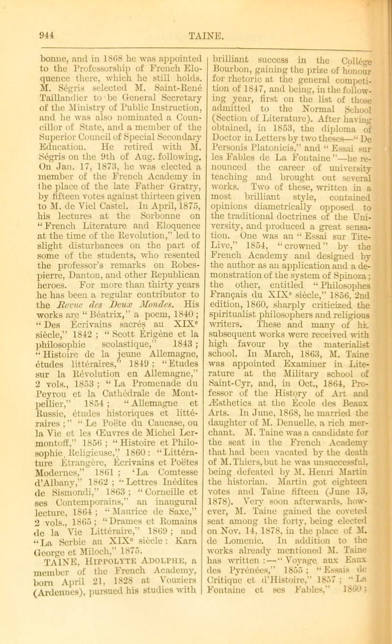 bonne, and in 1868 he was appointed to the Professorship of French Elo- quence there, which he still holds. M. S6gris selected M. Saint-Rene Taillandier to be General Secretary of the Ministry of Public Instruction, and he was also nominated a Coun- cillor of State, and a member of the Superior Council of Special Secondary Education. He retired with M. Segris on the 9th of Aug. following. On Jan. 17, 1873, he was elected a member of the French Academy in Ihe place of the late Father Gratry, by fifteen votes against thirteen given to M. de Viel Castel. In April, 1875, his lectures at the Sorbonne on “French Literature and Eloquence at the time of the Revolution,” led to slight disturbances on the part of some of the students, who resented the professor’s remarks on Robes- pierre, Dan ton, and other Republican heroes. For more than thirty years he has been a regular contributor to the Me mte des Deux Mondes. His works are “ Beatrix,” a poem, 1840 ; “ Des Ecrivains sacres au XIXe sitele,” 1842 ; “ Scott Erigene et la philosophic scolastique,” 1843 ; “Histoire de la jeune Allemagne, etudes litteraires,” 1849 ; “Etudes sur la Revolution en Allemagne,” 2 vols., 1853 ; “ La Promenade du Peyrou et la Cathedrale de Mont- pellier,” 1854; “ Allemagne et Russie, etudes historiques et litte- raires ; ” “ Le Poete du Caucase, ou la Vie et les (Euvres de Michel Ler- montoff,” 1856 ; “ Histoire et Philo- sophic, Religieuse,’,’ 1860: “Litera- ture Etrangere, Ecrivains et Poetes Modernes,” 1861 ; ‘La Comtesse d’Albany,” 1862 ; “Lettres luddites de Sismondi,” 1863 ; “ Corneille et ses Contemporains,” an inaugural lecture, 1864 ; “ Maurice de Saxe,” 2 vols., 1865; “Drames et Romains de la Vie Litteraire,” 1869 ; and “ La Scrbie au XIXe siucle : Kara George ct Miloch,” 1875. TAINE. Hippolyte Adolphe, a member of the French Academy, bom April 21, 1828 at Vouziers (Ardennes), pursued his studies with brilliant success in the College Bourbon, gaining the prize of honour for rhetoric at the general competi- tion of 1847, and being, in the follow- ing year, first on the list of those admitted to the Normal School (Section of Literature). After having obtained, in 1853, the diploma of Doctor in Letters by two theses—“ De Personis Platonicis,” and “ Essai sur les Fables de La Fontaine”—he re- nounced the career of university teaching and brought out several works. Two of these, written in a most brilliant style, contained opinions diametrically opposed to the traditional doctrines of the Uni- versity, and produced a great sensa- tion. One was an “ Essai sur Tite- Live,” 1854, “ crowned ” by the French Academy and designed by the author as an application and a de- monstration of the system of Spinoza; the other, entitled “ Philosophes Fran9ais du XIXe siecle,” 1856, 2nd edition, 1860, sharply criticized the spiritualist philosophers and religious writers. These and many of hi. subsequent works were received with high favour by the materialist school. In March, 1863, M. Taine was appointed Examiner in Lite- rature at the Military school of Saint-Cyr, and, in Oct., 1864, Pro- fessor of the History of Art and /Esthetics at the Ecole des Beaux Arts. In June, 1868, he married the daughter of M. Denuelle, a rich mer- chant. M. Taine was a candidate for the seat in the French Academy that had been vacated by the death of M. Thiers, but he was unsuccessful, being defeated by M. Henri Martin the historian. Martin got eighteen votes and Taine fifteen (June 13, 1878). Very soon afterwards, how- ever, M. Taine gained the coveted seat among the forty, being elected on Nov. 14. 1878, in the place of M. de Lomenic. In addition to the works already mentioned M. Taine has written : — “ Voyage aux Eaux des Pyrenees,” 1855; “Essais de Critique et d’Histoire,” 1857 ; “ La Fontaine ct ses Fables,” 1S60;