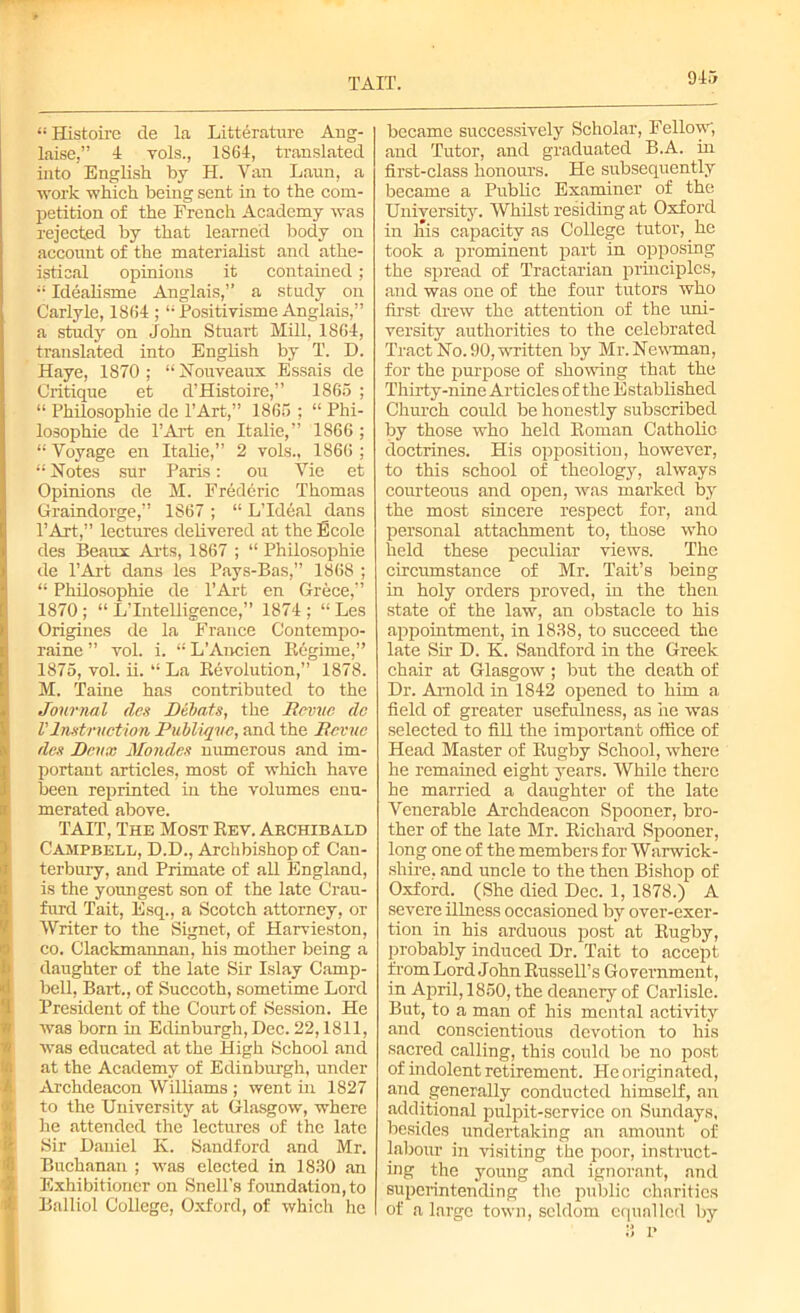 TAIT. 915 “ Histoire de la Litterature Ang- laise,” 4 yols., 1864, translated into English by H. Van Laun, a work which being sent in to the com- petition of the French Academy was rejected by that learned body on account of the materialist and athe- istical opinions it contained; “ Idealisme Anglais,” a study on Carlyle, 1864 ; “ Positivisme Anglais,” a study on John Stuart Mill, 1864, translated into English by T. D. Haye, 1870; “ Nouveaux Essais de Critique et d’Histoire,” 1865 ; “ Philosophie de l’Art,” 1865 ; “ Phi- losophic de PArt en Italie,” 1866 ; “ Voyage en Italie,” 2 vols., 1866 ; “ Notes sur Paris: ou Vie et Opinions de M. Frederic Thomas Graindorge,” 1867 ; “ L’ldeal clans l’Art,” lectures delivered at the Ecolc des Beaux Arts, 1867 ; “ Philosophie de PArt dans les Pays-Bas,” 1868 ; “ Philosophie de PArt en Grece,” 1870; “ L’Inteliigence,” 1874 ; “ Les Origines de la France Contempo- raine ” vol. i. “ L'Ancicn Regime,” 1875, vol. ii. “ La Revolution,” 1878. M. Taine has contributed to the Journal (les Dibats, the Revue de V Instruction Publiqve, and the Revue ties Deux Mondes numerous and im- portant articles, most of which have been reprinted in the volumes enu- merated above. TAIT, The Most Rev. Akchibald Campbell, D.D., Archbishop of Can- terbury, and Primate of all England, is the youngest son of the late Crau- furd Tait, Esq., a Scotch attorney, or Writer to the Signet, of Harvieston, co. Clackmannan, his mother being a daughter of the late Sir Islay Camp- bell, Bart., of Succoth, sometime Lord President of the Court of Session. He was bom in Edinburgh, Dec. 22,1811, was educated at the High School and at the Academy of Edinburgh, under Archdeacon Williams ; went in 1827 to the University at Glasgow, where he attended the lectures of the late Sir Daniel K. Sandford and Mr. Buchanan ; was elected in 1830 an Exhibitioner on Snell's foundation, to Balliol College, Oxford, of which he became successively Scholar, Fellow, and Tutor, and graduated B.A. in first-class honours. He subsequently became a Public Examiner of the University. Whilst residing at Oxford in Inis capacity as College tutor, he took a prominent part in opposing the spread of Tractarian principles, and was one of the four tutors who first drew the attention of the uni- versity authorities to the celebrated Tract No. 90, written by Mr. Newman, for the purpose of shoving that the Thirty-nine Articles of the Established Church could be honestly subscribed by those who held Roman Catholic doctrines. His opposition, however, to this school of theology, always courteous and open, was marked by the most sincere respect for, and personal attachment to, those who held these peculiar views. The circumstance of Mr. Tait’s being in holy orders proved, in the then state of the law, an obstacle to his appointment, in 1838, to succeed the late Sir D. K. Sandford in the Greek chair at Glasgow ; but the death of Dr. Arnold in 1842 opened to him a field of greater usefulness, as he was selected to fill the important office of Head Master of Rugby School, where he remained eight years. While there he married a daughter of the late Venerable Archdeacon Spooner, bro- ther of the late Mr. Richard Spooner, long one of the members for Warwick- shire, and uncle to the then Bishop of Oxford. (She died Dec. 1, 1878.) A severe illness occasioned by over-exer- tion in his arduous post at Rugby, probably induced Dr. Tait to accept from Lord John Russell’s Government, in April, 1850, the deanery of Carlisle. But, to a man of his mental activity and conscientious devotion to his sacred calling, this could be no post of indolent retirement. He originated, and generally conducted himself, an additional pulpit-service on Sundays, besides undertaking an amount of labour in visiting the poor, instruct- ing the young and ignorant, and superintending the public charities of a large town, seldom equalled by