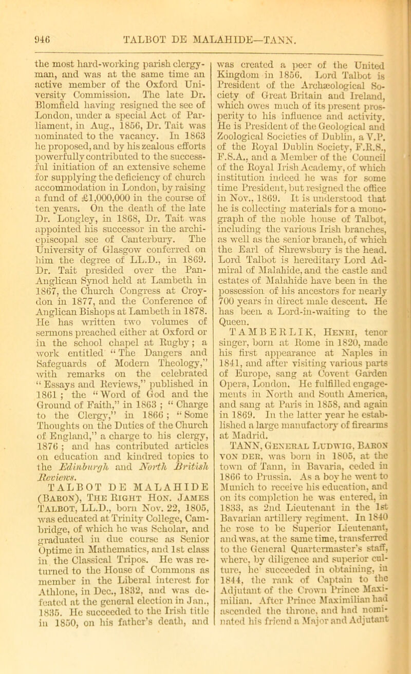 tlxe most hard-working parish clergy- man, and was at the same time an active member of the Oxford Uni- versity Commission. The late Dr. Blomfield having resigned the see of London, under a special Act of Par- liament, in Aug., 1856, Dr. Tait was nominated to the vacancy. In 1863 he proposed, and by his zealous efforts powerfully contributed to the success- ful initiation of an extensive scheme for supplying the deficiency of church accommodation in London, by raising a fund of £1,000,000 in the course of ten years. On the death of the late Dr. Longley, in 1868, Dr. Tait was appointed his successor in the archi- episcopal see of Canterbury. The University of Glasgow conferred on him the degree of LL.D., in 1869. Dr. Tait presided over the Pan- Anglican Synod held at Lambeth in 1867, the Church Congress at Croy- don in 1877, and the Conference of Anglican Bishops at Lambeth in 1878. He has written two volumes of sermons preached either at Oxford or in the school chapel at Rugby; a work entitled “ The Dangers and Safeguards of Modern Theology,” •with remarks on the celebrated “ Essays and Reviews,” published in 1861 ; the “Word of God and the Ground of Faith,” in 1863 ; “ Charge to the Clergy,” in 1866; “ Some Thoughts on the Duties of the Church of England,” a charge to his clergy, 1876 ; and has contributed articles on education and kindred topics to the Edinburgh and North British Reviews. TALBOT DE MALAHIDE (Babon), The Right Hon. James Talbot, LL.D., born Nov. 22, 1805, was educated at Trinity College, Cam- bridge, of which he was Scholar, and graduated in due course as Senior Optimo in Mathematics, and 1st class in the Classical Tripos. He was re- turned to the House of Commons as member in the Liberal interest for Athlone, in Dec., 1832, and was de- feated at the general election in Jan., 1835. He succeeded to the Irish title in 1850, on his father’s death, and was created a peer of the United Kingdom in 1856. Lord Talbot is President of the Archaeological So- ciety of Great Britain and Ireland, which owes much of its present pros- perity to his influence and activity. He is President of the Geological and Zoological Societies of Dublin, a Y.P. of the Royal Dublin Society, F.R.S., F.S.A.. and a Member of the Council of the Royal Irish Academy, of which institution indeed he was for some time President, but resigned the office in Nov., 1869. It is understood that he is collecting materials for a mono- graph of the noble house of Talbot, including the various Irish branches, as well as the senior branch, of which the Earl of Shrewsbury is the head. Lord Talbot is hereditary Lord Ad- miral of Malahide, and the castle and estates of Malahide have been in the possession of his ancestors for nearly 700 years in direct male descent. He has been a Lord-in-waiting to the Queen. TAMBERLIK, Hexbi, tenor singer, born at Rome in 1820, made his first appearance at Naples in 1841, and after visiting various parts of Europe, sang at Covent Garden Opera, London. He fulfilled engage- ments in North and South America, and sang at Paris in 1858, and again in 1869. In the latter year he estab- lished a large manufactory of firearms at Madrid. TANN, General Ludwig, Baron von deb, was born in 1S05, at the town of Tann, hi Bavaria, ceded in 1866 to Prussia. As a boy he went to Munich to receive his education, and on its completion he was entered, in 1833, as 2nd Lieutenant in the 1st Bavarian artillery regiment. In 1840 lie rose to be Superior Lieutenant, and was. at the same time, transferred to the General Quartermaster's staff, where, by diligence and superior cul- ture, he succeeded in obtaining, in 1844, the rank of Captain to the Adjutant of the Crown Prince Maxi- milian. After Prince Maximilian had ascended the throne, and had nomi- nated his friend a Major and Adjutant