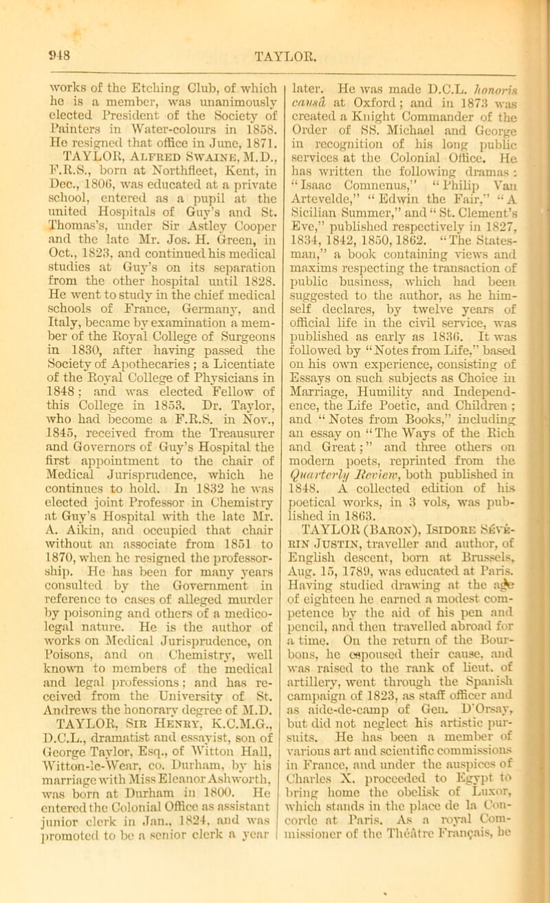 5)48 TAYLOR. works of the Etching Club, of which he is a member, was unanimously elected President of the Society of Painters in Water-colours in 1858. He resigned that office in June, 1871. TAYLOR, Alfred Swaine, M.D., F.R.S., born at Northfleet, Kent, in Dec., 1806, was educated at a private school, entered as a pupil at the united Hospitals of Guy’s and St. Thomas’s, mider Sir Astley Cooper and the late Mr. Jos. H. Green, in Oct., 1823, and continued his medical studies at Guy’s on its separation from the other hospital until 1828. He went to study in the chief medical schools of France, Germany, and Italy, became by examination a mem- ber of the Royal College of Surgeons in 1830, after having passed the Society of Apothecaries ; a Licentiate of the Royal College of Physicians in 1848; and was elected Fellow of this College in 1853. Dr. Taylor, who had become a F.R.S. in Nov., 1845, received Horn the Treausurer and Governors of Guy’s Hospital the first appointment to the chair of Medical Jurisprudence, which he continues to hold. In 1832 he was elected joint Professor in Chemistry at Guy’s Hospital with the late Mr. A. Aikin, and occupied that chair without an associate from 1851 to 1870, when he resigned the professor- ship. He has been for many years consulted by the Government in reference to cases of alleged murder by poisoning and others of a medico- legal nature. He is the author of works on Medical Jurisprudence, on Poisons, and on Chemistry, well known to members of the medical and legal professions; and has re- ceived from the University of St. Andrews the honorarv degree of M.D. TAYLOR, Sir Henry, K.C.M.G., D.C.L., dramatist and essayist, son of George Taylor, Esq., of Witton Hall, Witton-lc-Wear, co. Durham, by his marriage with Miss Eleanor Ashworth, was born at Durham in 1800. He entered the Colonial Office as assistant junior clerk in Jan., 1824. and was promoted to be a senior clerk a year later. He was made D.C.L. honoris causa at Oxford; and in 1873 was created a Knight Commander of the Order of SS. Michael and George in recognition of his long public services at the Colonial Office. He has written the following dramas : “ Isaac Comnenus,” “ Philip Van Artevelde,” “ Edwin the Fair,” “ A Sicilian Summer,” and “ St. Clement’s Eve,” published respectively in 1827, 1834. 1842, 1850,1862. “The States- man,” a book containing views and maxims respecting the transaction of public business, which had been suggested to the author, as he him- self declares, by twelve years of official life in the civil service, was published as early as 1836. It was followed by “Notes from Life,” based on his own experience, consisting of Essays on such subjects as Choice in Marriage, Humility and Independ- ence, the Life Poetic, and Children ; and “ Notes from Books,” including an essay on “The Ways of the Rich and Great; ” and three others on modem poets, reprinted from the Quarterly Review, both published in 1848. A collected edition of his poetical works, in 3 vols, was pub- lished in 1863. TAYLOR (Baron), Isidore Sevk- rin Justin, traveller and author, of English descent, born at Brussels, Aug. 15, 1789, was educated at Paris. Having studied drawing at the a^e of eighteen he earned a modest com- petence by the aid of his pen and pencil, and then travelled abroad for a time. On the return of the Bour- bons, he espoused their cause, and was raised to the rank of lieut. of artillery, went through the Spanish campaign of 1823, as staff officer and as aide-de-camp of Gen. D'Orsay, but did not neglect his artistic pur- suits. He has been a member of various art and scientific commissions in France, and under the auspices of Charles X. proceeded to Egypt to bring home the obelisk of Luxor, which stands in the place dc la Con- corde at Paris. As a royal Com- missioner of the Theatre Fraiupais, he