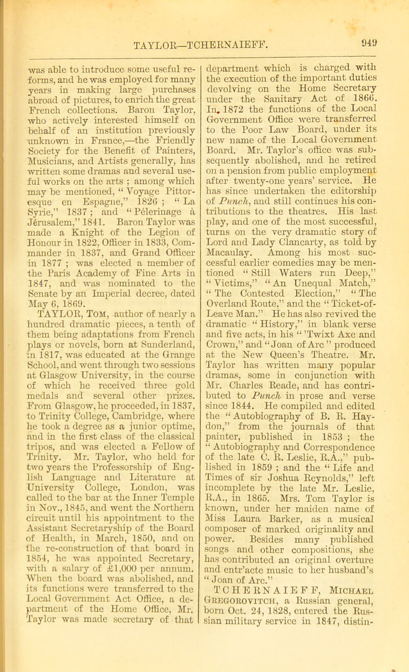 TAYLOR—TCHERNAIEFF. was able to introduce some useful re- forms, and be was employed for many years in making large pxu-chases abroad of pictures, to enrich the great French collections. Baron Taylor, who actively interested himself on behalf of an institution previously unknown in France,—the Friendly Society for the Benefit of Painters, Musicians, and Artists generally, has written some dramas and several use- ful works on the arts ; among which may be mentioned, “ Voyage Pittor- esque en Espague,” 1826 ; “ La Syrie,” 1837; and “ Pffierinage a Jerusalem,” 1841. Baron Taylor was made a Knight of the Legion of Honour in 1822, Officer in 1833, Com- mander in 1837, and Grand Officer in 1877 ; was elected a member of the Paris Academy of Fine Arts in 1847, and was nominated to the Senate by an Imperial decree, dated May 6, 1869. TAYLOR, Tom, author of nearly a hundred dramatic pieces, a tenth of them being adaptations from French plays or novels, born at Sunderland, in 1817, was educated at the Grange School, and went through two sessions at Glasgow University, in the course of which he received three gold medals and several other prizes. From Glasgow, he proceeded, in 1837, to Trinity College, Cambridge, where he took a degree as a junior optime, and in the first class of the classical tripos, and was elected a Fellow of Trinity. Mr. Taylor, who held for two years the Professorship of Eng- lish Language and Literature at University College, London, was called to the bar at the Inner Temple in Nov., 1846, and went the Northern circuit until his appointment to the Assistant Secretaryship of the Board of Health, in March, 1850, and on the re-construction of that board in 1854, he was appointed Secretary, with a salary of £1,000 per annum. When the board was abolished, and its functions were transferred to the Local Government Act Office, a de- partment of the Home Office, Mr. Taylor was made secretary of that department which is charged with the execution of the important duties devolving on the Home Secretary under the Sanitary Act of 1866. In. 1872 the functions of the Local Government Office were transferred to the Poor Law Board, under its new name of the Local Government Board. Mr. Taylor’s office was sub- sequently abolished, and he retired on a pension from public employment after twenty-one years’ service. He has since undertaken the editorship of Punch, and still continues his con- tributions to the theatres. His last play, and one of the most successful, turns on the very dramatic story of Lord and Lady Clancarty, as told by Macaulay. Among his most suc- cessful earlier comedies may be men- tioned “ Still Waters run Deep,” “ Victims,” “ An Unequal Match,” “ The Contested Election,” “ The Overland Route,” and the “ Ticket-of- Leave Man.” He has also revived the dramatic “ History,” in blank verse and five acts, in his “ ’Twixt Axe and Crown,” and “Joan of Arc” produced at the New Queen’s Theatre. Mr. Taylor has written many popular dramas, some in conjunction with Mr. Charles Reade, and has contri- buted to Punch in prose and verse since 1844. He compiled and edited the “ Autobiography of B. R. Hay- don,” from the journals of that painter, published in 1853 ; the “ Autobiography and Correspondence of the. late C. R. Leslie, R.A.,” pub- lished in 1859 ; and the “ Life and Times of sir Joshua Reynolds,” left incomplete by the late Mr. Leslie, R.A., in 1865. Mrs. Tom Taylor is known, under her maiden name of Miss Laura Barker, as a musical oomposer of marked originality and power. Besides many published songs and other compositions, she has contributed an original overture and entr’acte music to her husband’s “ Joan of Arc.” TCHERNAIEFF, Michael Geegoeovitch, a Russian general, bom Oct. 24, 1828, entered the Rus- sian military service in 1847, distin-