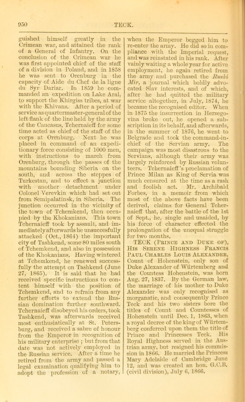 guished himself greatly in the Crimean war, and attained the rank of a General of Infantry. On the conclusion of the Crimean war he was first appointed chief of the staff of a division in Poland, and in 1858 he was sent to Orenburg in the capacity of Aide du Chef de la ligne du Syr Dariar. In 1859 he com- manded an expedition on Lake Aral, to support the Kliirgiss tribes, at war with the Khivans. After a period of service as quartermaster-general of the left flank of the line held by the army of the Caucasus, Tchernaieff for some time acted as chief of the staff of the corps at Orenburg. Next he was placed in command of an expedi- tionary force consisting of 1000 men, with instructions to march from Orenburg, through the passes of the mountains bounding Siberia on the south, and across the steppes of Turkestan, and to effect a junction with another detachment under Colonel Verevkin which had set out from Semipalatinsk, in Siberia. The junction occurred in the vicinity of the town of Tchemkend, then occu- pied by the Khokanians. This town Tchernaieff took by assault, and im- mediately afterwards he unsuccesfully attacked (Oct., 1864) the important city of Tashkend, some 80 miles south of Tchemkend, and also in possession of the Khokanians. Having wintered at Tchemkend, he renewed success- fully the attempt on Tashkend (June 27, 1865). It is said that he had received specific instructions to con- tent himself with the position of Tchemkend, and to refrain from any further efforts to extend the Rus- sian domination further southward. Tchernaieff disobeyed his orders, took Tashkend, was afterwards received most enthusiatically at St. Peters- burg, and received a sabre of honour from the Emperor in recognition of his military enterprise ; but from that date was not actively employed in the Russian service. After a time he retired from the army and passed a legal examination qualifying him to adopt the profession of a notary, when the Emperor begged him to re-enter the army. He did so in com- pliance with the Imperial request, and was reinstated in his rank. After vainly waiting a whole year for active employment, he again retired from the army and purchased the Rvxlti Mir, a journal which boldly advo- cated Slav interests, and of which, after he had quitted the military service altogether, in July, 1874, he became the recognised editor. When in 1875 the insurrection in Herzego- vina broke out, he opened a sub- scription in its behalf, and afterwards, in the summer of 1876, he went to Belgrade and took the command-in- chief of the Servian army. The campaign was most disastrous to the Servians, although their army was largely reinforced by Russian volun- teers. Tchernaieff’s proclamation of Prince Milan as King of Servia was much censured at the time as a rash and foolish act. Mr. Archibald Forbes, in a memoir from which most of the above facts have been derived, claims for General Tcher- naieff that, after the battle of the 1st of Sept., he, single and unaided, by his force of character effected the prolongation of the unequal struggle for two months. TECK (Prince and Duke of), His Serene Highness Francis Paul Charles Louis Alexander, Count of Hohenstein, only son of Duke Alexander of Wiirtemberg and the Countess Hohenstein, was bom Aug. 27, 1837. By the German law, the marriage of his mother to Duke Alexander was only recognised as morganatic, and consequently Prince Teck and his two sisters bore the titles of Count and Countesses of Hohenstein until Dec. 1, 1863, when a royal decree of the king of Wiirtem- berg conferred upon them the title of Prince and Princesses Teck. His Royal Highness served in the Aus- trian army, but resigned his commis- sion in 1866. He married the Princess Mary Adelaide of Cambridge June 12, and was created an hon. G.C.B. (civil division), July 6, 1866.