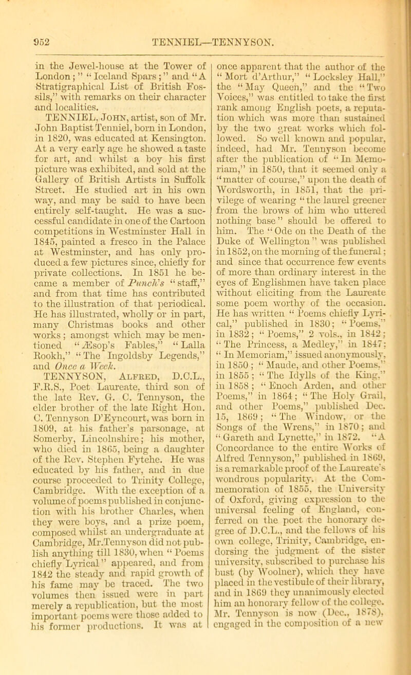 in the Jewel-house at the Tower of London; ” “ Iceland Spars ; ” and “A Stratigraphical List of British Fos- sils,” with remarks on their character and localities. TENNIEL, John, artist, son of Mr. John Baptist Tenniel, bom in London, in 1820, was educated at Kensington. At a very early age he showed a taste for art, and whilst a boy his first picture was exhibited, and sold at the Gallery of British Artists in Suffolk Street. He studied art in his own way, and may be said to have been entirely self-taught. He was a suc- cessful candidate in one of the Cartoon competitions in Westminster Hall in 1815, painted a fresco in the Palace at Westminster, and has only pro- duced a few pictures since, chiefly for private collections. In 1851 he be- came a member of Punch's “ staff, and from that time has contributed to the illustration of that periodical. He has illustrated, wholly or in part, many Christmas books and other works ; amongst which may be men- tioned “ iFsop’s Fables,” “ Lalla Rookli,” “ The Ingoldsby Legends,” and Once a Wcelt. TENNYSON, Alfred, D.C.L., F.R.S., Poet Laureate, third son of the late Rev. G. C. Tennyson, the elder brother of the late Right Hon. C. Tennyson H’Eyncourt, was born in 1809, at his father’s parsonage, at Somerby, Lincolnshire; his mother, who died in 1865, being a daughter of the Rev. Stephen Fytehc. He was educated by his father, and in due course proceeded to Trinity College, Cambridge. With the exception of a volume of poems published in conjunc- tion with his brother Charles, when they were boys, and a prize poem, composed whilst .an undergraduate at Cambridge, Mr.Tennyson did not pub- lish anything till 1830, when “ Poems chiefly Lyrical ’’ appeared, and from 1842 the steady and rapid growth of his fame may be traced. The two volumes then issued were in part merely a republication, but the most important poems were those added to his former productions. It was at once apparent that the author of the “ Mort d’Arthur,” “ Locksley Hall,” the “May Queen,” and the “Two Voices,” was entitled to take the first rank among English poets, a reputa- tion which was more than sustained by the two great works which fol- lowed. So well known and popular, indeed, had Mr. Tennyson become after the publication of “ In Memo- riam,” in 1850, that it seemed only a “matter of course,” upon the death of Wordsworth, in 1851, that the pri- vilege of wearing “ the laurel greener from the brows of him who uttered nothing base” should be offered to him. The “ Ode on the Death of the Duke of Wellington ” was published in 1852, on the morning of the funeral: and since that occurrence few events of more than ordinary interest in the eyes of Englishmen have taken place without eliciting from the Laureate some poem worthy of the occasion. He has written “ Poems chiefly Lyri- cal,” published in 1830; “Poems,” in 1832; “ Poems,” 2 vols., in 1842: “ The Princess, a Medley,” in 1847: “ In Memoriam,” issued anonymously, in 1850 ; “ Maude, and other Poems,” in 1855 ; “ The Idylls of the King.” in 1858 ; “ Enoch Arden, and other Poems,” in 1864; “The Holy Grail, and other Poems,” published Dec. 15, 1869; “ The Window, or the Songs of the Wrens,” in 1870; and “ Gareth and Lynette,” in 1872. “A Concordance to the entire Works of Alfred Tennyson,” published in 1869. is a remarkable proof of the Laureate’s wondrous popularity. At the Com- memoration of 1855, the University of Oxford, giving expression to the universal feeling of England, con- ferred on the poet the honorary de- gree of D.C.L., and the fellows of his own college, Trinity, Cambridge, en- dorsing the judgment of the sister university, subscribed to purchase his bust (by Wooluer), which they have placed in t lie vestibule of their library, and in 1869 they unanimously elected him an honorary fellow of the college. Mr. Tennyson is now (Dec., 1878), engaged in the composition of a new