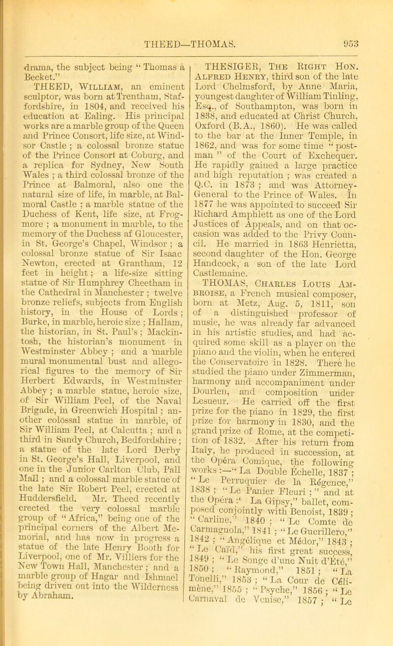 ■drama, the subject being “ Thomas a Becket.” THEED, William, an eminent sculptor, was bom atTrentham, Staf- fordshire, in 1804, and received his education at Ealing. His principal works are a marble group of the Queen and Prince Consort, life size, at Wind- sor Castle ; a colossal bronze statue of the Prince Consort at Coburg, and a replica for Sydney, New South Wales ; a third colossal bronze of the Prince at Balmoral, also one the natural size of life, in marble, at Bal- moral Castle ; a marble statue of the Duchess of Kent, life size, at Frog- more ; a monument in marble, to the memory of the Duchess af Gloucester, in St. George’s Chapel, Windsor; a colossal bronze statue of Sir Isaac Newton, erected at Grantham, 12 feet in height; a life-size sitting statue of Sir Humphrey Cheetham in the Cathedral in Manchester ; twelve bronze reliefs, subjects from English history, in the House of Lords; Burke, in marble, heroic size ; Hallam, the historian, in St. Paul’s; Mackin- tosh, the historian’s monument in Westminster Abbey ; and a inarble mural monumental bust and allego- rical figures to the memory of Sir Herbert Edwards, in Westminster Abbey ; a marble statue, heroic size, of Sir William Peel, of the Naval Brigade, in Greenwich Hospital: an- other colossal statue in marble, of Sir William Peel, at Calcutta ; and a third in Sandy Church, Bedfordshire ; a statue of the late Lord Derby in St. George’s Hall, Liverpool, and one in the Junior Carlton Club, Pall Mall; and a colossal marble statue of the late Sir Itobert Peel, erected at Huddersfield. Mr. Theed recently erected the very colossal marble group of “ Africa,” being one of the principal corners of the Albert Me- morial, and has now in progress a statue of the late Henry Booth for Liverpool, one of Mr. Villiers for the New Town Hall, Manchester ; and a marble group of Hagar and Ishmacl being driven out into the Wilderness by Abraham. THESIGER, The Right Hon. Alfred Henry, third son of the late Lord Chelmsford, by Anne Maria, youngest daughter of William Tinling, Esq., of Southampton, was born in 1838, and educated at Christ Church, Oxford (B. A., 18(50). He was called to the bar at the Inner Temple, in 1862, and was for some time u post- man ” of the Court of Exchequer. He rapidly gained a large practice and high reputation ; was created a Q.C. in 1873 ; and was Attorney- General to the Prince of Wales. In 1877 he was appointed to succeed Sir Richard Amphlett as one of the Lord Justices of Appeals, and on that oc- casion was added to the Privy Coun- cil. He married in 1863 Henrietta, second daughter of the Hon. George Handcock, a son of the late Lord Castlemaine. THOMAS, Charles Louis Am- broise, a French musical composer, born at Metz, Aug. 5, 1811, son of a distinguished professor of music, he was already far advanced in his artistic studies, and had ac- quired some skill as a player on the piano and the violin, when he entered the Conservatoire in 1828. There he studied the piano under Zimmerman, harmony and accompaniment under Dourlen, and composition under Lesueur. He carried off the first- prize for the piano in 1829, the first prize for harmony hi 1830, and the grand prize of Rome, at the competi- tion of 1832. After his return from Italy, he produced in succession, at the Opera Comique, the following works La Double Echelle, 1837 ; ‘• Le Perruquier de la Rdgence,” 1838 ; “ Le Panier Fleuri ; ” and at the Opera La Gipsy,” ballet, com- posed conjointly with Benoist, 1839 ; “ Carline.” 1840; “ Le Comte de Carmagnola,” 1841 ; LeGuerillero,” 1842 ; •• Angelique et Medor,” 1843 ; *’ Ca'fd,” His first great sucpess, 1849 ; “ Le Souge d’une Nuit d’Etb,” 1850 : “ Raymond,” 1851 ; “ La Tonelli,” 1853; “La Corn- do Cdli- mene,” 1855 ; “ Psyche,” 1856 ; “ Le Carnaval de Venise,” 1857 ; “ Lc