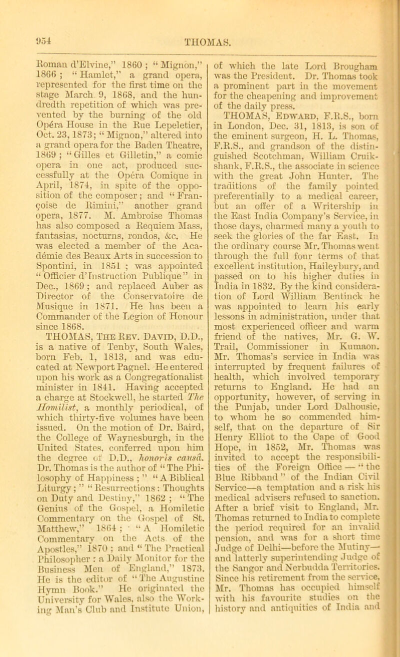 Homan d’Elvine,” 1860 ; “ Mignon,” 1866 ; “ Hamlet,” a grand opera, represented for the first time on the stage March 9, 1868, and the hun- dredth repetition of which was pre- vented by the burning of the old Op6ra House in the Hue Lepeletier, Oct. 23,1S73; “ Mignon,” altered into a grand opera for the Baden Theatre, 1869 ; “ Gilles et Gilletin,” a comic opera in one act, produced suc- cessfully at the Opera Comique in April, 1874, in spite of the oppo- sition of the composer ; and “ Fran- chise de Rimini,” another grand opera, 1877. M. Ambroise Thomas has also composed a Requiem Mass, fantasias, nocturns, rondos, See. He was elected a member of the Aca- demic des Beaux Arts in succession to Spontini, in 1851 ; was appointed “ Officier d’Instruction Publique” in Dec., 1869; and replaced Auber as Director of the Conservatoire de Musique in 1S71. He has been a Commander of the Legion of Honour since 1868. THOMAS, The Rev. David, D.D., is a native of Tenby, South Wales, born Feb. 1, 1813, and was edu- cated at Newport Pagnel. He entered upon his work as a Congregationalist minister in 1841. Having accepted a charge at Stockwell, he started The Homilist, a monthly periodical, of which thirty-five volumes have been issued. On the motion of Dr. Baird, the College of Waynesburgli, in the United States, conferred upon him the degree of D.D., honoris causa. Dr. Thomas is the author of “ The Phi- losophy of Happiness ; ” “ABiblical Liturgy; ” “ Resurrections : Thoughts on Duty and Destiny,” 1862 ; “ The Genius of the Gospel, a Plomiletic Commentary on the Gospel of St. Matthew,” 1864; ‘‘A Homiletic Commentary on the Acts of the Apostles,” 1870 ; and “ The Practical Philosopher : a Daily Monitor for the Business Men of England,” 1873. He is the editor of “ The Augustine Hymn Book.” He originated the University for Wales, also the Work- ing Man’s Club and Institute Union, of which the late Lord Brougham was the President. Dr. Thomas took a prominent part in the movement for the cheapening and improvement of the daily press. THOMAS, Edward, F.R.S., born in London, Dec. 31, 1813, is son of the eminent surgeon, H. L. Thomas, F.R.S., and grandson of the distin- guished Scotchman, William Cruik- shank, F.R.S., the associate in science with the great John Hunter. The traditions of the family pointed , preferentially to a medical career, but an offer of a Writership in the East India Company’s Service, in those days, charmed many a youth to seek the glories of the far East. In the ordinary course Mr. Thomas went through the full four terms of that excellent institution, Haileybury, and passed on to his higher duties in India in 1832. By the kind considera- tion of Lord William Bentinck he was appointed to leam his early lessons hi administration, rnider that most experienced officer and warm friend of the natives, Mr. G. W. Trail, Commissioner in Kumaon. Mr. Thomas’s service in India was interrupted by frequent failures of health, which involved temporary returns to England. He had an opportunity, however, of serving in the Punjab, under Lord Dalhousie, to whom he so commended him- self, that on the depai-ture of Sir Henry Elliot to the Cape of Good Hope, in 1852, Mr. Thomas was invited to accept the responsibili- * ties of the Foreign Office — “ the Blue Ribband” of the Indian Civil ' Service—a temptation and a risk his medical advisers refused to sanction. After a brief visit to England, Mr. Thomas returned to India to complete | the period required for an invalid I pension, and was for a short time fl Judge of Delhi—before the Mutiny— and latterly superintending Judge of - the Sangor and Nerbudda Territories. ( Since his retirement from the service, Mr. Thomas has occupied himself | with his favourite studies on the fl history and antiquities of India and •