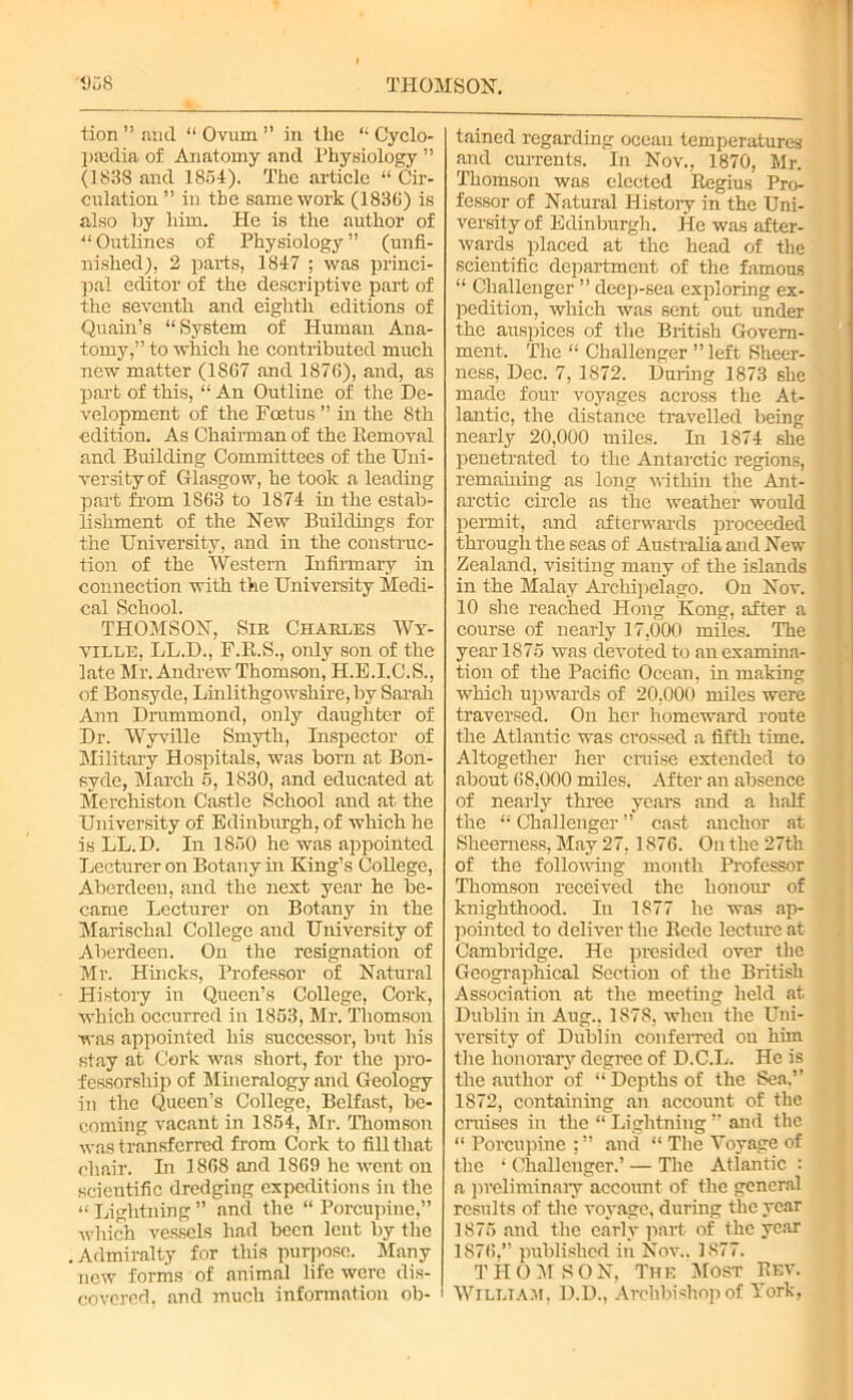 tion ” and “ Ovum ” in the “ Cyclo- paedia of Anatomy and Physiology ” (1838 and 1854). The article “ Cir- culation ” in the same work (1838) is also by him. He is the author of “ Outlines of Physiology” (unfi- nished), 2 parts, 1847 ; was princi- pal editor of the descriptive part of the seventh and eighth editions of Quain’s “ System of Human Ana- tomy,” to which he contributed much new matter (1867 and 1876), and, as part of this, “ An Outline of the De- velopment of the Foetus ” in the 8th edition. As Chairman of the Removal and Building Committees of the Uni- versity of Glasgow, he took a leading part from 1863 to 1874 in the estab- lishment of the New Buildings for the University, and in the construc- tion of the Western Infirmary in connection with the University Medi- cal School. THOMSON, Sin Charles Wy- VILLE, LL.D., F.R.S., only son of the late Mr. Andrew Thomson, H.E.I.C.S., of Bonsyde, Linlithgowshire, by Sarah Ann Drummond, only daughter of Dr. Wyville Smyth, Inspector of Military Hospitals, was born at Bon- syde, March 5, 1830, and educated at Merchiston Castle School and at the University of Edinburgh, of which he is LL.D. In 1850 he was appointed Lecturer on Botany in King’s College, Aberdeen, and the next year he be- came Lecturer on Botany in the Marischal College and University of Aberdeen. On the resignation of Mr. Hincks, Professor of Natural History in Queen’s College, Cork, which occurred in 1853, Mr. Thomson was appointed his successor, but his stay at Cork was short, for the pro- fessorship of Mineralogy and Geology in the Queen’s College, Belfast, be- coming vacant in 1854, Mr. Thomson was transferred from Cork to fill that chair. In 1868 and 1869 he went on scientific dredging expeditions in the “ Lightning ” and the “ Porcupine,” which vessels had been lent by the Admiralty for this purpose. Many new forms of animal life were dis- covered. and much information ob- tained regarding ocean temperatures and currents. In Nov., 1870, Mr. Thomson was elected Regius Pro- fessor of Natural History in the Uni- versity of Edinburgh. He was after- wards placed at the head of the scientific department of the famous “ Challenger ” deep-sea exploring ex- pedition, which was sent out under the auspices of the British Govern- ment. The “ Challenger ” left Sheer- ness, Dec. 7, 1872. During 1873 she made four voyages across the At- lantic, the distance travelled being nearly 20,000 miles. In 1874 she penetrated to the Antarctic regions, remaining as long within the Ant- arctic circle as the weather would permit, and afterwards proceeded through the seas of Australia and New Zealand, visiting many of the islands in the Malay Archipelago. On Nov. 10 she reached Hong Kong, after a course of nearly 17,000 miles. The year 1875 was devoted to an examina- tion of the Pacific Ocean, in making which upwards of 20,000 miles were traversed. On her homeward route the Atlantic was crossed a fifth time. Altogether her cruise extended to about (58,000 miles. After an absence of nearly three years and a half the “ Challenger ” cast anchor at Sheerness, May 27,1876. On the 27th of the following month Professor Thomson received the honour of knighthood. In 1S77 he was ap- pointed to deliver the Rede lecture at Cambridge. He presided over the Geographical Section of the British Association at the meeting held at Dublin in Aug.. 1878, when the Uni- versity of Dublin conferred on him the honorary degree of D.C.L. He is the author of “Depths of the Sea.’’ 1872, containing an account of the cruises in the “ Lightning ” and the “ Porcupine and “ The Voyage of the • Challenger.’ — The Atlantic : a preliminary account of the general results of the voyage, during the year 1875 and the early part of the year 1876.” published in Nov.. 1877. THOMSON, The Most Rev. William. D.D., Archbishop of York,