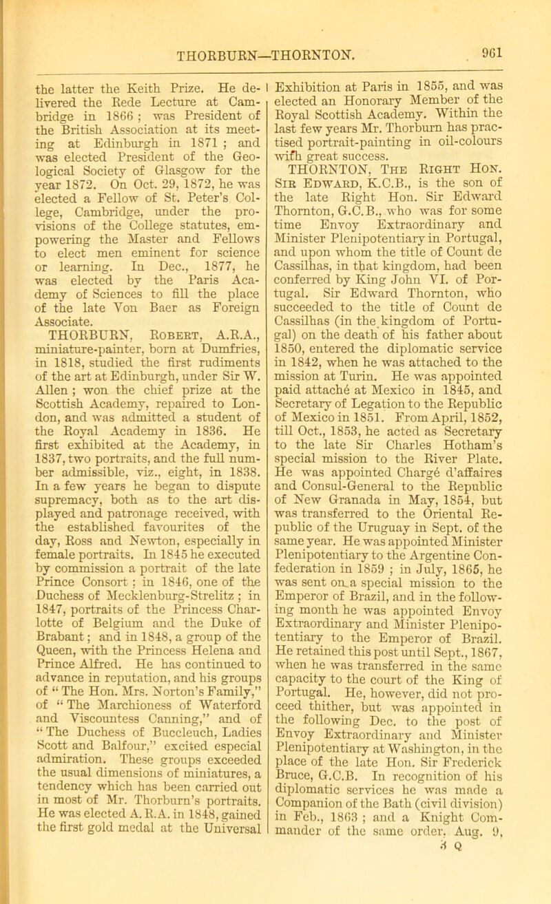 THORBURN—THORNTON. the latter the Eeith Prize. He de- 1 liyered the Rede Lecture at Cam- bridge in 1866 ; was President of the British Association at its meet- ing at Edinburgh in 1871 ; and was elected President of the Geo- logical Society of Glasgow for the year 1872. On Oct. 29, 1872, he was elected a Fellow of St. Peter’s Col- lege, Cambridge, under the pro- visions of the College statutes, em- powering the Master and Fellows to elect men eminent for science or learning. In Dec., 1877, he was elected by the Paris Aca- demy of Sciences to fill the place of the late Yon Baer as Foreign Associate. THORBURN, Robebt, A.R.A., miniature-painter, born at Dumfries, in 1818, studied the first rudiments of the art at Edinburgh, under Sir W. Allen ; won the chief prize at the Scottish Academy, repaired to Lon- don, and was admitted a student of the Royal Academy in 1836. He first exhibited at the Academy, in 1837, two portraits, and the full num- ber admissible, viz., eight, in 1838. In a few years he began to dispute supremacy, both as to the art dis- played and patronage received, with the established favourites of the day, Ross and Newton, especially in female portraits. In 1845 he executed by commission a portrait of the late Prince Consort: in 1846, one of the Duchess of Mecklenburg-Strelitz ; in 1847, portraits of the Princess Char- lotte of Belgium and the Duke of Brabant; and in 1848, a group of the Queen, with the Princess Helena and Prince Alfred. He has continued to advance in reputation, and his groups of “ The Hon. Mrs. Norton’s Family,” of “ The Marchioness of Waterford and Viscountess Canning,” and of “ The Duchess of Buccleuch, Ladies Scott and Balfour,” excited especial admiration. These groups exceeded the usual dimensions of miniatures, a tendency which has been carried out in most of Mr. Thorburn’s portraits. He was elected A. R. A. in 1848, gained the first gold medal at the Universal 1 Exhibition at Paris in 1855, and was elected an Honorary Member of the Royal Scottish Academy. Within the last few years Mr. Thorburn has prac- tised portrait-painting in oil-colours wifh great success. THORNTON, The Right Hon. Sib Edwaed, K.C.B., is the son of the late Right Hon. Sir Edward Thornton, G.C.B., who was for some time Envoy Extraordinary and Minister Plenipotentiary in Portugal, and upon whom the title of Count de Cassilhas, in that kingdom, had been conferred by King John VI. of Por- tugal. Sir Edward Thornton, who succeeded to the title of Count de Cassilhas (in the kingdom of Portu- gal) on the death of his father about 1850, entered the diplomatic service in 1842, when he was attached to the mission at Turin. He was appointed paid attache at Mexico in 1845, and Secretary of Legation to the Republic of Mexico in 1851. From April, 1852, till Oct., 1853, he acted as Secretary to the late Sir Charles Hotham’s special mission to the River Plate. He was appointed Charge d’affaires and Consul-General to the Republic of New Granada in May, 1854, but was transferred to the Oriental Re- public of the Uruguay in Sept, of the same year. He was appointed Minister Plenipotentiary to the Argentine Con- federation in 1859 ; in July, 1865, he was sent on a special mission to the Emperor of Brazil, and in the follow- ing month he was appointed Envoy Extraordinary and Minister Plenipo- tentiary to the Emperor of Brazil. He retained this post until Sept., 1867, when he was transferred in the same capacity to the court of the King of Portugal. He, however, did not pro- ceed thither, but was appointed in the following Dec. to the post of Envoy Extraordinary and Minister Plenipotentiary at Washington, in the place of the late Hon. Sir Frederick Bruce, G.C.B. In recognition of his diplomatic services he was made a Companion of the Bath (civil division) in Feb., 1863 ; and a Knight Com- mander of the same order. Aug. 9, 3 Q