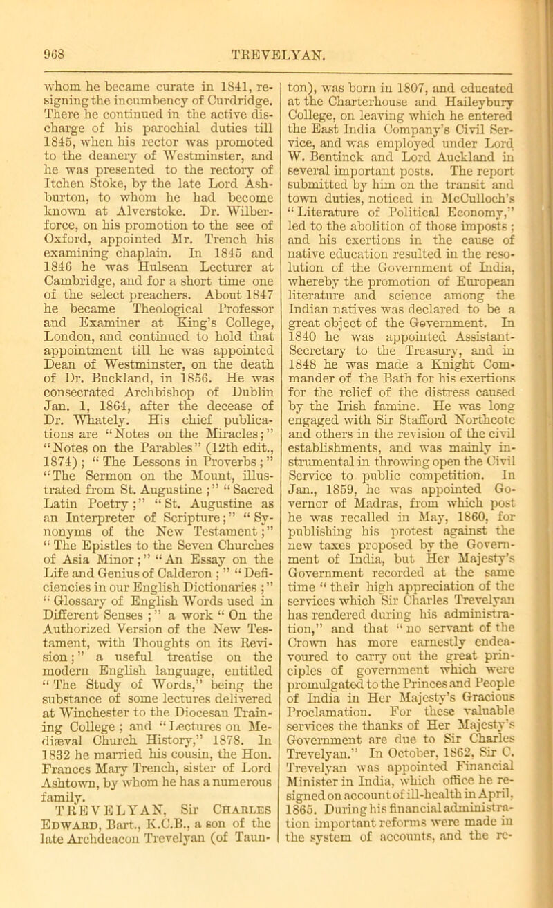 9G8 TREVELYAN. whom he became curate iu 1841, re- signing the incumbency of Curdridge. There he continued iu the active dis- charge of his parochial duties till 1845, when his rector was promoted to the deanery of Westminster, and he was presented to the rectory of Itchen Stoke, by the late Lord Ash- burton, to whom he had become known at Alverstoke. Dr. Wilber- force, on his promotion to the see of Oxford, appointed Mr. Trench his examining chaplain. In 1845 and 1846 he was Hulsean Lecturer at Cambridge, and for a short time one of the select preachers. About 1847 he became Theological Professor and Examiner at King’s College, London, and continued to hold that appointment till he was appointed Dean of Westminster, on the death of Dr. Buckland, in 1856. He was consecrated Archbishop of Dublin Jan. 1, 1864, after the decease of Dr. Whately. His chief publica- tions are “Notes on the Miracles;” “Notes on the Parables” (12th edit., 1874) ; “ The Lessons in Proverbs; ” “The Sermon on the Mount, illus- trated from St. Augustine ;” “ Sacred Latin Poetry;” “St. Augustine as an Interpreter of Scripture; ” “ Sy- nonyms of the New Testament; ” “ The Epistles to the Seven Churches of Asia Minor ; ” “ An Essay on the Life and Genius of Calderon ; ” “ Defi- ciencies in our English Dictionaries ; ” “ Glossary of English Words used in Different Senses ; ” a work “ On the Authorized Version of the New Tes- tament, with Thoughts on its Revi- sion ; ” a useful treatise on the modern English language, entitled “ The Study of Words,” being the substance of some lectures delivered at Winchester to the Diocesan Train- ing College ; and “ Lectures on Me- diaeval Church History,” 1878. In 1832 he married his cousin, the Hon. Frances Mary Trench, sister of Lord Ashtown, by whom he has a numerous family. TREVELYAN, Sir Charles Edward, Bart., K.C.B., a son of the late Archdeacon Trevelyan (of Taun- ton), was born in 1807, and educated at the Charterhouse and Haileybury College, on leaving which he entered the East India Company’s Civil Ser- vice, and was employed under Lord W. Bentinck and Lord Auckland in several important posts. The report submitted by him on the transit and town duties, noticed in McCulloch’s “ Literature of Political Economy,” led to the abolition of those imposts ; and his exertions in the cause of native education resulted in the reso- lution of the Government of India, whereby the promotion of European literature and science among the Indian natives was declared to be a great object of the Government. In 1840 he was appointed Assistant- Secretary to the Treasury, and in 1848 he was made a Knight Com- mander of the Bath for his exertions for the relief of the distress caused by the Irish famine. He was long engaged with Sir Stafford Northcote and others in the revision of the civil establishments, and was mainly in- strumental in throwing open the Civil Service to public competition. In Jan., 1859, he was appointed Go- vernor of Madras, from which post he was recalled in May, 1860, for publishing his protest against the new taxes proposed by the Govern- ment of India, but Her Majesty’s Government recorded at the same time “ their high appreciation of the services which Sir Charles Trevelyan has rendered during his administra- tion,” and that “ no servant of the Crown has more earnestly endea- voured to carry out the great prin- ciples of government which were promulgated to the Princes and People of India in Her Majesty’s Gracious Proclamation. For these valuable services the thanks of Her Majesty s Government are due to Sir Charles Trevelyan.” In October, 1862, Sir C. Trevelyan was appointed Financial Minister in India, which office he re- signed on account of ill-health in April. 1865. During his financial administra- tion important reforms were made in the system of accounts, and the re-