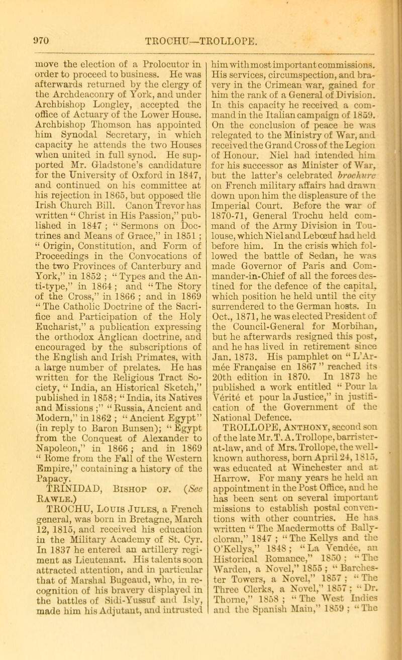 5)70 TEOCHU—TROLLOPE. move the election of a Prolocutor in order to proceed to business. He was afterwards returned by the clergy of the Archdeaconry of York, and under Archbishop Lougley, accepted the office of Actuary of the Lower House. Archbishop Thomson has appointed him Synodal Secretary, in which capacity he attends the two Houses when united in full synod. He sup- ported Mr. Gladstone’s candidature for the University of Oxford in 1847, and continued on his committee at his rejection in 1865, but opposed the Irish Church Bill. Canon Trevor has •written “ Christ in His Passion,” pub- lished in 1847 ; “ Sermons on Doc- trines and Means of Grace,” in 1851 ; “ Origin, Constitution, and Form of Proceedings in the Convocations of the two Provinces of Canterbury and York,” in 1852 ; “ Types and the An- ti-type,” in 1864 ; and “ The Story of the Cross,” in 1866 ; and in 1869 “ The Catholic Doctrine of the Sacri- fice and Participation of the Holy Eucharist,” a publication expressing the orthodox Anglican doctrine, and encouraged by the subscriptions of the English and Irish Primates, with a large number of prelates. He has written for the Religious Tract So- ciety, “ India, an Historical Sketch,” published in 1858; “ India, its Natives and Missions “ Russia, Ancient and Modem,” in 1862 ; “Ancient Egypt” (in reply to Baron Bunsen); “ Egypt from the Conquest of Alexander to Napoleon,” in 1866 ; and in 1869 “ Rome from the Fall of the Western Empire,” containing a history of the Papacy. TRINIDAD, Bishop op. (Sec Rawle.) TEOCHU, Louis Jules, a French general, was born in Bretagne, March 12, 1815, and received his education in the Military Academy of St. Cyr. In 1837 he entered an artillery regi- ment as Lieutenant. His talents soon attracted attention, and in particular that of Marshal Bugeaud, who, in re- cognition of his bravery displayed in the battles of Sidi-Yussuf and Isly, made him his Adjutant, and intrusted him with most important commissions. His services, circumspection, and bra- very in the Crimean war, gained for him the rank of a General of Division. In this capacity he received a com- mand in the Italian campaign of 1859. On the conclusion of peace he was relegated to the Ministry of War, and received the Grand Cross of the Legion of Honour. Niel had intended him for his successor as Minister of War, but the latter’s celebrated brochure on French military affairs had drawn down upon him the displeasure of the Imperial Court. Before the war of 1870-71, General Trochu held com- mand of the Army Division in Tou- louse, which Niel and Lebceuf had held before him. In the crisis which fol- lowed the battle of Sedan, he was made Governor of Paris and Com- mander-in-Chief of all the forces des- tined for the defence of the capital, which position he held until the city surrendered to the German hosts. In Oct., 1871, he was elected President of the Council-General for Morbihan, but he afterwards resigned this post, and he has lived in retirement since Jan. 1873. His pamphlet on “ L’Ar- mee Fran9aise en 1867 ” reached its 20th edition in 1870. In 1873 he published a work entitled “ Pour la V6rite et pour la Justice,” in justifi- cation of the Government of the National Defence. TROLLOPE, Anthony, second son of the late Mr. T. A. Trollope, barrister- at-law, and of Mrs. Trollope, the well- known authoress, bom April 24,1815, was educated at Winchester and at Harrow. For many years he held an appointment in the Post Office, and he has been sent on several important missions to establish postal conven- tions with other countries. He has written “ The Macdermotts of Bally- clorau,” 1847 ; “The Kellys and the O’Kellys,” 1848; “ La Vendee, an Historical Romance,” 1850; “ The Warden, a Novel,” 1S55; “ Barches- ter Towers, a Novel,” 1857 ; “ The Three Clerks, a Novel,” 1857; “ Dr. Thome,” 1858 ; “ The West Indies and the Spanish Main,” 1859 ; “The