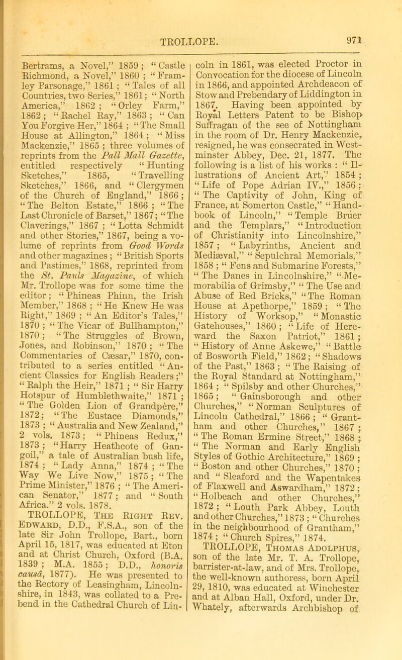 Bertrams, a Novel,” 1859 ; “ Castle Richmond, a Novel,” 1860 ; “ Fram- ley Parsonage,” 1861; “ Tales of all Countries, two Series,” 1861; “ North America,” 1862 ; “ Orley Farm,” 1862; “Rachel Ray,” 1863; “Can You Forgive Her,” 1861 ; “ The Small House at Aldington,” 1861; “ Miss Mackenzie,” 1865 ; three volumes of reprints from the Pall Mall Gazette, entitled respectively “ Hunting Sketches,” 1865, “ Travelling Sketches,” 1866, and “ Clergymen of the Church of England,” 1866; “ The Belton Estate,” 1866 ; “ The Last Chronicle of Barset,” 1867; “The Claverings,” 1867 ; “ Lotta Schmidt and other Stories,” 1867, being a vo- lume of reprints from Good Words and other magazines ; “ British Sports and Pastimes,” 1868, reprinted from the St. Pauls Magazine, of which Mr. Trollope was for some time the editor; “ Phineas Phinn, the Irish Member,” 1868 ; “ He Knew He was Right,” 1869 ; “An Editor’s Tales,” 1870 ; “ The Vicar of Bullhampton,” 1870; “ The Struggles of Brown, Jones, and Robinson,” 1870 ; “ The Commentaries of Caesar,” 1870, con- tributed to a series entitled “An- cient Classics for English Readers ;” “ Ralph the Heir,” 1871 ; “ Sir Harry Hotspur- of Humblethwaite,” 1871 ; “ The Golden Lion of Grandpere,” 1872; “The Eustace Diamonds,” 1873 ; “ Australia and New Zealand,” 2 vols. 1873; “ Phineas Redux,” 1873 ; “Harry Heathcote of Gan- goil,” a tale of Australian bush life, 1874 ; “ Lady Anna,” 1874 ; “ The Way We Live Now,” 1875; “ The Prime Minister,” 1876 ; “ The Ameri- can Senator,” 1877 ; and “ South Africa.” 2 vols. 1878. TROLLOPE, The Right Rev. Edwabd, D.D., F.S.A., son of the late Sir John Trollope, Bart., born April 15, 1817, was educated at Eton and at Christ Church. Oxford (B.A. 1839 ; M.A. 1855; D.D., honoris causa, 1877). He was presented to the Rectory of Leasingham, Lincoln- shire, in 1843, was collated to a Pre- bend in the Cathedral Church of Lin- coln in 1861, was elected Proctor in Convocation for the diocese of Lincoln in 1866, and appointed Archdeacon of Stow and Prebendary of Liddington in 1867. Having been appointed by Royal Letters Patent to be Bishop Suffragan of the see of Nottingham in the room of Dr. Henry Mackenzie, resigned, he was consecrated in West- minster Abbey, Dec. 21, 1877. The following is a list of his works : “ H- lustrations of Ancient Art,” 1854 ; “ Life of Pope Adrian IV.,” 1856 ; “ The Captivity of John, King of France, at Somerton Castle,” “ Hand- book of Lincoln,” “Temple Bruer and the Templars,” “Introduction of Christianity into Lincolnshire,” 1857; “ Labyrinths, Ancient and Mediaeval,” “ Sepulchral Memorials,” 1858 ; “ Fens and Submarine Forests,” “ The Danes in Lincolnshire,” “ Me- morabilia of Grimsby,” “ The Use and Abuse of Red Bricks,” “The Roman House at Apethorpe,” 1859 ; “ The History of Worksop,” “ Monastic Gatehouses,” 1860 ; “ Life of Here- ward the Saxon Patriot,” 1861 ; “ History of Anne Askewe,” “ Battle of Bosworth Field,” 1862; “ Shadows of the Past,” 1863 ; “ The Raising of the Royal Standard at Nottingham,” 1864 ; “ Spilsby and other Churches,” 1865; “ Gainsborough and other Churches,” “ Norman Sculptures of Lincoln Cathedral,” 1866 ; “ Grant- ham and other Churches,” 1867 ; “ The Roman Ermine Street,” 1868 ; “ The Norman and Early English Styles of Gothic Architecture,” 1869 ; “ Boston and other Churches,” 1870 ; and “ Sleaford and the Wapentakes of Flaxwell and Aswardham,” 1872 ; “ Holbeach and other Churches,” 1872 ; “ Louth Park Abbev, Louth and other Churches,”1873 ; “Churches in the neighbourhood of Grantham,” 1874 ; “ Church Spires,” 1874. TROLLOPE, Thomas Adolphus, son of the late Mr. T. A. Trollope, barrister-at-law, and of Mrs. Trollope, the well-known authoress, born April 29, 1810, was educated at Winchester and at Alban Hall, Oxford, under Dr. Whately, afterwards Archbishop of