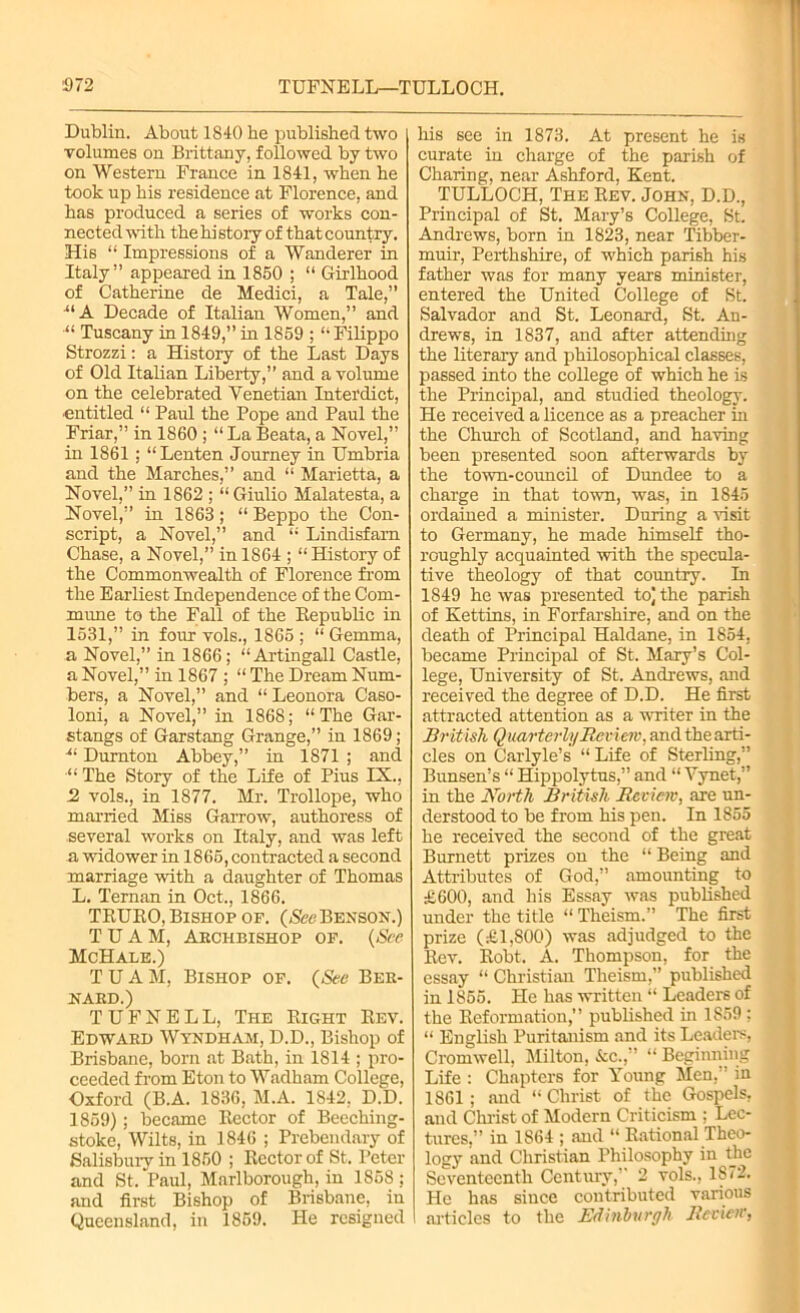 Dublin. About 1840 be published two volumes on Brittany, followed by two on Western France in 1841, when he took up his residence at Florence, and has produced a series of works con- nected with the hi story of that country. His “ Impressions of a Wanderer in Italy” appeared in 1850 ; “ Girlhood of Catherine de Medici, a Tale,” UA Decade of Italian Women,” and “ Tuscany in 1849,” in 1859 ; “ Filippo Strozzi: a History of the Last Days of Old Italian Liberty,” and a volume on the celebrated Venetian Interdict, entitled “ Paul the Pope and Paul the Friar,” in 1860 ; “LaBeata,a Novel,” in 1861; “Lenten Journey in Umbria and the Marches,” and “ Marietta, a Novel,” in 1862 ; “ Giulio Malatesta, a Novel,” in 1863; “ Beppo the Con- script, a Novel,” and “ Lindisfam Chase, a Novel,” in 1864 ; “History of the Commonwealth of Florence from the Earliest Independence of the Com- mune to the Fall of the Republic in 1531,” in four vols., 1865 ; “ Gemma, a Novel,” in 1866; “Artingall Castle, a Novel,” in 1867 ; “ The Dream Num- bers, a Novel,” and “ Leonora Caso- loni, a Novel,” in 1868; “The Gar- stangs of Garstang Grange,” in 1869; •“ Durnton Abbey,” in 1871 ; and “ The Story of the Life of Pius IX., 2 vols., in 1877. Mr. Trollope, who married Miss Garrow, authoress of several works on Italy, and was left a widower in 1865, contracted a second marriage with a daughter of Thomas L. Ternan in Oct., 1866. TRURO, Bishop of. (See Benson.) T U A M, Akciibishop of. (See McHale.) TUAM, Bishop of. (See Ber- nard.) T U F N E L L, The Right Rev. Edward Wyndham, D.D., Bishop of Brisbane, born at Bath, in 1814 ; pro- ceeded from Eton to Wadham College, Oxford (B.A. 1836, M.A. 1842, D.D. 1859); became Rector of Beeching- stoke, Wilts, in 1846 ; Prebendary of Salisbury in 1850 ; Rector of St. Peter and St. Paul, Marlborough, in 1858 ; and first Bishop of Brisbane, in Queensland, in 1859. He resigned his see in 1873. At present he is curate in charge of the parish of Charing, near Ashford, Kent. TULLOCH, The Rev. John, D.D., Principal of St. Mary’s College, St. Andrews, born in 1823, near Tibber- muir, Perthshire, of which parish his father was for many years minister, entered the United College of St. Salvador and St. Leonard, St. An- drews, in 1837, and after attending the literary and philosophical classes, passed into the college of which he is the Principal, and studied theology. He received a licence as a preacher in the Church of Scotland, and having been presented soon afterwards by the town-council of Dundee to a charge in that town, was, in 1845 ordained a minister. During a visit to Germany, he made himself tho- roughly acquainted with the specula- tive theology of that country. In 1849 he was presented to] the parish of Kettins, in Forfarshire, and on the death of Principal Haldane, in 1854, became Principal of St. Mary’s Col- lege, University of St, Andrews, and received the degree of D.D. He first attracted attention as a writer in the British Quarterly Review, and the arti- cles on Carlyle’s “ Life of Sterling,” Bunsen’s “ Hippolytus,” and “ Yynet,” in the North British Review, are un- derstood to be from his pen. In 1855 he received the second of the great Burnett prizes on the “ Being and Attributes of God,” amounting to £600, and his Essay was published under the title “ Theism.” The first prize (£1,800) was adjudged to the Rev. Robt. A. Thompson, for the essay “ Christian Theism,” published in 1855. He has written “ Leaders of the Reformation,” published in 1859; “ English Puritanism and its Leaders, Cromwell, Milton, &c.,” “ Beginning Life : Chapters for Young Men,” in 1861; and “Christ of the Gospels, and Christ of Modern Criticism : Lec- tures,” in 1864 ; and “ Rational Theo- logy and Christian Philosophy in the Seventeenth Century,” 2 vols., 1872. He has since contributed various articles to the Edinburgh Review,