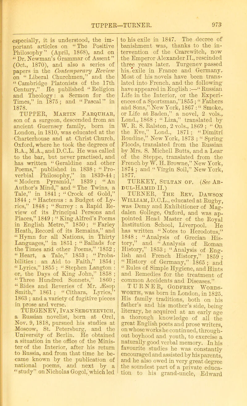 especially, it is understood, the im- portant articles on “ The Positive Philosophy” (April, 1868), and on “ Dr. Newman’s Grammar of Assent ” (Oct., 1870), and also a series of papers in the Contemporary Review on “ Liberal Churchmen,” and the “ Cambridge Platonists of the 17th Century.” He published “ Religion and Theology: a Sermon for the Times,” in 1875 ; and “ Pascal ” in 1878. TUPPER, Martin Farquhar, son of a surgeon, descended from an ancient Guernsey family, born in London, in 1810, was educated at the Charterhouse and at Christ Church, Oxford, where he took the degrees of B.A., M.A., and D.C.L. He was called to the bar, but never practised, and has written “ Geraldine and other Poems,” published in 1838 ; “ Pro- verbial Philosophy,” in 1839-44; “ Modern Pyramid,” 1839 ; “ An Author’s Mind,” and “ The Twins, a Tale,” in 1841 ; “ Crock of Gold,” 1844 ; “ Hactenus : a Budget of Ly- rics,” 1848 ; “Surrey : a Rapid Re- view of its Principal Persons and Places,” 1849 ; “ King Alfred’s Poems in English Metre,” 1850; “ Farley Heath, Record of its Remains,” and “ Hymn for all Nations, in Thirty Languages,” in 1851 ; “ Ballads for the Times and other Poems,” '1852 ; “Heart, a Tale,” 1853; “Proba- bilities : an Aid to Faith,” 1854 ; “ Lyrics,” 1855 ; “ Stephen Langton : or, the Days of King John,” 1858 ; “ Three Hundred Sonnets,” 1860 ; “ Rides and Reveries of Mr. iEsop Smith,” 1861; “ Cithara, Lyrics,” 1863 ; and a variety of fugitive pieces in prose and verse. TURGENEV, Ivan Sergyeevich, a Russian novelist, bom at Orel, Nov. 9, 1818, pursued his studies at Moscow, St. Petersburg, and the University of Berlin. He obtained a situation in the office of the Minis- ter of the Interior, after his return to Russia, and from that time he be- came known by the publication of national poems, and next by a “ study” on Nicholas Gogol,'which led to his exile in 1847. The decree of banishment was, thanks to the in- tervention of the Czarewitch, now the Emperor Alexander IT., rescinded three years later. Turgenev passed his *exile in France and Germany.. Most of his novels have been trans- lated into French, and the following’ have appeared in English :—“ Russian Life in the Interior, or the Experi- ences of a Sportsman,”1855; “ Fathers and Sons,” New York, 1867 : “ Smoke,, or Life at Baden,” a novel, 2 vols., Lond., 1868 ; “ Liza,” translated by W. R. S. Ralston, 2 vols., 1869 ; “ On the Eve,” Lond., 1871; “ Dimitri Roudine,” New York, 1873 ; “ Spring Floods, translated from the Russian by Mrs. S. Michell Butts, and a Lear of the Steppe, translated from the French by W. H. Browne,” New York, 1874 ; and “Virgin Soil,” New York, 1877. TURKEY, Sultan of. (Sec Ab- dul-Hamid II.) TURNER, The Rev. Dawson William, D.C.L., educated at Rugby, was Demy and Exhibitioner of Mag- dalen College, Oxford, and was ap- pointed Head Master of the Royal Institution School, Liverpool. He has written “Notes to Herodotus,” 1848; “Analysis of Grecian His- tory,” and “ Analysis of Roman History,” 1853 ; “Analysis of Eng- lish and French History,” 1859 ; “ History of Germany,” 1865 ; and “ Rules of Simple Hygiene, and Hints and Remedies for the treatment of common Accidents and Diseases.” TURNER, Godfrey Words- worth, was born in London, in 1825. His family traditions, both on his father’s and his mother’s side, being literary, he acquired at an early age a thorough knowledge of all the great English poets and prose writers, on whose works he continued, through- out boyhood and youth, to exercise a naturally good verbal memory. In his favourite studies he was constantly encouraged and assisted by his parents, and he also owed in very great degree the soundest part of a private educa- tion to his grand-uncle, Edward