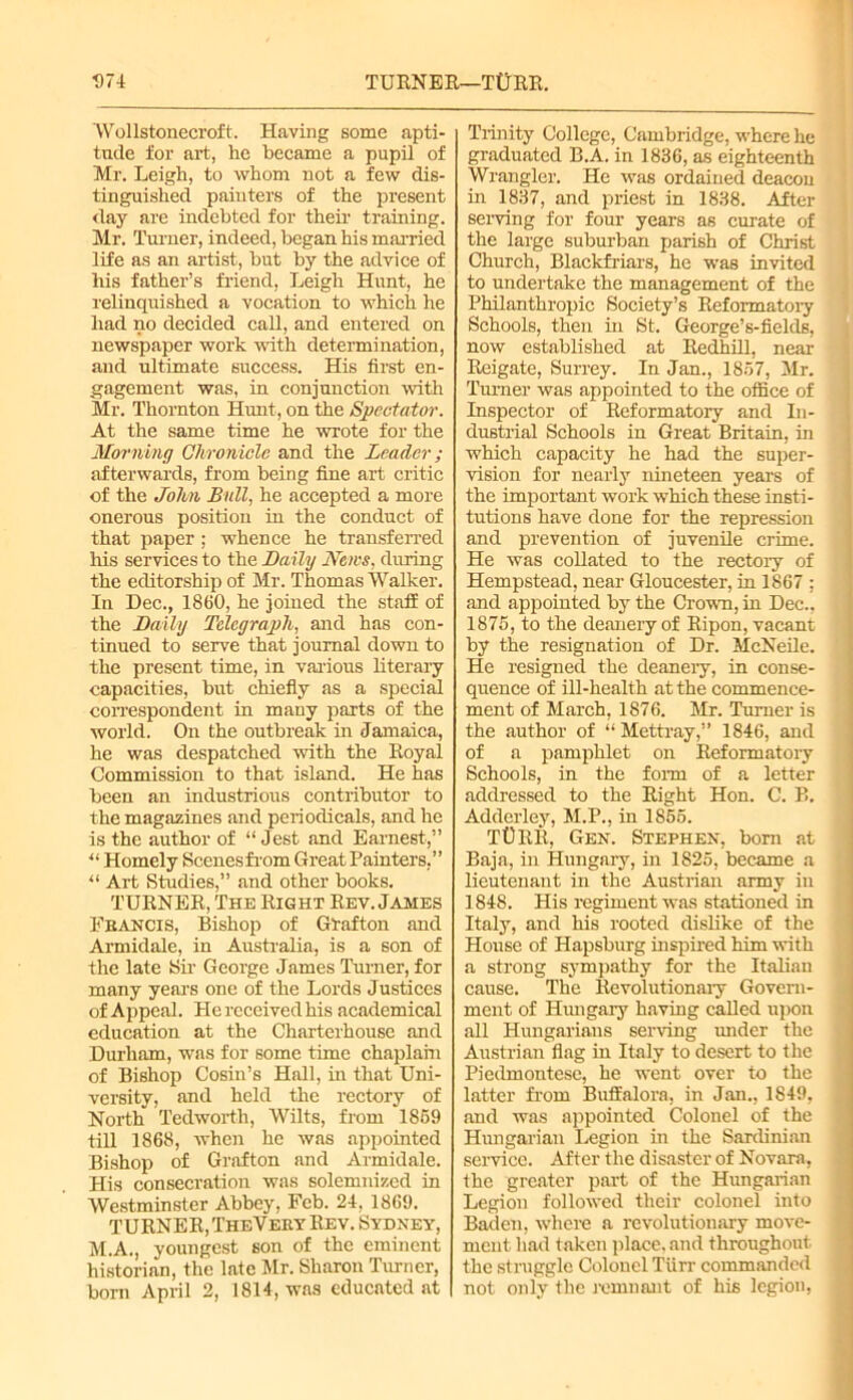 1)74 TURNER—T0RR. Wollstonecroft. Having some apti- tude for art, he became a pupil of Mr. Leigh, to whom not a few dis- tinguished painters of the present day are indebted for their training. Mr. Turner, indeed, began his married life as an artist, but by the advice of his father’s friend, Leigh Hunt, he relinquished a vocation to which he had no decided call, and entered on newspaper work with determination, and ultimate success. His first en- gagement was, in conjunction with Mr. Thornton Hunt, on the Spectator. At the same time he wrote for the Morning Chronicle and the Leader; afterwards, from being fine art critic of the John Bull, he accepted a more onerous position in the conduct of that paper ; whence he transferred his services to the Daily News, during the editorship of Mr. Thomas Walker. In Dec., 1860, he joined the staff of the Daily Telegraph, and has con- tinued to serve that journal down to the present time, in various literary capacities, but chiefly as a special correspondent in many parts of the world. On the outbreak in Jamaica, he was despatched with the Royal Commission to that island. He has been an industrious contributor to the magazines and periodicals, and he is the author of “ Jest and Earnest,” u Homely Scenesfrom Great Painters,” “ Art Studies,” and other books. TURNER, The Right Rev. James Francis, Bishop of Grafton and Armidale, in Australia, is a son of the late Sir George James Turner, for many years one of the Lords Justices of Appeal. He received his academical education at the Charterhouse and Durham, was for some time chaplain of Bishop Cosin’s Hall, in that Uni- versity, and held the rectory of North 'ledworth, Wilts, from 1859 till 1868, when he was appointed Bishop of Grafton and Armidale. His consecration was solemnized in Westminster Abbey, Feb. 24, 1869. TURNER, TheVery Rev. Sydney, M.A., youngest son of the eminent historian, the late Mr. Sharon Turner, born April 2, 1814, was educated at Trinity College, Cambridge, where he graduated B.A. in 1836, as eighteenth Wrangler. He was ordained deacon in 1837, and priest in 1838. After serving for four years as curate of the large suburban parish of Christ Church, Blackfriars, he was invited to undertake the management of the Philanthropic Society’s Reformatory Schools, then in St. George’s-fields, now established at Redhill, near Reigate, Surrey. In Jan., 1857, Mr. Turner was appointed to the office of Inspector of Reformatory and In- dustrial Schools in Great Britain, in which capacity he had the super- vision for nearly nineteen years of the important work which these insti- tutions have done for the repression and prevention of juvenile crime. He was collated to the rectory of Hempstead, near Gloucester, in 1867 ; and appointed by the Crown, in Dec., 1875, to the deanery of Ripon, vacant by the resignation of Dr. McNeile. He resigned the deanery, in conse- quence of ill-health at the commence- ment of March, 1876. Mr. Turner is the author of “Mettray,” 1846, and of a pamphlet on Reformatory Schools, in the form of a letter addressed to the Right Hon. C. B. Adderley, M.P., in 1855. Tt)RR, Gen. Stephen, bom at Baja, in Hungary, in 1825, became a lieutenant in the Austrian army in 1848. His regiment was stationed in Italy, and his rooted dislike of the House of Hapsburg inspired him with a strong sympathy for the Italian cause. The Revolutionary Govern- ment of Hungary having called upon all Hungarians serving imder the Austrian flag in Italy to desert to the Piedmontese, he went over to the latter from Buffalora, in Jan., 1849, and was appointed Colonel of the Hungarian Legion in the Sardinian service. After the disaster of Novara, the greater part of the Hungarian Legion followed their colonel into Baden, where a revolutionary move- ment had taken place, and throughout the struggle Colonel Tiirr commanded not only the remnant of his legion,