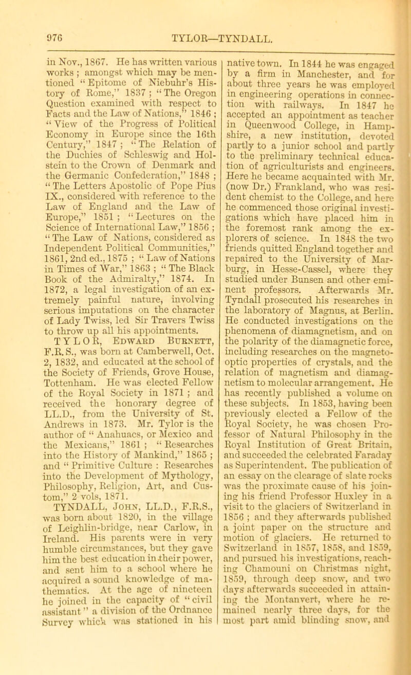 in Nov., 1867. He has written various works ; amongst which may be men- tioned “ Epitome of Niebuhr’s His- tory of Rome,” 1837 ; “ The Oregon Question examined -with respect to Facts and the Law of Nations,” 1846 ; “Yiew of the Progress of Political Economy in Europe since the 16th Century,” 1847; The Relation of the Duchies of Schleswig and Hol- stein to the Crown of Denmark and the Germanic Confederation,” 1848 ; “ The Letters Apostolic of Pope Pius IX., considered with reference to the Law of England and the Law of Europe,” 1861 ; “ Lectures on the Science of International Law,” 1856 ; “The Law of Nations, considered as Independent Political Communities,” 1861, 2nd ed., 1875 ; “ Law of Nations in Times of War,” 1863 ; “ The Black Book of the Admiralty,” 1874. In 1872, a legal investigation of an ex- tremely painful nature, involving serious imputations on the character of Lady Twiss, led Sir Travers Twiss to throw up all his appointments. TYLOR, Edwakd Bubnett, F.R. S., was born at Camberwell, Oct. 2, 1832, and educated at the school of the Society of Friends, Grove House, Tottenham. He was elected Fellow of the Royal Society in 1871 ; and received the honorary degree of LL.D., from the University of St. Andrews in 1873. Mr. Tylor is the author of “ Anahuacs, or Mexico and the Mexicans,” 1861 ; “ Researches into the History of Mankind,” 1865 ; and “ Primitive Culture : Researches into the Development of Mythology, Philosophy, Religion, Art, and Cus- tom,” 2 vols, 1871. TYNDALL, John, LL.D., F.R.S., was born about 1820, in the village of Leighlin-bridge, near Carlow, in Ireland. His parents were in very humble circumstances, but they gave him the best education in .their power, and sent him to a school where he acquired a sound knowledge of ma- thematics. At the age of nineteen he joined in the capacity of “civil assistant ” a division of the Ordnance Survey which was stationed in his native town. In 1844 he was engaged by a firm in Manchester, and for about three years he was employed in engineering operations in connec- tion with railways. In 1847 he accepted an appointment as teacher in Queen wood College, in Hamp- shire, a new institution, devoted partly to a junior school and partly to the preliminary technical educa- tion of agriculturists and engineers. Here he became acquainted with Mr. (now Dr.) Frankland, who was resi- dent chemist to the College, and here he commenced those original investi- gations which have placed him in the foremost rank among the ex- plorers of science. In 1848 the two friends quitted England together and repaired to the University of Mar- burg, in Hesse-Cassel, where they studied under Bunsen and other emi- nent professors. Afterwards Mr. Tyndall prosecuted his researches in the laboratory of Magnus, at Berlin. He conducted investigations on the phenomena of diamagnetism, and on the polarity of the diamagnetic force, including researches on the magneto- optic properties of crystals, and the relation of magnetism and diamag- netism to molecular arrangement. He has recently published a volume on these subjects. In 1853, having been previously elected a Fellow of the Royal Society, he was chosen Pro- fessor of Natural Philosophy in the Royal Institution of Great Britain, and succeeded the celebrated Faraday as Superintendent. The publication of an essay on the clearage of slate rocks was the proximate cause of his join- ing his friend Professor Huxley in a visit to the glaciers of Switzerland in 1856 ; and they afterwards published a joint paper on the structure and motion of glaciers. He returned to Switzerland in 1S57, 1858, and 1839, and pursued his investigations, reach- ing Chamouni on Christmas night, 1859, through deep snow, and two days afterwards succeeded in attain- ing the Montanvert, where he re- mained nearly three days, for the most part amid blinding snow, and