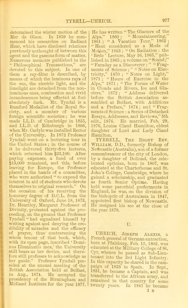 TYEELL—UHEICH. determined the winter motion of the Mer de Glace. In 1859 he com- menced his researches on Eadiant Heat, which have disclosed relations previously unthought of between this agent and the gaseous form of matter. Numerous memoirs published in the “ Philosophical Transactions,” are devoted to this subject. In one of them a ray-filter is described, by means of which the luminous rays of the sun, the electric light, and the limelight are detached from the non- luminous ones, combustion and vivid incandescence being effected at foci absolutely dark. Mr. Tyndal is a Eumford Medallist of the Eoyal So- ciety, and a member of various foreign scientific societies; he was made LL.D. of Cambridge in 1855, and LL.D. of Edinburgh in 1866, when Mr. Carlyle was installed Eector of the University. In 1872 Professor Tyndall went on a lecturing tour in the United States ; in the course of it he delivered thirty-five lectures, which returned him $23,100. After paying expenses, a fund of over $13,000 remained, and this, before leaving for Europe, the Professor placed in the hands of a committee, who were authorized “ to expend the interest iu aid of students who devote themselves to original research.” On the occasion of his receiving the honorary degree of D.C.L. from the University of Oxford, June 18, 1873, Dr. Heurtley, Margaret Professor of Divinity, protested against the pro- ceeding, on the ground that Professor Tyndall “ had signalized himself by writing against and denying the cre- dibility of miracles and the efficacy of prayer, thus contravening the whole tenour of that book, which, with its open page, inscribed ‘ Domi- nus Illuminatio mea,’ the University still bears as her device, and there- fore still professes to acknowledge as her guide.” Professor Tyndall pre- sided at the annual meeting of the British Association held at Belfast, in Aug., 1874. He accepted the presidency of the Birmingham and Midland Institute for the year 1877. He has written “ The Glaciers of the Alps,” 1860 ; “ Mountaineering,” 1861 ; “ A Vacation Tour,” 1862 ; “ Heat considered as a Mode of Motion,” 1863 ; “ On Eadiation : the ‘ Eede ’ Lecture, May 16, 1865,” pub- lished in 1865 ; a volume on “ Sound;” “ Faraday as a Discoverer ; ” “ Frag- ments of Science ; ” “ Notes on Elec- tricity,” 1870 ; “ Notes on Light,” 1871 ; “ Homs of Exercise in the Alps,” 1871 ; “ The Forms of Water in Clouds and Eivers, Ice and Gla- ciers,” 1872 ; “ Address delivered before the British Association as- sembled at Belfast, with Additions and a Preface,” 1874; and “ Frag- ments of Science : a Series of Detached Essays, Addresses, and Beviews,” 5th edit., 1876. He married, Feb. 29, 1876, Louisa Claud Hamilton, eldest daughter of Lord and Lady Claud Hamilton. TYEEELL, The Eight Eev. William, D.D., formerly Bishop of Newcastle (Australia), son of a former remembrancer of the city of London, by a daughter of Dollond, the cele- brated optician, born in 1807, was educated at the Charterhouse and St. John’s College, Cambridge, where he gained a scholarship, and graduated as fourth Senior Optime. Having held some parochial preferments in England, he was, on the division of the bishopric of Australasia in 1847, appointed first bishop of Newcastle. He resigned his see at the close of the year 1878. U. UHEICH, Joseph Alexis, a French general of German extraction, born at Pfalsburg, Feb. 15, 1802, was educated at the Military College of St. Cyr, whence he passed as Sub-Lieu- tenant into the 3rd Light Infantry. In this capacity he shared in the cam- paign of 1823 in Spain. In Sept., 1831, he became a Captain, and was transferred to the African army, and remained in that country for some twenty years. In 1841 he became 3 it