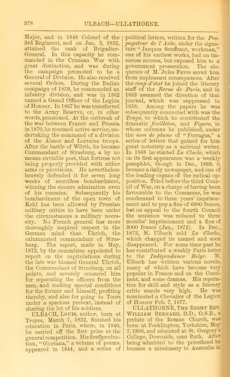 Major, and in 184-8 Colonel of the 3rd Regiment, and on Jan. 3, 1852, attained the rank of Brigadier- General. In this capacity he com- manded in the Crimean War with great distinction, and was during the campaign promoted to be a General of Division. He also received several Orders. During the Italian campaign of 1859, he commanded an infantry division, and was in 1852 named a Grand Officer of the Legion of Honour. In 1867 he was transferred to the Army Reserve, or, in other words, pensioned. At the outbreak of the war between France and Prussia in 1870,he resumed active service,un- dertaking the command of a division of the Alsace and Lorraine troops. After the battle of Worth, he became Commandant of Strasburg, a by no means enviable post, that fortress not being properly provided with either arms or provisions. He nevertheless bravely defended it for seven long weeks of merciless bombardment, winning the sincere admiration even of his enemies. Subsequently his bombardment of the open town of Kehl has been allowed by Prussian military critics to have been under the circumstances a military neces- sity. No French general has more thoroughly inspired respect in the German mind than Uhrich, the calumniated commandant of Stras- burg. The report, made in May, 1872, by the committee appointed to report on the capitulations during the late war blamed General Uhrich, the Commandant of Strasburg, on all points, and severely censured him for separating the officers from the men, and making special conditions for the former and himself, profiting thereby, and also for going to Tours under a specious pretext, instead of sharing the lot of his soldiers. ULBACH, Lodis, author, born at Troyes, March 7, 1822, finished his education in Paris, where, in 1840, he carried off the first prize at the general competition. His first} produc - tion, “ Gloriana,” a volume of poems, appeared in 1844, and a series of political letters, written for the Pro- pagateur do V Aube, under the signa- ture “ Jacques Souffrant, workman,” one of his earliest works, had an im- mense success, but exposed him to a government prosecution. The elo- quence of M. Jules Favre saved him from unpleasant consequences. After the coup d'etat he joined the literary staff of the Revue do Paris, and in 1853 assumed the direction of that journal, which was suppressed in 1858. Among the papers he was subsequently connected with was the Temps, to which he contributed the dramatic fenilleton, and Figaro, in whose columns he published, under the nom de plume of “ Ferragus,” a series of letters that gained for him great notoriety as a satirical writer. In 1868 he started La Cloche, which on its first appearance was a weekly pamphlet, though in Dec., 1869, ii became a daily newspaper, and one of the leading organs of the radical op- position. Tried before the third Coun- cil of War, on a charge of having been favourable to the Commune, he was condemned to three years’ imprison- ment and to pay a fine of 6000 francs, but on appeal to the fourth Council the sentence was reduced to three months’ imprisonment and a fine of 3000 francs (Jan., 1872). In Dec., 1872, M. Ulbach sold La Cloche, which changed its named and soon disappeared. For some time past he has contributed a weekly Paris letter to the Indipendance Beige. M. Ulbach has written various novels, many of which have become very popular in France and on the Conti- nent, and some dramas. His reputa- tion for skill and style as a literary critic stands very high. He was nominated a Chevalier of the Legion of Honour Feb. 7, 1877. ULLATHORNE, The Right Rev. William Bernard, D.D., O.S.B.. a prelate of the Roman Church, was born at Pocklington, Yorkshire, May 7,1806, and educated at St. Gregory’s College, Downside, near Bath. After being admitted to the priesthood he became a missionary to Australia in