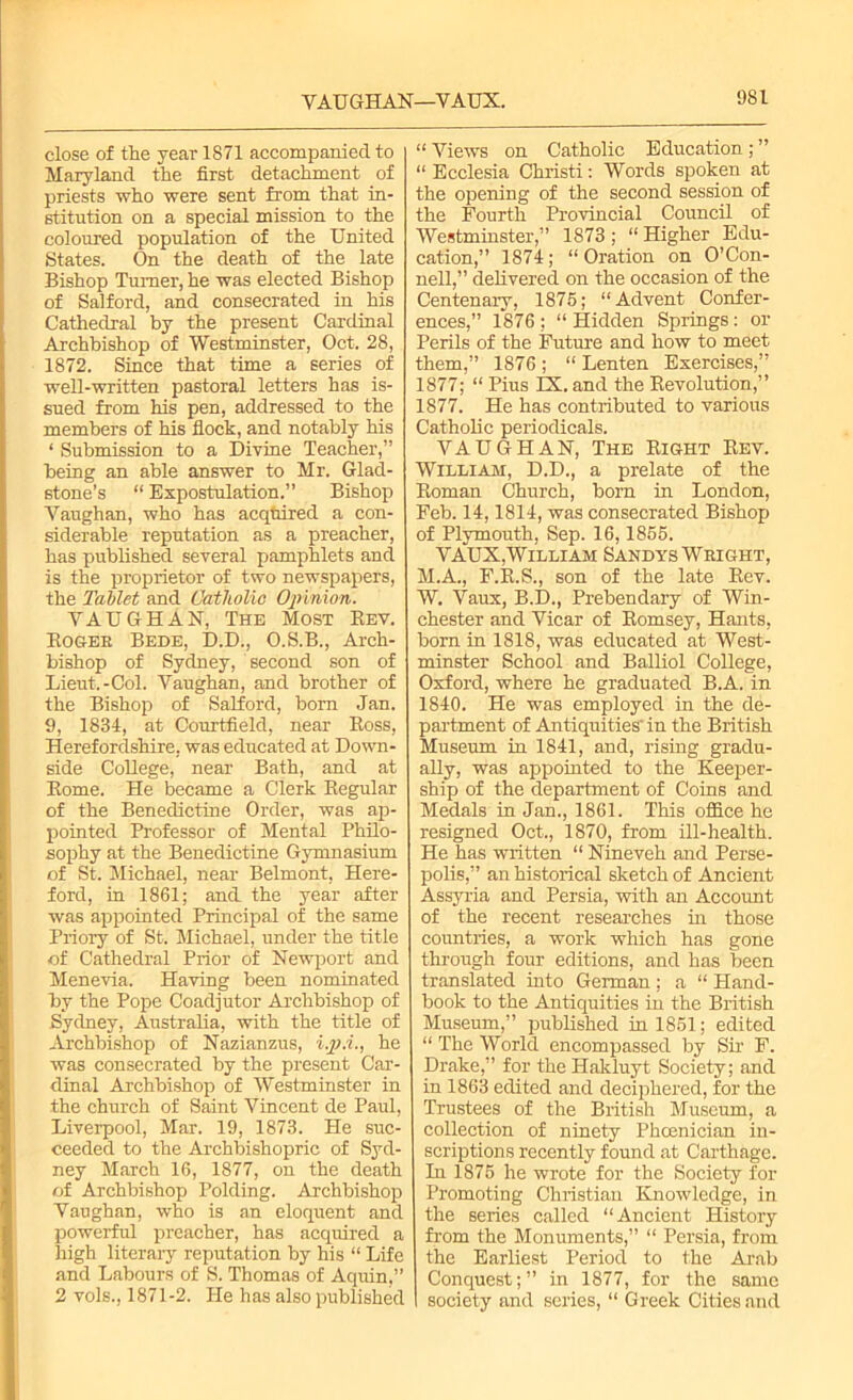 VAUGHAN—VAUX. close of the year 1871 accompanied to Maryland the first detachment of priests who were sent from that in- stitution on a special mission to the coloured population of the United States. On the death of the late Bishop Turner, he was elected Bishop of Salford, and consecrated in his Cathedral by the present Cardinal Archbishop of Westminster, Oct. 28, 1872. Since that time a series of well-written pastoral letters has is- sued from his pen, addressed to the members of his flock, and notably his ‘ Submission to a Divine Teacher,” being an able answer to Mr. Glad- stone’s “ Expostulation.” Bishop Vaughan, who has acqtiired a con- siderable reputation as a preacher, has published several pamphlets and is the proprietor of two newspapers, the Tablet and Catholic Opinion. VAUGHAN, The Most Eev. Rogee Bede, D.D., O.S.B., Arch- bishop of Sydney, second son of Lieut.-Col. Vaughan, and brother of the Bishop of Salford, bom Jan. 9, 1834, at Courtfield, near Ross, Herefordshire, was educated at Down- side College, near Bath, and at Rome. He became a Clerk Regular of the Benedictine Order, was ap- pointed Professor of Mental Philo- sophy at the Benedictine Gymnasium of St. Michael, near Belmont, Here- ford, in 1861; and the year after was appointed Principal of the same Priory of St. Michael, under the title of Cathedral Prior of Newport and Menevia. Having been nominated by the Pope Coadjutor Archbishop of Sydney, Australia, with the title of Archbishop of Nazianzus, i.p.i., he was consecrated by the present Car- dinal Archbishop of Westminster in the church of Saint Vincent de Paul, Liverpool, Mar. 19, 1873. He suc- ceeded to the Archbishopric of Syd- ney March 16, 1877, on the death of Archbishop Polding. Archbishop Vaughan, who is an eloquent and powerful preacher, has acquired a high literary reputation by his “ Life and Labours of S. Thomas of Aquin,” 2 vols., 1871-2. He has also published “ Views on Catholic Education ; ” “ Ecclesia Christi: Words spoken at the opening of the second session of the Fourth Provincial Council of Westminster,” 1873 ; “ Higher Edu- cation,” 1874; “Oration on O’Con- nell,” delivered on the occasion of the Centenary, 1875; “Advent Confer- ences,” 1876 ; “ Hidden Springs : or Perils of the Future and how to meet them,” 1876; “Lenten Exercises,” 1877; “ Pius IX. and the Revolution,” 1877. He has contributed to various Catholic periodicals. VAUGHAN, The Right Rev. William, D.D., a prelate of the Roman Church, bom in London, Feb. 14,1814, was consecrated Bishop of Plymouth, Sep. 16,1855. VAUX,William Sandys Weight, M.A., F.R.S., son of the late Rev. W. Vaux, B.D., Prebendary of Win- chester and Vicar of Romsey, Hants, bom in 1818, was educated at West- minster School and Balliol College, Oxford, where he graduated B.A. in 1840. He was employed in the de- partment of Antiquities' in the British Museum in 1841, and, rising gradu- ally, was appointed to the Keeper- ship of the department of Coins and Medals in Jan., 1861. This office he resigned Oct., 1870, from ill-health. He has written “ Nineveh and Perse- polis,” an historical sketch of Ancient Assyria and Persia, with an Account of the recent researches in those countries, a work which has gone through four editions, and has been translated into German; a “ Hand- book to the Antiquities in the British Museum,” published in 1851; edited “ The World encompassed by Sir F. Drake,” for the Hakluyt Society; and in 1863 edited and deciphered, for the Trustees of the British Museum, a collection of ninety Phoenician in- scriptions recently found at Carthage. In 1875 he wrote for the Society for Promoting Christian Knowledge, in the series called “Ancient History from the Monuments,” “ Persia, from the Earliest Period to the Arab Conquest;” in 1877, for the same society and series, “ Greek Cities and