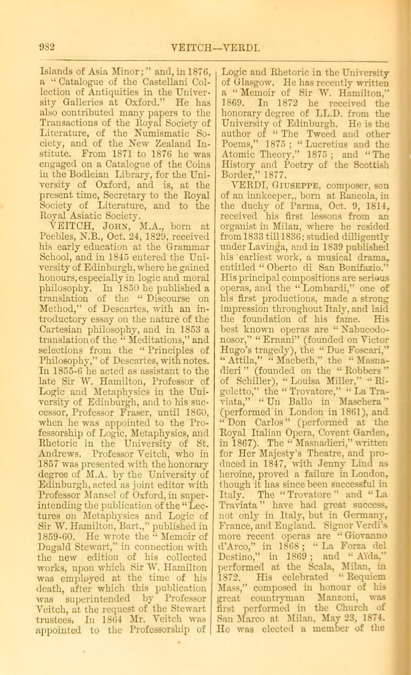 932 VEITCH—VERDI. Islands of Asia Minor; ” and, in 1876, a “ Catalogue of the Castellani Col- lection of Antiquities in the Univer- sity Galleries at Oxford.” He has also contributed many papers to the Transactions of the Royal Society of Literature, of the Numismatic So- ciety, and of the New Zealand In- stitute. From 1871 to 1876 he was engaged on a Catalogue of the Coins in the Bodleian Library, for the Uni- versity of Oxford, and is, at the present time, Secretary to the Royal Society of Literature, and to the Royal Asiatic Society. VEITCH, John, M.A., born at Peebles, N.B., Oct. 24, 1829, received his early education at the Grammar School, and in 1845 entered the Uni- versity of Edinburgh, where he gained honours, especially in logic and moral philosophy. In 1850 he published a translation of the “ Discourse on Method,” of Descartes, with an in- troductory essay on the nature of the Cartesian philosophy, and in 1853 a translation of the “ Meditations,” and selections from the “ Principles of Philosophy,” of Descartes, with notes. In 1855-6 he acted as assistant to the late Sir W. Hamilton, Professor of Logie and Metaphysics in the Uni- versity of Edinburgh, and to his suc- cessor, Professor Fraser, until 1860, when he was appointed to the Pro- fessorship of Logic, Metaphysics, and Rhetoric in the University of St. Andrews. Professor Veitch, who in 1857 was presented with the honorary degree of M.A. by the University of Edinburgh, acted as joint editor with Professor Mansel of Oxford, in super- intending the publication of the “ Lec- tures on Metaphysics and Logic of Sir W. Hamilton, Bart.,” published in 1859-60. He wrote the “ Memoir of Dugald Stewart,” in connection with the new edition of his collected works, upon which Sir W. Hamilton was employed at the time of his death, after which this publication was superintended by Professor Veitch, at the request of the Stewart trusteesi In 1864 Mr. Veitch was appointed to the Professorship of Logic and Rhetoric in the University of Glasgow. He has recently written a “ Memoir of Sir W. Hamilton,” 1869. In 1872 he received the honorary degree of LL.D. from the University of Edinburgh. He is the author of “ The Tweed and other Poems,” 1875 ; “ Lucretius and the Atomic Theory,” 1875 ; and “ The History and Poetry of the Scottish Border,” 1877. VERDI, Giuseppe, composer, son of an innkeeper,, bom at Rancola, in the duchy of Parma, Oct. 9, 1814, received his first lessons from an organist in Milan, where he resided from.1833 till 1S36; studied dilligently under Lavinga, and in 1839 published his earliest work, a musical drama, entitled “ Oberto di San Bonifazio.” His principal compositions are serious operas, and the “ Lombardi,” one of his first productions, made a strong impression throughout Italy, and laid the foundation of his fame. His best known operas are “ Nabucodo- nosor,” “ Ernani” (founded on Victor Hugo’s tragedy), the “ Due Foscari,” “ Attila,” “ Macbeth,” the “ Masna- dieri ” (founded on the “ Robbers ” of Schiller), “ Louisa Miller,” “ Ri- goletto,” the “ Trovatore,” “ La Tra- viata,” “ Un Ballo in Maschera ” (performed in London in 1861), and “ Don Carlos ” (performed at the Royal Italian Opera, Covent Garden, in 1867). The “ Masnadieri,” written for Her Majesty’s Theatre, and pro- duced in 1847, with Jenny Lind as heroine, proved a failure in London, though it has since been successful in Italy. The “ Trovatore ” and “ La Traviata ” have had great success, not only in Italy, but in Germany, France, and England. Signor Verdi’s more recent operas are “ Giovanno d’Arco,” in 1868; “ La Forza del Destino,” in 1869 ; and “ Aida,” performed at the Scala, Milan, in 1872. His celebrated ‘'Requiem Mass,” composed in honour of his great countryman Manzoni, was first performed in the Church of San Marco at Milan, May 23, 1874. He was elected a member of the