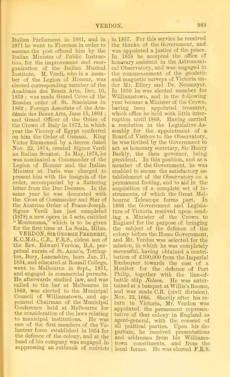 Italian Parliament in 1861, and in i 1871 he went to Florence in order to | assume the post offered him by the Italian Minister of Public Instruc- tion, for the improvement and reor- ganization of the Italian Musical Institute. M. Verdi, who is a mem- ber of the Legion of Honour, was elected corresponding member of the Academie des Beaus Arts, llec. 10, 1859 ; was made Grand Cross of the Russian order of St. Stanislaus in 1862 ; Foreign Associate of the Aca- dfernie des BeauxArts, June 15,1864 ; and Grand Officer of the Order of the Crown of Italy in 1872, in which year the Viceroy of Egypt conferred on him the Order of Osmani. King Victor Emmanuel by a decree dated Nov. 22, 1874, created Signor Verdi an Italian Senator. In May, 1875, he was nominated a Commander of the Legion of Honour and the Italian Minister at Paris was charged to present him with the insignia of the order, accompanied by a flattering letter from the Due Decazes. In the same year he was decorated with the Cross of Commander and Star of the Austrian Order of Franz-Joseph. Signor Verdi has just completed (1878) a new opera in 5 acts, entitled “Montezuma,” which is to be given for the first time at La Scala, Milan. VERDON, Sir George Frederic, K.C.M.G., C.B., F.R.S., eldest son of the Rev. Edward Verdon, B.A. per- petual curate of St. Anne’s, Totting- ton, Bury, Lancashire, born Jan. 21, 1834, and educated at Rossall College, went to Melbourne in Sept., 1851, and engaged in commercial pursuits. He afterwards studied law, and was called to the bar at Melbourne in 1863, was elected to the Municipal Council of Williamstown, and ap- pointed Chairman of the Municipal Conference held at Melbourne for the consideration of the laws relating to municipal institutions. He was one of the first members of the Vo- lunteer force established in 1854 for the defence of the colony, and at the head of his company was engaged in suppressing an outbreak of convicts in 1857. For this service he received the thanks of the Government, and was appointed a justice of the peace. In 1858 he accepted the office of honorary assistant in the Astronomi- cal Observatory, and was engaged in the commencement of the geodetic and magnetic surveys of Victoria un- der Mr. Ellery and Dr. Neumayer. In 1859 he was elected member for Williamstown, and in the following year became a Minister of the Crown, having been appointed treasurer, which office he held with little inter- ruption until 1868. Having carried a resolution in the Legislative As- sembly for the appointment of a Board of Visitors to the Observatory, he was invited by the Government to act as honorary secretary, Sir Henry Barkly, the then governor, being president. In this position, and as a member of the Government, he was enabled to secure the satisfactory es- tablishment of the Observatory on a permanent footing, and to aid in the acquisition of a complete set of in- struments, of which the Great Mel- bourne Telescope forms part. In 1866 the Government and Legisla- ture of Victoria resolved upon send- ing a Minister of the Crown to England for the purpose of bringing the subject of the defence of the colony before the Home Government, and Mr. Verdon was selected for the mission, in which he was completely successful, having obtained a contri- bution of £100,000 from the Imperial Exchequer towards the cost of a Monitor for the defence of Port Philip, together with the line-of- battle ship Nelson. He was enter- tained at a banquet at Willis’s Rooms, and was made C.B. (civil division), Nov. 23, 1866. Shortly after his re- turn . to Victoria, Mr. Verdon was appointed the permanent represen- tative of that colony in England as agent-general, with the consent of all political parties. Upon his de- parture, he received presentations and addresses from his Williams- town constituents, and from the local forces. He was elected F.R.S.