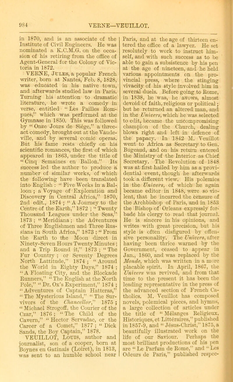 9S4 VEKNE—VEUILLOT. in 1870, and is an associate of the Institute of Civil Engineers. He was nominated a K.C.M.G. on the occa- sion of his retiring from the office of Agent-General for the Colony of Vic- toria in 1872. YEENE, Jules, a popular French writer, born at Nantes, Feb. 8, 1828, was educated in his native town, and afterwards studied law in Paris. Turning his attention to dramatic literature, he wrote a comedy in verse, entitled “ Les Pailles Eom- pues;” which was performed at the Gymnase in 1850. This was followed by “ Onze Jours de Siege,” a three- act comedy, brought out at the Vaude- ville, and by several comic operas. But his fame rests chiefly on his scientific romances, the first of which appeared in 1863, under the title of “ Cinq Semaines en Ballon.” Its success led the author to produce a number of similar works, of which the following have been translated into English : “ Five Weeks in a Bal- loon ; a Voyage of Exploration and Discovery in Central Africa,” 1870, 2nd edit., 1874; “ A Journey to the Centre of the Earth,” 1872 ; “ Twenty Thousand Leagues under the Seas,” 1873; “ Meridiana ; the Adventures of Three Englishmen and Three Bus- sians in South Africa,” 1873 ; “ From the Earth to the Moon direct in Ninety-Seven Hours Twenty Minutes; and a Trip Bound it,” 1873 ; “ The Fur Country ; or Seventy Degrees North Lattitude,” 1874 ; “ Around the World in Eighty Days,” 1874 ; “ A Floating City, and the Blockade Bunners,” “ The English at the North Pole,” “ Dr. Ox’s Experiment,” 1874 ; “Adventures of Captain Hatteras,” “ The Mysterious Island,” “ The Sur- vivors of the Chancellor,” 1S75; “ Michael Strogoff, the Courier of the Czar,” 1876; “ The Child of the Cavern,” “ Hector Servadac, or the Career of a Comet,” 1877 ; “ Dick Sands, the Boy Captain,” 1878. VEUILLOT, Louis, author and journalist, son of a cooper, born at Boynes en Gatinais (Loiret), in 1813, was sent to an humble school near Paris, and at the age of thirteen en- tered the office of a lawyer. He set resolutely to work to instruct him- self, and with such success as to be able to gain a subsistence by his pen at the age of nineteen, and he held various appointments on the pro- vincial press, where the stinging vivacity of his style involved him in several duels. Before going to Borne, in 1838, he was, he avows, almost devoid of faith, religious or political; but he returned an altered man, and in the Univers, which he was selected to edit, became the uncompromising champion of the Church, dealing blows right and left in defence of the papacy. In 1842 M. Yeuillot went to Africa as Secretary to Gen. Bugeaud, and on his return entered the Ministry of the Interior as Chief Secretary. The Bevolution of 1848 was at first hailed by him as a provi- dential event, though he afterwards took a different view. His polemics in the Univers, of which he again became editor in 1848, were so vio- lent, that he incurred the censure of the Archbishop of Paris, and in 1853 the Bishop of Orleans expressly for- bade his clergy to read that journal. He is sincere in his opinions, and writes with great precision, but his style is often disfigured by offen- sive personality. The Univers, after having been thrice warned by the Government, ceased to appear in Jan., 1860, and was replaced by the Monde, which was written in a more placable spirit. In April, 1867, the Univers was revived, and from that time to the present it has been the leading representative in the press of the .advanced section of French Ca- tholics. M. Veuillot has composed novels, polemical pieces, and hymns, a large collection of articles under the title of “ Melanges Beligieux, Historiques, et Littdraires,” published in 1857-9, and “ Jesus-Christ,” 1875, a beautifully illustrated work on the life of our Saviour. Perhaps the most brilliant productions of his pen are “ Le Parfum de Borne,” and “ Les Odours de Paris,” published respec-