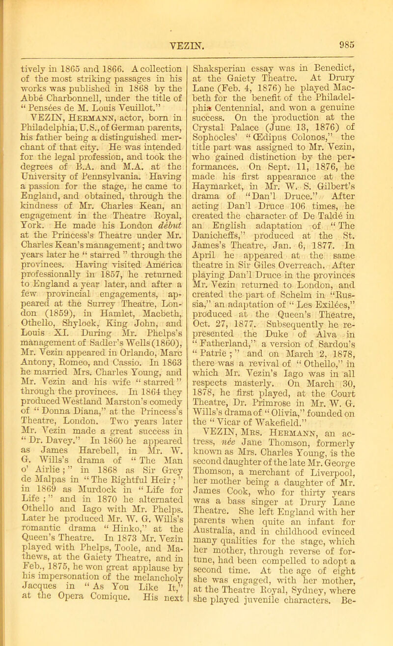 tiyely in 1865 and 1866. A collection of the most striking passages in his works was published in 1868 by the Abbe Charbonnell, under the title of “ Pensees de M. Louis Veuillot.” VEZIN, Hermann, actor, bom in Philadelphia, U.S., of German parents, his father being a distinguished mer- chant of that city. He was intended for the legal profession, and took the degrees of B.A. and M.A. at the University of Pennsylvania. Having a passion for the stage, he came to England, and obtained, through the kindness of Mr. Charles Kean, an engagement in the Theatre Eoyal, York. He made his London debut at the Princess’s Theatre under Mr. Charles Kean’s management; and two years later he “ starred ” through the provinces. Having visited America professionally in 1857, he returned to, England a year later, and after a few provincial engagements, ap- peared at the Surrey Theatre, Lon- don (1859), in Hamlet, Macbeth, Othello, Shylock, King John, and Louis XI. During Sir. Phelps’s management of Sadler’s Wells (1860), Mr. Vezin appeared in Orlando, Marc Antony, Romeo, and Cassio. In 1863 he married Mrs. Charles Young, and Mr. Vezin and his wife “ starred ” through the provinces. In 1864 they produced Westland Marston’s comedy of “ Donna Diana,” at the Princess’s Theatre, Loudon. Two years later Mr. Vezin made a great success in “ Dr. Davey.” In 1860 he appeared as James Harebell, in Sir. W. G. Wills’s drama of “ The Man o’ Airlie; ” in 1868 as Sir Grey de Malpas in “ The Rightful Heir ; ” in 1869 as Murdock in “ Life for Life ; ” and in 1870 he alternated Othello and Iago with Mr. Phelps. Later he produced Mr. W. G. Wills’s romantic drama “ Hinko,” at the Queen’s Theatre. In 1873 Mr. Vezin played with Phelps, Toole, and Ma- thews, at the Gaiety Theatre, and in Feb., 1875, he won great applause by his impersonation of the melancholy Jacques in “As You Like It,” at the Opera Comique. His next Shaksperian essay was in Benedict, at the Gaiety Theatre. At Drury Lane (Feb. 4, 1876) he played Mac- beth for the benefit of the Philadel- phia Centennial, and won a genuine success. On the production at the Crystal Palace (June 13, 1876) of Sophocles’ “ CEdipus Colonos,” the title part was assigned to Mr. Vezin, who gained distinction by the per- formances. On Sept. 11, 1876, he made his first appearance at the Haymarket, in Mr. W. S. Gilbert’s drama of “Dan’l Druce.” After acting Dan’l Druce 106 times, he created the character of De Talde in an English adaptation of “ The Danicheffs,” produced at the St. James’s Theatre, Jan. 6, 1877. In April he appeared at the same theatre in Sir Giles Overreach. After playing Dan’l Druce in the provinces Mr. Vezin returned to London, and created the part of Schelm in “Rus- sia,” an adaptation of “ Les Exilees,” produced at the Queen’s Theatre, Oct. 27, 1877. Subsequently he re- presented the Duke of Alva in “ Fatherland,” a version of Sardou’s “ Patrie ; ” and on March 2, 1878, there was a revival of “ Othello,” in which Mr. Vezin’s Iago was in all respects masterly. On March 30, 1878, he first played, at the Court Theatre, Dr. Primrose in Mr. W. G. Wills’s drama of “ Olivia,” founded on the “ Vicar of Wakefield.” VEZIN, Mbs. Hermann, an ac- tress, nee Jane Thomson, formerly known as Mrs. Charles Young, is the second daughter of the late Mr. George Thomson, a merchant of Liverpool, her mother being a daughter of Mr. James Cook, who for thirty years was a bass singer at Drury Lane Theatre. She left England with her parents^ when quite an infant for Australia, and in childhood evinced many qualities for the stage, which her mother, through reverse of for- tune, had been compelled to adopt a second time. At the age of eight she was engaged, with her mother, at the Theatre Royal, Sydney, where she played juvenile characters. Be-