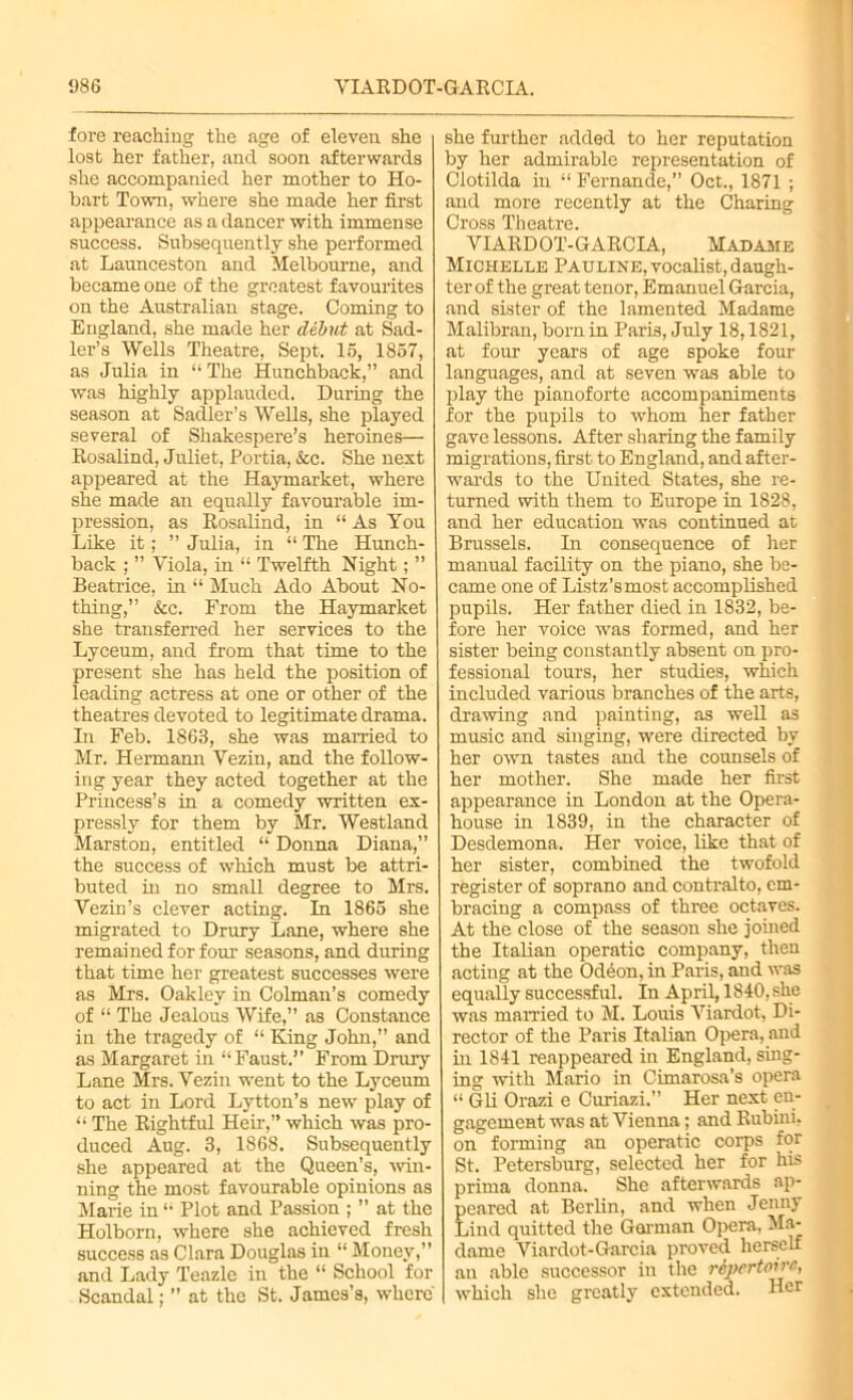 fore reaching the age of eleven she lost her father, and soon afterwards she accompanied her mother to Ho- bart Town, where she made her first appearance as a dancer with immense success. Subsequently she performed at Launceston and Melbourne, and became one of the greatest favourites on the Australian stage. Coming to England, she made her debut at Sad- ler’s Wells Theatre, Sept. 16, 1857, as Julia in “ The Hunchback,” and was highly applauded. During the season at Sadler’s Wells, she played several of Shakespere’s heroines— Rosalind, Juliet, Portia, &c. She next appeared at the Haymarket, where she made an equally favourable im- pression, as Rosalind, in “ As You Like it; ” Julia, in “ The Hunch- back ; ” Viola, in “ Twelfth Night; ” Beatrice, in “ Much Ado About No- thing,” &c. From the Haymarket she transferred her services to the Lyceum, and from that time to the present she has held the position of leading actress at one or other of the theatres devoted to legitimate drama. In Feb. 1863, she was married to Mr. Hermann Vezin, and the follow- ing year they acted together at the Princess’s in a comedy written ex- pressly for them by Mr. Westland Marston, entitled “ Donna Diana,” the success of which must be attri- buted in no small degree to Mrs. Vezin’s clever acting. In 1865 she migrated to Drury Lane, where she remained for four seasons, and during that time her greatest successes were as Mrs. Oakley in Colman’s comedy of “ The Jealous Wife,” as Constance in the tragedy of “ King John,” and as Margaret in “Faust.” From Drury Lane Mrs. Vezin went to the Lyceum to act in Lord Lytton’s new play of “ The Rightful Heir,” which was pro- duced Aug. 3, 1868. Subsequently she appeared at the Queen’s, win- ning the most favourable opinions as Marie in “ Plot and Passion ; ” at the Holborn, where she achieved fresh success as Clara Douglas in “ Money,” and Lady Teazle in the “ School for Scandal; ” at the St. James’s, where she further added to her reputation by her admirable representation of Clotilda in “ Fernande,” Oct., 1871 ; and more recently at the Charing Cross Theatre. VIARDOT-GARCIA, Madame Michelle Pauline, vocalist, daugh- ter of the great tenor, Emanuel Garcia, and sister of the lamented Madame Malibran, born in Paris, July 18,1821, at four years of age spoke four languages, and at seven was able to play the pianoforte accompaniments for the pupils to whom her father gave lessons. After sharing the family migrations, first to England, and after- wards to the United States, she re- turned with them to Europe in 1828, and her education was continued at Brussels. In consequence of her manual facility on the piano, she be- came one of Listz’smost accomplished pupils. Her father died in 1832, be- fore her voice was formed, and her sister being constantly absent on pro- fessional tours, her studies, which included various branches of the arts, drawing and painting, as well as music and singing, wrere directed by her owrn tastes and the counsels of her mother. She made her first appearance in London at the Opera- house in 1839, in the character of Desdemona. Her voice, like that of her sister, combined the twofold register of soprano and contralto, em- bracing a compass of three octaves. At the close of the season she joined the Italian operatic company, then acting at the Odeon, in Paris, and was equally successful. In April, 1840,she was married to M. Louis Viardot, Di- rector of the Paris Italian Opera, and in 1841 reappeared in England, sing- ing with Mario in Cimarosa’s opera “ Gli Orazi e Curiazi.” Her next en- gagement was at Vienna; and Rubini, on forming an operatic corps for St. Petersburg, selected her for his prima donna. She afterwards ap- peared at Berlin, and when Jenny Lind quitted the Gorman Opera, Ma- dame Viardot-Garcia proved herself an able successor in the repertoire, which she greatly extended. Her