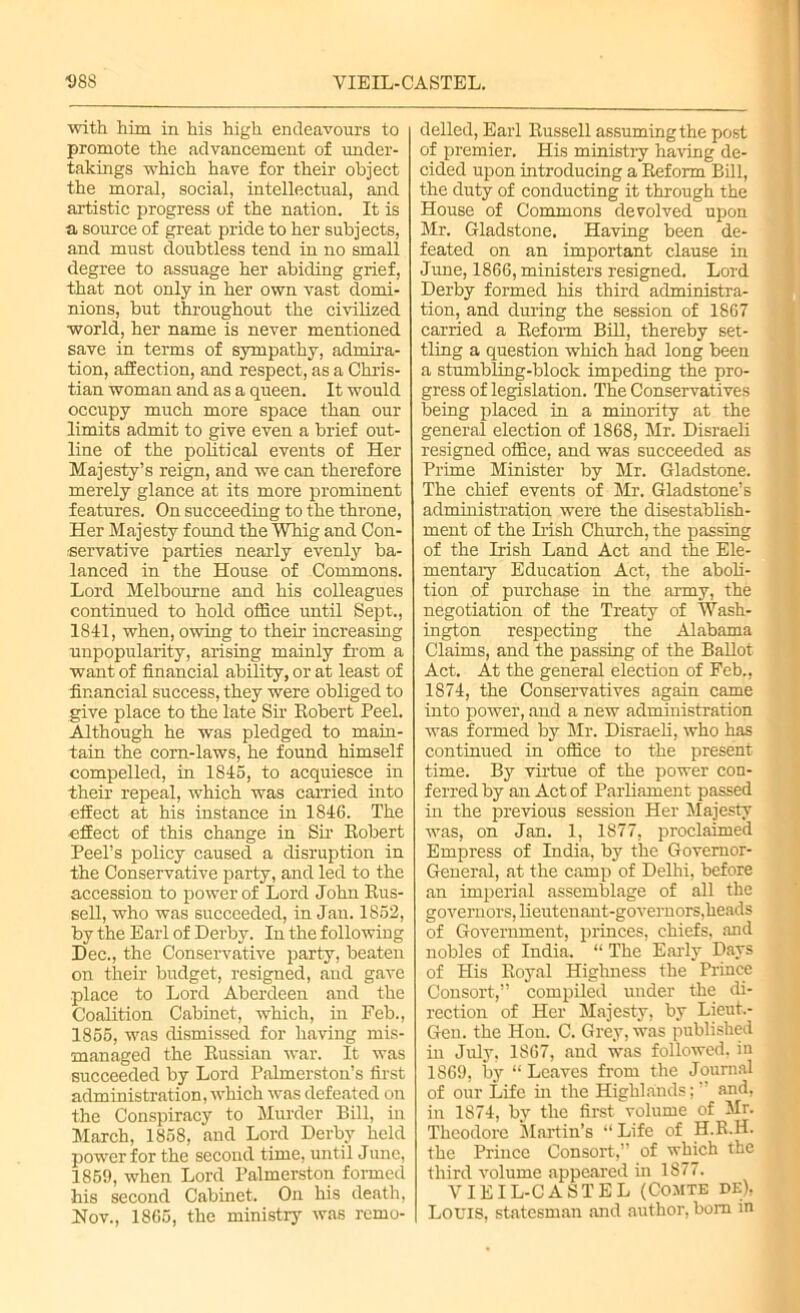 D8S VIEIL-CASTEL. with him in his high endeavours to promote the advancement of under- takings which have for their object the moral, social, intellectual, and artistic progress of the nation. It is a source of great pride to her subjects, and must doubtless tend in no small degree to assuage her abiding grief, that not only in her own vast domi- nions, but throughout the civilized world, her name is never mentioned save in terms of sympathy, admira- tion, affection, and respect, as a Chris- tian woman and as a queen. It would occupy much more space than our limits admit to give even a brief out- line of the political events of Her Majesty’s reign, and we can therefore merely glance at its more prominent features. On succeeding to the throne, Her Majesty found the Whig and Con- servative parties nearly evenly ba- lanced in the House of Commons. Lord Melbourne and his colleagues continued to hold office until Sept., 1841, when, owing to their increasing unpopularity, arising mainly from a want of financial ability, or at least of financial success, they were obliged to give place to the late Sir Robert Peel. Although he was pledged to main- tain the corn-laws, he found himself compelled, in 1845, to acquiesce in their repeal, which was carried into effect at his instance in 1846. The effect of this change in Sir Robert Peel’s policy caused a disruption in the Conservative party, and led to the accession to power of Lord John Rus- sell, who was succeeded, in Jan. 1852, by the Earl of Derby. In the following Dec., the Conservative party, beaten on their budget, resigned, and gave place to Lord Aberdeen and the Coalition Cabinet, which, iu Feb., 1855, was dismissed for having mis- managed the Russian war. It was succeeded by Lord Palmerston’s first administration, which was defeated on the Conspiracy to Murder Bill, in March, 1858, and Lord Derby held power for the second time, until June, 1859, when Lord Palmerston formed his second Cabinet. On his death, Nov., 1865, the ministry was remo- delled, Earl Russell assuming the post of premier. His ministry having de- cided upon introducing a Reform Bill, the duty of conducting it through the House of Commons devolved upon Mr. Gladstone. Having been de- feated on an important clause in June, 1866, ministers resigned. Lord Derby formed his third administra- tion, and during the session of 1867 carried a Reform BiR, thereby set- tling a question which had long been a stumbling-block impeding the pro- gress of legislation. The Conservatives being placed in a minority at the general election of 1868, Mr. Disraeli resigned office, and was succeeded as Prime Minister by Mr. Gladstone. The chief events of Mr. Gladstone’s administration were the disestablish- ment of the Irish Church, the passing of the Irish Land Act and the Ele- mentary Education Act, the aboli- tion of purchase in the army, the negotiation of the Treaty of Wash- ington respecting the Alabama Claims, and the passing of the Ballot Act. At the general election of Feb., 1874, the Conservatives again came into power, and a new administration was formed by Mr. Disraeli, who has continued in office to the present time. By virtue of the power con- ferred by an Act of Parliament passed in the previous session Her Majesty was, on Jan. 1, 1877, proclaimed Empress of India, by the Governor- General, at the camp of Delhi, before an imperial assemblage of all the governors, lieutenant-governors,heads of Government, princes, chiefs, and nobles of India. “ The Early Days of His Royal Highness the Prince Consort,” compiled under the di- rection of Her Majesty, by Lieut.- Gen. the Hon. C. Grey, was published in July, 1867, and was followed, in 1869, by “Leaves from the Journal of our Life in the Highlands;’ and, in 1874, by the first volume of Mr. Theodore Martin’s “ Life of H.R.H. the Prince Consort,” of which the third volume appeared in 1877. VIEIL-CASTEL (Comte de), Louis, statesman and author, bom in