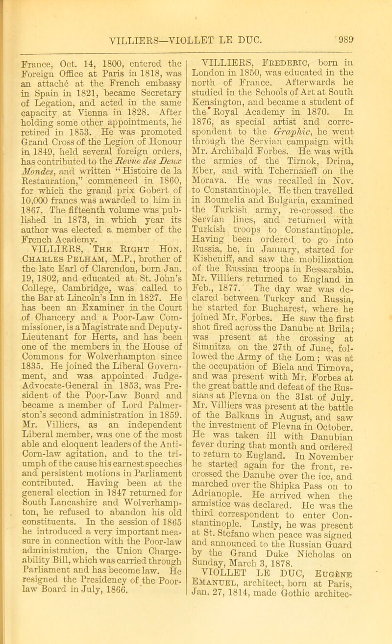 France, Oct. 14, 1800, entered the Foreign Office at Paris in 1818, was an attache at the French embassy- in Spain in 1821, became Secretary of Legation, and acted in the same capacity, at Vienna in 1828. After holding some other appointments, he retired in 1853. He was promoted Grand Cross of the Legion of Honour in 1849, held several foreign orders, has contributed to the Herne des Deux Mondes, and written “ Histoire de la Restauration,” commenced in 1860, for which the grand prix Gobert of 10,000 francs was awarded to him in 1867. The fifteenth volume was pub- lished in 1S73, in which year its author was elected a member of the French Academy. VILLIERS, 'The Right Hon. Chables Pelham, M.P., brother of the late Earl of Clarendon, born Jan. 19, 1802, and educated at St. John’s College, Cambridge, was called to the Bar at Lincoln’s Inn in 1827. He has been an Examiner in the Court of Chancery and a Poor-Law Com- missioner, is a Magistrate and Deputy- Lieutenant for Herts, and has been one of the members in the House of Commons for Wolverhampton since 1835. He joined the Liberal Govern- ment, and was appointed Judge- Advocate-General in 1853, was Pre- sident of the Poor-Law Board and became a member of Lord Palmer- ston’s second administration in 1859. Mr. Villiers, as an independent Liberal member, was one of the most able and eloquent leaders of the Anti- Corn-law agitation, and to the tri- umph of the cause his earnest speeches and persistent motions in Parliament contributed. Having been at the general election in 1847 returned for South Lancashire and Wolverhamp- ton, he refused to abandon his old constituents. In the session of 1865 he introduced a very important mea- sure in connection with the Poor-law administration, the Union Charge- ability Bill, which was carried through Parliament and has become law. He resigned the Presidency of the Poor- law Board in July, 1866. VILLIERS, Fkedebic, born in London in 1850, was educated in the north of France. Afterwards he studied in the Schools of Art at South Kensington, and became a student of the’Royal Academy in 1870. In 1876, as special artist and corre- spondent to the Graphic, he went through the Servian campaign with Mr. Archibald Forbes. He was with the armies of the Tirnok, Drina, Eber, and with Tchernaiefl: on the Morava. He was recalled in Nov. to Constantinople. He then travelled in Roumelia and Bulgaria, examined the Turkish army, re-crossed the Servian lines, and returned with Turkish troops to Constantinople. Having been ordered to go into Russia, he, in January, started for Kishenift'. and saw the mobilization of the Russian troops in Bessarabia. Mr. Villiers returned to England in Feb., 1877. The day war was de- clared between Turkey and Russia, he started for Bucharest, where he joined Mr. Forbes. He saw the first shot fired across the Danube at Brila; was present at the crossing at Simnitza on the 27th of June, fol- lowed the Army of the Lorn ; was at the occupation of Biela and Tirnova, and was present with Mr. Forbes at the great battle and defeat of the Rus- sians at Plevna on the 31st of July. Mr. Villiers was present at the battle of the Balkans in August, and saw the investment of Plevna in October. He was taken ill with Danubian fever during that month and ordered to return to England. In November he started again for the front, re- crossed the Danube over the ice, and marched over the Shipka Pass on to Adrianople. He arrived when the armistice was declared. He was the third correspondent to enter Con- stantinople. Lastly, he was present at St. Stefano when peace was signed and announced to the Russian Guard by the Grand Duke Nicholas on Sunday, March 3, 1878. VIOLLET LE DUC, Eugene Emanuel, architect, born at Paris, Jan. 27, 1814, made Gothic architec-