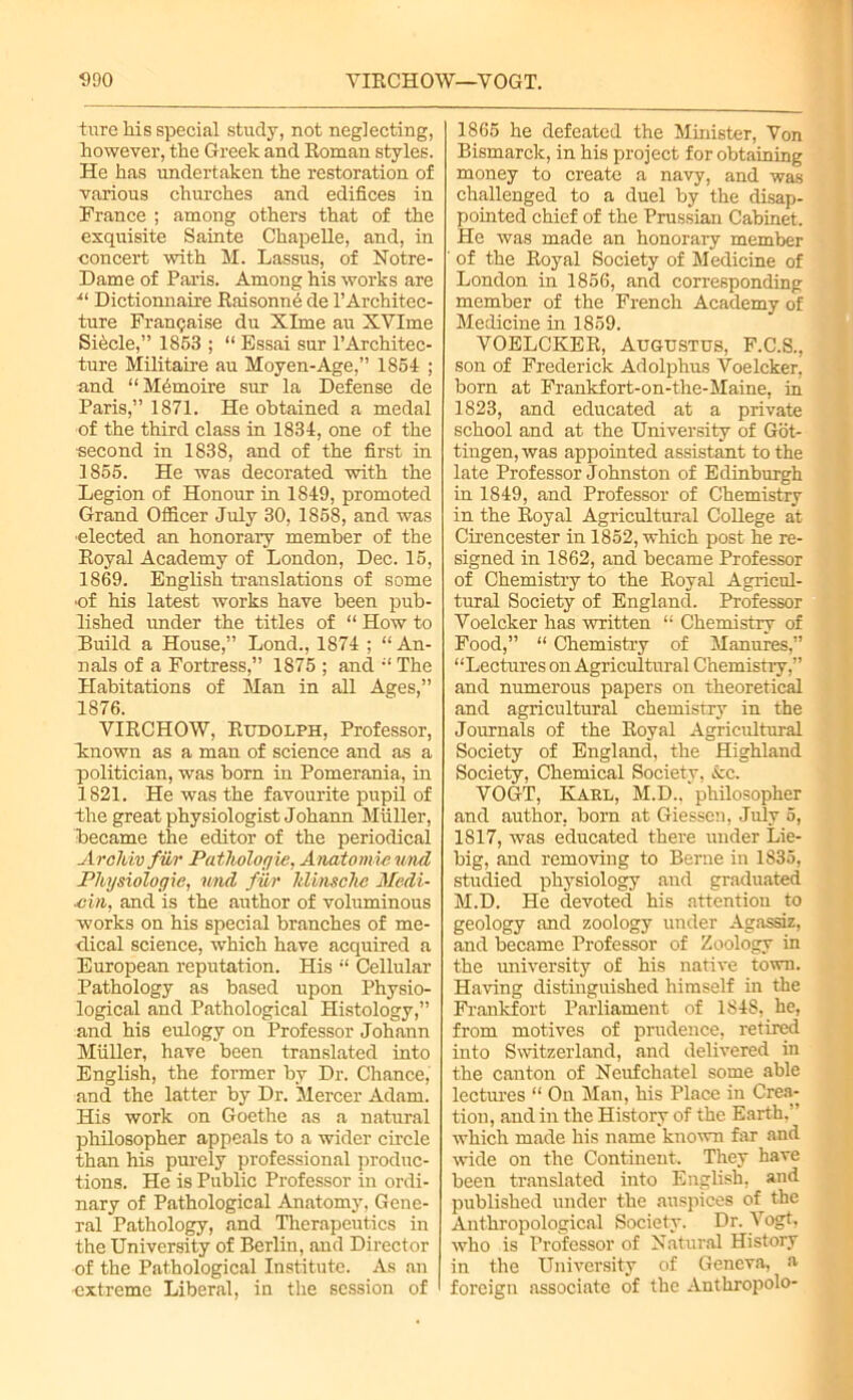 tnre his special study, not neglecting, however, the Greek and Roman styles. He has undertaken the restoration of various churches and edifices in Prance ; among others that of the exquisite Sainte Chapelle, and, in concert with M. Lassus, of Notre- Dame of Paris. Among his works are •“ Dictionnaire Rai sonne de l’Architec- ture Franijaise du Xlme au XVIme Siecle,” 1853 ; “ Essai sur l’Architec- ture Militaire au Moyen-Age,” 1854 ; and “ Memoire sur la Defense de Paris,” 1871. He obtained a medal of the third class in 1834, one of the ■second in 1838, and of the first in 1855. He was decorated with the Legion of Honour in 1849, promoted Grand Officer July 30, 1858, and was ■elected an honorary member of the Royal Academy of London, Dec. 15, 1869. English translations of some ■of his latest works have been pub- lished under the titles of “ How to Build a House,” Lond., 1874 ; “An- nals of a Fortress,” 1875 ; and “The Habitations of Man in all Ages,” 1876. VIRCHOW, Rudolph, Professor, known as a man of science and as a politician, was born in Pomerania, in 1821. He was the favourite pupil of the great physiologist Johann Muller, became the editor of the periodical AroTiiv fur Pathologic, Anatomic und Physiologic, und fur Jdmsche Medi- um, and is the author of voluminous works on his special branches of me- dical science, which have acquired a European reputation. His “ Cellular Pathology as based upon Physio- logical and Pathological Histology,” and his eulogy on Professor Johann Muller, have been translated into English, the former by Dr. Chance, and the latter by Dr. Mercer Adam. His work on Goethe as a natural philosopher appeals to a wider circle than his purely professional produc- tions. He is Public Professor in ordi- nary of Pathological Anatomy, Gene- ral Pathology, and Therapeutics in the University of Berlin, and Director of the Pathological Institute. As an extreme Liberal, in the session of 1865 he defeated the Minister, Von Bismarck, in his project for obtaining money to create a navy, and was challenged to a duel by the disap- pointed chief of the Prussian Cabinet. He was made an honorary member of the Royal Society of Medicine of London in 1856, and corresponding member of the French Academy of Medicine in 1859. VOELCKER, Augustus, F.C.S., son of Frederick Adolphus Voelcker, born at Frankfort-on-the-Maine, in 1823, and educated at a private school and at the University of Got- tingen, was appointed assistant to the late Professor Johnston of Edinburgh in 1849, and Professor of Chemistry in the Royal Agricultural College at Cirencester in 1852, which post he re- signed in 1862, and became Professor of Chemistry to the Royal Agricul- tural Society of England. Professor Voelcker has written “ Chemistry of Food,” “ Chemistry of Manures,” “Lectures on Agricultural Chemistry,” and numerous papers on theoretical and agricultural chemistry in the Journals of the Royal Agricultural Society of England, the Highland Society, Chemical Society, &c. VOGT, Kael, M.D.. philosopher and author, born at Giessen, July 5, 1817, was educated there under Lie- big, and removing to Berne in 1835, studied physiology and graduated M.D. He devoted his attention to geology and zoology under Agassiz, and became Professor of Zoology in the university of his native town. Having distinguished himself in the Frankfort Parliament of 184S, he, from motives of prudence, retired into Switzerland, and delivered in the canton of Neufchatel some able lectures “ On Man, his Place in Crea- tion, and in the History of the Earth.” which made his name known far and wide on the Continent. They have been translated into English, and published under the auspices of the Anthropological Society. Dr. Vogt, who is Professor of Natural History in the University of Geneva, a foreign associate of the Anthropolo-