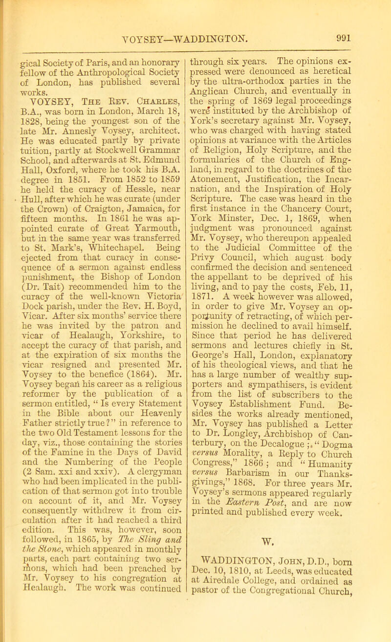 gical Society of Paris, and an honorary fellow of the Anthropological Society of London, has published several works. YOYSEY, The Rev. Chaeles, B.A., was born in London, March 18, 1828, being the youngest son of the late Mr. Annesly Yoysey, architect. He was educated partly by private tuition, partly at Stockwell Grammar School, and afterwards at St. Edmund Hall, Oxford, where he took his B.A. degree in 1851. From 1852 to 1859 he held the curacy of Hessle, near Hull, after which he was curate (under the Crown) of Craigton, Jamaica, for fifteen months. In 1861 he was ap- pointed curate of Great Yarmouth, but in the same year was transferred to St. Mark’s, 'Whitechapel. Being ejected from that curacy in conse- quence of a sermon against endless punishment, the Bishop of London (Dr. Tait) recommended him to the curacy of the well-known Victoria' Dock parish, under the Bev. H. Boyd, Vicar. After six months’ service there he was invited by the patron and vicar of Healaugh, Yorkshire, to accept the curacy of that parish, and at the expiration of six months the vicar resigned and presented Mr. Voysey to the benefice (1864). Mr. Yoysey began his career as a religious reformer by the publication of a sermon entitled, “ Is every Statement in the Bible about our Heavenly Father strictly true ? ” in reference to the two Old Testament lessons for the day, viz., those containing the stories of the Famine in the Days of David and the Numbering of the People (2 Sam. xxi and xxiv). A clergyman who had been implicated in the publi- cation of that sermon got into trouble on account of it, and Mr. Voysey consequently withdrew it from cir- culation after it had reached a third edition. This was, however, soon followed, in 1865, by The Sling and the Stone, which appeared in monthly parts, each part containing two ser- ifions, which had been preached by Mr. Voysey to his congregation at Healaugh. The work was continued through six years. The opinions ex- pressed were denounced as heretical by the ultra-orthodox parties in the Anglican Church, and eventually in the spring of 1869 legal proceedings were instituted by the Archbishop of York’s secretary against Mr. Voysey, who was charged with having stated opinions at variance with the Articles of Religion, Holy Scripture, and the formularies of the Church of Eng- land, in regard to the doctrines of the Atonement, Justification, the Incar- nation, and the Inspiration of Holy Scripture. The case was heard in the first instance in the Chancery Court, York Minster, Dec. 1, 1869, when judgment was pronounced against Mr. Voysey, who thereupon appealed to the Judicial Committee of the Privy Council, which august body confirmed the decision and sentenced the appellant to be deprived of his living, and to pay the costs, Feb. 11, 1871. A week however was allowed, in order to give Mr. Voysey an op- portunity of retracting, of which per- mission he declined to avail himself. Since that period he has delivered sermons and lectures chiefly in St. George’s Hall, London, explanatory of his theological views, and that he has a large number of wealthy sup- porters and sympathisers, is evident from the list of subscribers to the Voysey Establishment Fund. Be- sides the works already mentioned, Mr. Voysey has published a Letter to Dr. Longley, Archbishop of Can- terbury, on the Decalogue “ Dogma versus Morality, a Reply to Church Congress,” 1866 ; and “ Humanity versus Barbarism in our Thanks- givings,” 1868. For three years Mr. Voysey’s sermons apjreared regularly in the Eastern Post, and are now printed and published every week. W. WADDINGTON, John, D.D., bom Dec. 10, 1810, at Leeds, was educated at Airedale College, and ordained as pastor of the Congregational Church,