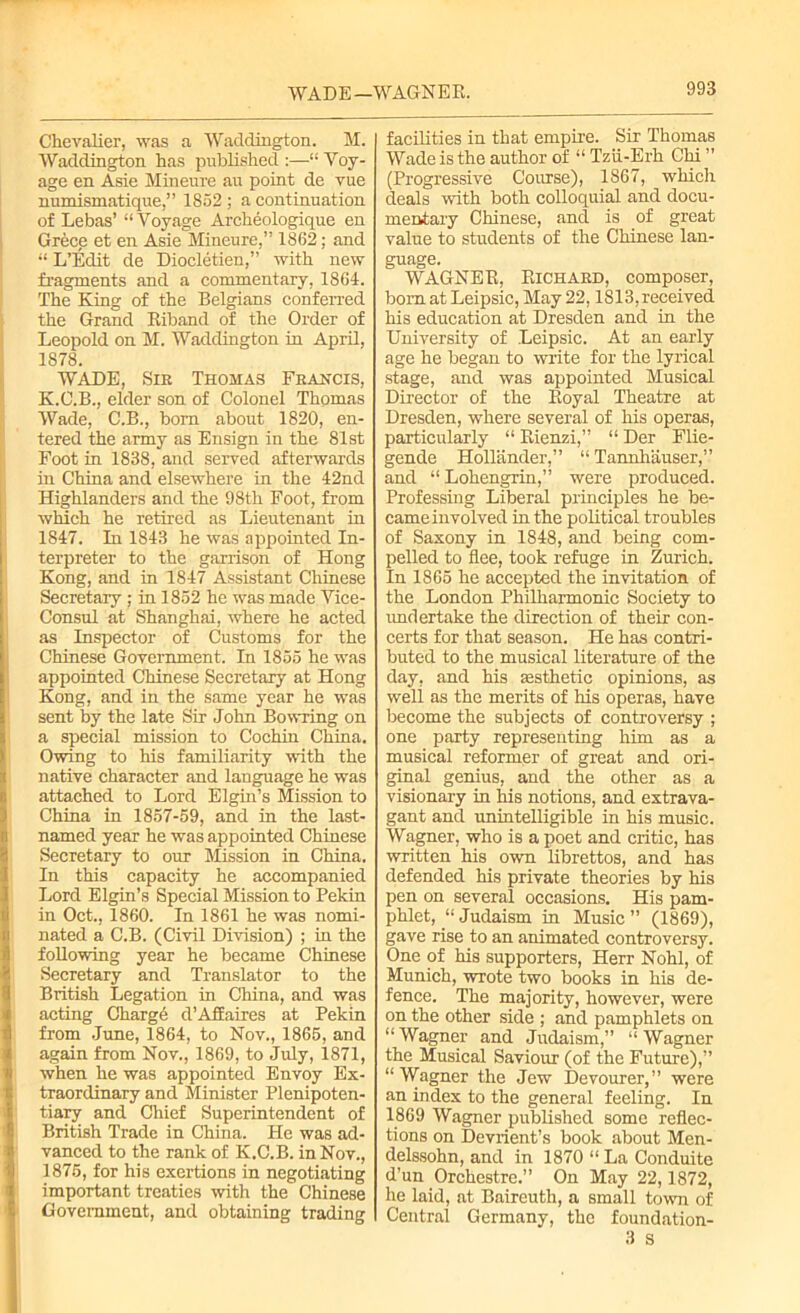 WADE—WAGNER. Chevalier, was a Waddington. M. Waddington has published :—“ Voy- age en Asie Mineure au point de vue numismatique,” 1852 ; a continuation of Lebas’ “Voyage Archeologique en Grece et en Asie Mineure,” 1862; and “ L’Edit de Diocletien,” with new fragments and a commentary, 1864. The King of the Belgians conferred the Grand Biband of the Order of Leopold on M. Waddington in April, 1878. WADE, Sir Thomas Francis, K.C.B., elder son of Colonel Thomas Wade, C.B., bom about 1820, en- tered the army as Ensign in the 81st Foot in 1838, and served afterwards in China and elsewhere in the 42nd Highlanders and the 98th Foot, from which he retired as Lieutenant in 1847. In 1843 he was appointed In- terpreter to the garrison of Hong Kong, and in 1847 Assistant Chinese Secretary ; in 1852 he was made Vice- Consul at Shanghai, where he acted as Inspector of Customs for the Chinese Government. In 1855 he was appointed Chinese Secretary at Hong Kong, and in the same year he was sent by the late Sir John Bowring on a special mission to Cochin China. Owing to his familiarity with the native character and language he was attached to Lord Elgin’s Mission to China in 1857-59, and in the last- named year he was appointed Chinese Secretary to our Mission in China. In this capacity he accompanied Lord Elgin’s Special Mission to Pekin in Oct., 1860. In 1861 he was nomi- nated a C.B. (Civil Division) ; in the following year he became Chinese Secretary and Translator to the British Legation in China, and was acting Charge d’Affaires at Pekin from June, 1864, to Nov., 1865, and again from Nov., 1869, to July, 1871, when he was appointed Envoy Ex- traordinary and Minister Plenipoten- tiary and Chief Superintendent of British Trade in China. He was ad- vanced to the rank of K.C.B. in Nov., 1875, for his exertions in negotiating important treaties with the Chinese Government, and obtaining trading facilities in that empire. Sir Thomas Wade is the author of “ Tzii-Erh Chi ” (Progressive Course), 1867, which deals with both colloquial and docu- mentary Chinese, and is of great value to students of the Chinese lan- guage. WAGNEB, Bichard, composer, born at Leipsic, May 22,1813, received his education at Dresden and in the University of Leipsic. At an early age he began to write for the lyrical stage, and was appointed Musical Director of the Boyal Theatre at Dresden, where several of his operas, particularly “ Bienzi,” “ Der Flie- gende Hollander,” “ Tannhauser,” and “Lohengrin,” were produced. Professing Liberal principles he be- came involved in the political troubles of Saxony in 1848, and being com- pelled to flee, took refuge in Zurich. In 1865 he accepted the invitation of the London Philharmonic Society to undertake the direction of their con- certs for that season. He has contri- buted to the musical literature of the day, and his aesthetic opinions, as well as the merits of his operas, have become the subjects of controversy ; one party representing him as a musical reformer of great and ori- ginal genius, and the other as a visionary in his notions, and extrava- gant and unintelligible in his music. Wagner, who is a poet and critic, has written his own librettos, and has defended his private theories by his pen on several occasions. His pam- phlet, “ Judaism in Music ” (1869), gave rise to an animated controversy. One of his supporters, Herr Nohl, of Munich, wrote two books in his de- fence. The majority, however, were on the other side ; and pamphlets on “Wagner and Judaism,” “Wagner the Musical Saviour (of the Future),” “Wagner the Jew Devourer,” were an index to the general feeling. In 1869 Wagner published some reflec- tions on Devrient’s book about Men- delssohn, and in 1870 “ La Conduite d’un Orchestre.” On May 22,1872, he laid, at Baireuth, a small town of Central Germany, the foundation- 3 s