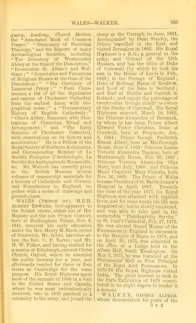 quavy, Academy, Church Review, the “ Annotated Book of Common Prayer,” “ Dictionary of Doctrinal Theology,” and the Reports of many Archaeological Societies, including The Inventory of Westminster Abbey at the time of the Dissolution,” “ Inventories St. Alban’s and Wal- tham ; ” “ Inventories and Valuations of Religious Houses at the time of the Dissolution ; ” “ The Cartulary of Lanercost Priory ; ” “ Fasti Cices- trenses, a list of all the dignitaries and canons of Chichester Cathedral from the earliest dates, with bio- graphical notes ; ” a “ Documentary History of English Cathedrals; ” u Cleeve Abbey, Somerset, with illus- trations of Cistercian Ritual and Arrangement; ” and “ The Early Statutes of Chichester Cathedral, with observations on its history and constitution.” He is a Fellow of the Royal Society of Northern Antiquaries, and Corresponding Member of La Societe Franpaise d’ArcMologie, La Societe des Antiquairesde Normandie, &c. Mr. Walcott has recently given to the British Museum several volumes of manuscript materials for a history of Cathedrals and Conven- tual Foundations in England, to- gether with a series of drawings and ground-plans. WALES (Prince of), H.R.H. Albert Edward, heir-apparent to the British crown, eldest son of Her Majesty and the late Prince Consort, born at Buckingham Palace, Nov. 9, 1841, received his early education under the Rev. Henry M. Birch, rector of Prestwich, Mr. Gibbs, barrister-at- law, the Rev. C. F. Tarver, and Mr. H. W. Fisher, and having studied for a session at Edinburgh, entered Christ Church, Oxford, where he attended the public lectures for a year, and afterwards resided for three or four terms at Cambridge for the same purpose. His Royal Highness spent most of the summer of 1860 in a visit to the United States and Canada, where he was most enthusiastically received, was in 1858 gazetted to a colonelcy in the army, and joined the camp at the Curragh, in June, 1861. Accompanied by Dean Stanley, the Prince travelled in the East, and visited Jerusalem in 1862. His Royal Highness is a K.G., a general in the army, and Colonel of the 10th Hussars, and has the titles of Duke of Cornwall (by which he took his seat in the House of Lords in Feb., 1863), in the Peerage of England; Duke of Rothsay, Baron of Renfrew, and Lord of the Isles in Scotland ; and Earl of Dublin and Car rick in Ireland ; and enjoys the patronage of twenty-nine livings, chiefly as owner of the Duchy of Cornwall. His Royal Highness married, March 10, 1863, the Princess Alexandra of Denmark, by whom he has issue, Prince Albert Edward Victor Christian, Duke of Cornwall, born at Frogmore, Jan. 8, 1864; Prince George Frederick Ernest Albert, born at Marlborough House, June 3,1865 ; Princess Louise Victoria Alexandra Dagmar, born at Marlborough House, Feb. 20, 1867 ; Princess Victoria Alexandra Olga Mary, born July, 1868 ; and Princess Maud Charlotte Mary Victoria, born Nov. 26, 1869. The Prince of Wales became President of St. Bartholomew’s Hospital in April, 1867. Towards the close of the year 1871, his Royal Highness was attacked with typhoid fever, and for some weeks his life was despaired of; but he slowly recovered, and was able to take part in. the memorable “ Thanksgiving Service ” in St. Paul’s Cathedral, Feb. 27,1872. He was elected Grand Master of the Freemasons in England in succession to the Marquis of Ripon in 1874, and on April 28, 1875, was admitted to the office at a Lodge held in the Albert Hall, South Kensington. On May 5, 1875, he was installed at the Freemasons’ Hall as First Principal of the Royal Arch Freemasons. In 1875-76 His Royal Highness visited India. The great interest he took in the Paris Exhibition of 1878 contri- buted in no slight degree to render it a success. WALKER, George Alfred, whose denunciation for years of the 3 s 2