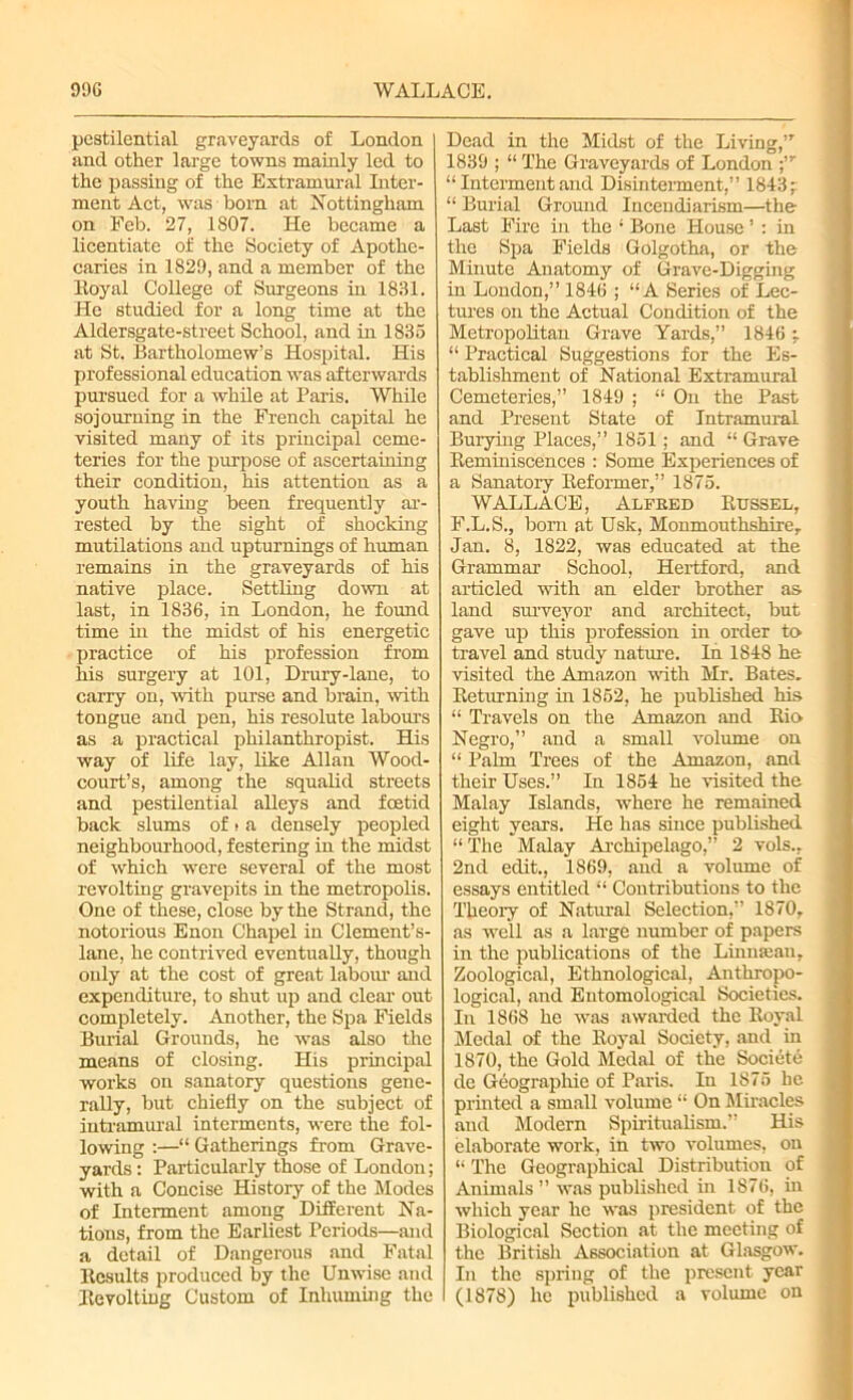 pestilential graveyards of London and other large towns mainly led to the passing of the Extramural Inter- ment Act, was born at Nottingham on Feb. 27, 1807. He became a licentiate of the Society of Apothe- caries in 1829, and a member of the Eoyal College of Surgeons in 1831. He studied for a long time at the Aldersgate-street School, and in 1835 at St. Bartholomew’s Hospital. His professional education was afterwards pursued for a while at Paris. While sojourning in the French capital he visited many of its principal ceme- teries for the purpose of ascertaining their condition, his attention as a youth having been frequently ar- rested by the sight of shocking mutilations and upturnings of human remains in the graveyards of his native place. Settling down at last, in 1836, in London, he found time in the midst of his energetic practice of his profession from his surgery at 101, Drury-lane, to carry on, with purse and brain, with tongue and pen, his resolute labours as a practical philanthropist. His way of life lay, like Allan Wood- court’s, among the squalid streets and pestilential alleys and foetid back slums of > a densely peopled neighbourhood, festering in the midst of which were several of the most revolting gravepits in the metropolis. One of these, close by the Strand, the notorious Enon Chapel in Clement’s- lane, he contrived eventually, though only at the cost of great labour and expenditure, to shut up and clear out completely. Another, the Spa Fields Burial Grounds, he was also the means of closing. His principal works on sanatory questions gene- rally, but chiefly on the subject of intramural interments, were the fol- lowing :—“ Gatherings from Grave- yards : Particularly those of London; with a Concise History of the Modes of Interment among Different Na- tions, from the Earliest Periods—and a detail of Dangerous and Fatal Results produced by the Unwise and Revolting Custom of Inhuming the Dead in the Midst of the Living,”' 1839 ; “ The Graveyards of London “ Interment and Disinterment,” 1843; “ Burial Ground Incendiarism—the Last Fire in the ; Bone House ’ : in the Spa Fields Golgotha, or the Minute Anatomy of Grave-Digging in London,” 1846 ; “A Series of Lec- tures on the Actual Condition of the Metropolitan Grave Yards,” 1846 ; “ Practical Suggestions for the Es- tablishment of National Extramural Cemeteries,” 1849 ; “ On the Past and Present State of Intramural Burying Places,” 1851; and “ Grave Reminiscences : Some Experiences of a Sanatory Reformer,” 1875. WALLACE, Alfbed Russel, F.L.S., born at Usk, Monmouthshire, Jan. 8, 1822, was educated at the Grammar School, Hertford, and articled with an elder brother as land surveyor and architect, but gave up this profession in order to travel and study nature. In 1848 he visited the Amazon with Mr. Bates. Returning in 1852, he published his “ Travels on the Amazon and Rio Negro,” and a small volume on “ Palm Trees of the Amazon, and their Uses.” In 1854 he visited the Malay Islands, where he remained eight years. He has since published “ The Malay Archipelago,” 2 vols., 2nd edit., 1869, and a volume of essays entitled “ Contributions to the Theory of Natural Selection,” 1870, as well as a large number of papers in the publications of the Linmeau, Zoological, Ethnological, Anthropo- logical, and Entomological Societies. In 1868 he was awarded the Royal Medal of the Royal Society, and in 1870, the Gold Medal of the Societe de Geographic of Paris. In 1875 he printed a small volume “ On Miracles and Modern Spiritualism.” His elaborate work, in two volumes, on “ The Geographical Distribution of Animals ” was published in 1876, in which year lie was president of the Biological Section at the meeting of the British Association at Glasgow. In the spring of the present year (1878) he published a volume on