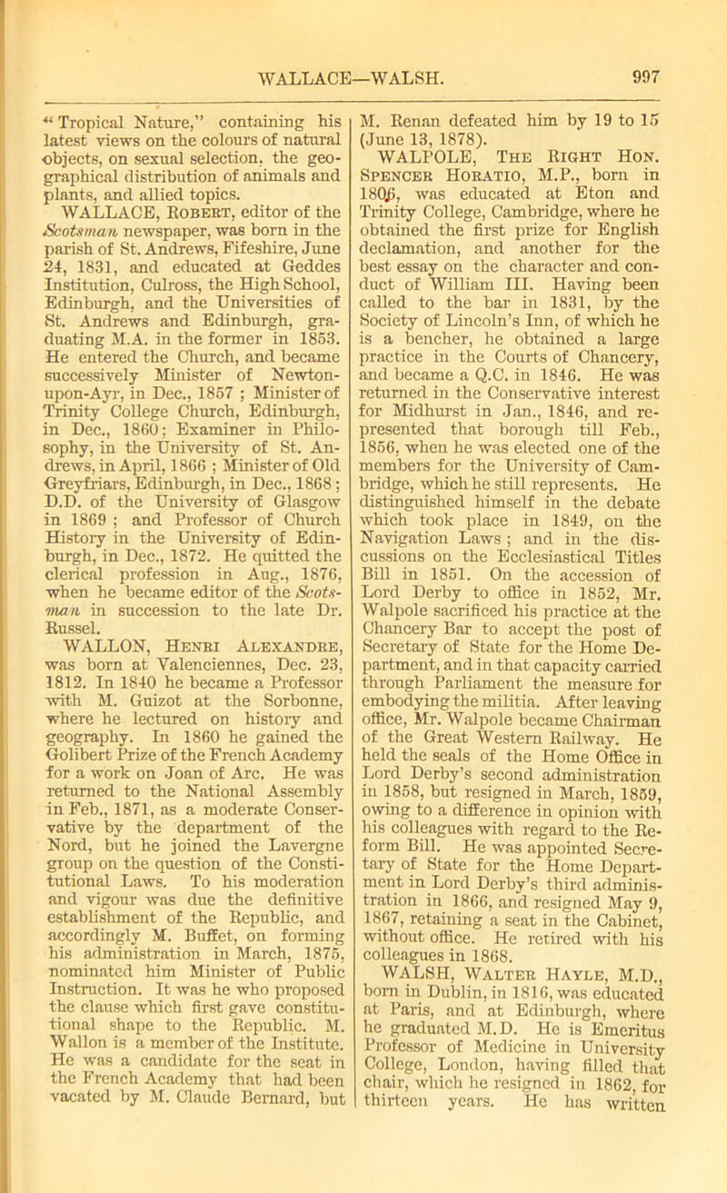 “ Tropical Nature,” containing Ms latest views on the colours of natural objects, on sexual selection, the geo- grapMcal distribution of animals and plants, and allied topics. WALLACE, Robert, editor of the Scotsman newspaper, was born in the parish of St. Andrews, Fifeshire, June 24, 1831, and educated at Geddes Institution, Culross, the High School, Edinburgh, and the Universities of St. Andrews and Edinburgh, gra- duating M.A. in the former in 1853. He entered the Church, and became successively Minister of Newton- upon-Ayr, in Dec., 1857 ; Minister of Trinity College Church, Edinburgh, in Dec., 1860: Examiner in Philo- sophy, in the University of St. An- drews, in April, 1866 ; Minister of Old Greyfriars, Edinburgh, in Dec., 1868; D.D. of the University of Glasgow in 1869 ; and Professor of Church History in the University of Edin- burgh, in Dec., 1872. He quitted the clerical profession in Aug., 1876, when he became editor of the Scots- man in succession to the late Dr. Russel. WALLON, Henri Alexandre, was born at Valenciennes, Dec. 23, 1812. In 1840 he became a Professor with M. Guizot at the Sorbonne, where he lectured on history and geography. In 1860 he gained the Golibert Prize of the French Academy for a work on Joan of Arc. He was returned to the National Assembly in Feb., 1871, as a moderate Conser- vative by the department of the Nord, but he joined the Lavergne group on the question of the Consti- tutional Laws. To his moderation and vigour was due the definitive establishment of the Republic, and accordingly M. Buffet, on forming his administration in March, 1875, nominated Mm Minister of Public Instruction. It was he who proposed the clause which first gave constitu- tional shape to the Republic. M. Wallon is a member of the Institute. He was a candidate for the seat in the French Academy that had been vacated by M. Claude Bernard, but M. Renan defeated him by 19 to 15 (June 13, 1878). WALPOLE, The Right Hon. Spencer Horatio, M.P., bom in 180j), was educated at Eton and Trinity College, Cambridge, where he obtained the first prize for English declamation, and another for the best essay on the character and con- duct of William III. Having been called to the bar in 1831, by the Society of Lincoln’s Inn, of which he is a bencher, he obtained a large practice in the Courts of Chancery, and became a Q.C. in 1846. He was returned in the Conservative interest for Miclhurst in Jan., 1846, and re- presented that borough till Feb., 1856, when he was elected one of the members for the University of Cam- bridge, which he still represents. He distinguished himself in the debate which took place in 1849, on the Navigation Laws ; and in the dis- cussions on the Ecclesiastical Titles Bill in 1851. On the accession of Lord Derby to office in 1852, Mr. Walpole sacrificed his practice at the Chancery Bar to accept the post of Secretary of State for the Home De- partment, and in that capacity carried through Parliament the measure for embodying the militia. After leaving office, Mr. Walpole became Chairman of the Great Western Railway. He held the seals of the Home Office in Lord Derby’s second administration in 1858, but resigned in March, 1859, owing to a difference in opinion with his colleagues with regard to the Re- form Bill. He was appointed Secre- tary of State for the Home Depart- ment in Lord Derby’s third admrnis- tration in 1866, and resigned May 9, 1867, retaining a seat in the Cabinet, without office. He retired with his colleagues in 1868. WALSH, Walter Hayle, M.D., born in Dublin, in 1816, was educated at Paris, and at Edinburgh, where he graduated M.D. He is Emeritus Professor of Medicine in University College, London, having filled that chair, which he resigned in 1862, for thirteen years. He has written