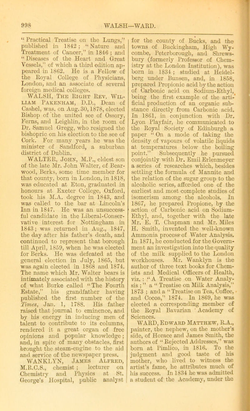 90S WALSH—WARD. “ Practical Treatise on the Lungs,” published in 1842; “ Nature and Treatment of Cancer,” in 1846 ; and “ Diseases of the Heart and Great Vessels,” of which a third edition ap- peared in 1862. He is a Fellow of the Royal College of Physicians, London, and an associate of several foreign medical colleges. WALSH, The Right Rev. Wil- liam Pakenham, D.D., Dean of Cashel, was, on Aug. 30,1878, elected Bishop of the united see of Ossory, Ferns, and Leighlin, in the room of Dr. Samuel Gregg, who resigned the bishopric on his election to the see of Cork. For many years he was the minister of Sandford, a suburban district of Dublin. WALTER, John, M.P., eldest son of the late Mr. John Walter, of Bear- wood, Berks, some time member for that county, born in London, in 1818, was educated at Eton, graduated in honours at Exeter College, Oxford, took his M.A. degree in 1843, and was called to the bar at Lincoln’s Inn in 1847. He was an unsuccess- ful candidate in the Liberal-Conser- vative interest for Nottingham in 1843; was returned in Aug., 1847, the day after his father’s death, and continued to represent that borough till April, 1859, when he was elected for Berks. He was defeated at the general election in July, 1865, but was again elected in 1868 and 1874. The name which Mr. Walter bears is intimately associated with the history of what Burke called “The Fourth Estate,” his grandfather having published the first number of the Times, Jan. 1, 1788. His father raised that journal to eminence, and by his energy in inducing men of talent to contribute to its columns, rendered it a great organ of free opinions and popular knowledge; and, in spite of many obstacles, first brought the steam-engine to the aid and service of the newspaper press. WANKLYN, James Alfred, M.R.C.S., chemist ; lecturer on Chemistry and Physics at St. George’s Hospital, public analyst [ for the county of Bucks, and the towns of Buckingham, High Wy- combe, Peterborough, and Shrews- bury (formerly Professor of Chem- istry at the London Institution), was born in 1834 ; studied at Heidel- berg under Bunsen, and, in 1858. prepared Propionic acid by the action of Carbonic acid on Sodium-Ethyl^ being the first example of the arti- ficial production of an organic sub- stance directly from Carbonic acid. In 1861, in conjunction with Dr. Lyon Playfair, he communicated to the Royal Society of Edinburgh a paper “ On a mode of taking the density of vapours of volatile liquids at temperatures below the boiling point.” Subsequently he pursued conjointly with Dr. Emil Erlenmeyer a series of researches which, besides settling the formula of Mannite and the relation of the sugar group to the alcoholic series, afforded one of the earliest and most complete studies of isomerism among the alcohols. In 1867, he prepared Propione, by the action of Carbonic acid on Sodium- Ethyl, and, together with the late Mr. E. T. Chapman and Mr. Miles H. Smith, invented the well-known Ammonia process-of Water Analysis. In 1871, he conducted for the Govern- ment an investigation into the quality of the milk supplied to the London workhouses. Mr. Wanklyn is the author of three text hooks for Chem- ists and Medical Officers of Health, viz.: “ A Treatise on Water Analy- sis ; ” a “ Treatise on Milk Analysis,” 1873 ; and a “ Treatise on Tea, Coffee, - and Cocoa,” 1874. In 1869, he was elected a corresponding member of the Royal Bavarian ' Academy of Sciences. WARD, Edward Matthew, R.A., painter, the nephew, on the mother’s side, of Horace and James Smith, the authors of “ Rejected Addresses,” was born at Pimlico, in 1816. To the judgment and good taste of his mother, who lived to witness the artist’s fame, he attributes much of his success. In 1834 he was admitted a student of the Academy, under the