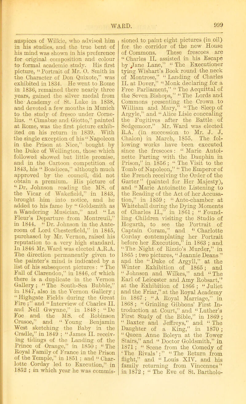 WARD. auspices of Wilkie, who advised him in his studies, and the tine bent of his mind was shown in his preference for original composition and colour to formal academic study. His first picture, “ Portrait of Mr. 0. Smith in the Character of Don Quixote,” was exhibited in 1834. He went to Rome in 1836, remained there nearly three years, gained the silver medal from the Academy of St. Luke in 1838, and devoted a few months in Munich to the study of fresco under Corne- lius. “ Cimabue and Giotto,” painted at Rome, was the first picture exhib- ited on his return in 1839. With the single exception of his “ Napoleon in the Prison at Nice,” bought by the Duke of Wellington, those which followed showed but little promise, and in the Cartoon competition of 1843, his “ Boadieea,” although much approved by the council, did not obtain a premium. His picture of “ Dr. Johnson reading the MS. of the Yicar of Wakefield,” in 1843, brought him into notice, and he added to his fame by “ Goldsmith as a Wandering Musician,” and “ La Fleur’s Departure from Montreuil,” in 1844. “ Dr. Johnson in the Ante- room of Lord Chesterfield,” in 1846, purchased by Mr. Vernon, raised his reputation to a very high standard. In 1846 Mr. Ward was elected A.R.A. The direction permanently given to the painter’s mind is indicated by a list of his subsequent pictures : “ The Fall of Clarendon,” in 1846, of which there is a duplicate in the Vernon Gallery ; “ The South-Sea Bubble,” in 1847, also in the Vernon Gallery ; “Highgate Fields during the Great Fire and “Interview of Charles II. and Nell Gwynne,” in 1848 ; “ De Foe and the M S. of Robinson Crusoe,” and “ Young Benjamin West sketching the Baby in the Cradle,” in 1849 ; “ James II. receiv- ing tidings of the Landing of the Prince of Orange,” in 1850 ; “ The Royal Family of France in the Prison of the Temple,” in 1861 ; and “ Char- lotte Corday led to Execution,” in 1862 ; in which year he was commis- sioned to paint eight pictures (in oil) for the corridor of the new House of Commons. These frescoes are “ Charles II. assisted in his Escape by jjane Lane,” “ The Executioner tying Wishart’s Book round the neck of Montrose,” “ Landing of Charles II. at Dover,” “Monk declaring for a Free Parliament,” “ The Acquittal of the Seven Bishops,” “The Lords and Commons presenting the Crown to William and Mary,” “The Sleep of Argyle,” and “Alice Lisle concealing the Fugitives after the Battle of Sedgemoor.” Mr. Ward was elected R.A.' (in succession to Mr. J. J. Chalon) in March, 1866. The fol- lowing works have been executed since the frescoes: “ Marie Antoi- nette Parting with the Dauphin in Prison,” in 1866 ; “ The Visit to the Tomb of Napoleon,” “ The Emperor of the French receiving the Order of the Garter” (painted for Her Majesty), and “Marie Antoinette Listening to the Reading of the Act of her Accusa- tion,” in 1869 ; “ Ante-chamber at Whitehall during the Dying Moments of Charles II.,” in 1861; “ Found- ling Children visiting the Studio of Hogarth, to see the Portrait of Captain Coram,” and “ Charlotte Corday contemplating her Portrait before her Execution,” in 1863 ; and “The Night of Rizzio’s Murder,” in 1866 ; two pictures, “ Jeannie Deans ” apd the “ Duke of Argyll,” at the Winter Exhibition of 1866; and “ Johnson and Wilkes,” and “ The Earl of Leicester and Amy Robsart,” at the Exhibition of 1866 ; “ Juliet and the Friar,” at the Royal Academy in 1867 ; “A Royal Marriage,” in 1868 ; “ Grinling Gibbons’ First In- troduction at Court,” and “ Luther’s First Study of the Bible,” in 1869 ; “ Baxter and Jeffreys,” and “ The Daughter of a King,” in 1870 ; “ Queen Anne Boleyn at the Tower Stairs,” and “ Doctor Goldsmith,” in 1871 ; “ Scene from the Comedy of ‘The Rivals’;” “The Return from flight,” and “ Louis XIV. and his family returning from Vincennes ” in 1872 ; “ The Eve of St. Bartholo-