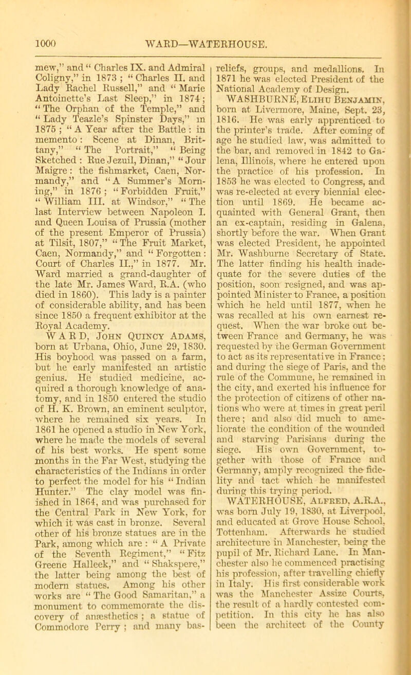 mew,” and “ Charles IX. and Admiral Coligny,” in 1873 ; “ Charles II. and Lady Rachel Russell,” and “ Marie Antoinette’s Last Sleep,” in 1874; “ The Orphan of the Temple,” and “ Lady Teazle’s Spinster Days,” m 1875 ; “ A Year after the Battle : in memento: Scene at Dinan, Brit- tany,” “ The Portrait,” “ Being Sketched : Rue Jezuil, Dinan,” “ Jour Maigre: the fishmarket, Caen, Nor- mandy,” and “A Summer’s Morn- ing,” in 1876 ; “ Forbidden Fruit,” “ William III. at Windsor,” “ The last Interview between Napoleon I. and Queen Louisa of Prussia (mother of the present Emperor of Prussia) at Tilsit, 1807,” “ The Fruit Market, Caen, Normandy,” and “ Forgotten: Court of Charles II.,” in 1877. Mr. Ward married a grand-daughter of the late Mr. James Ward, R.A. (who died in 1860). This lady is a painter of considerable ability, and has been since 1850 a frequent exhibitor at the Royal Academy. WARD, John Quincy Adams, born at Urbana, Ohio, June 29, 1830. His boyhood was passed on a farm, but he early manifested an artistic genius. He studied medicine, ac- quired a thorough knowledge of ana- tomy, and in 1850 entered the studio of H. K. Brown, an eminent sculptor, where he remained six years. In 1861 he opened a studio in New York, where he made the models of several of his best works. He spent some months in the Far West, studying the characteristics of the Indians in order to perfect the model for his “ Indian Hunter.” The clay model was fin- ished in 1864, and was purchased for the Central Park in New York, for which it was cast in bronze. Several other of his bronze statues are in the Park, among which are : “ A Private of the Seventh Regiment,” “ Fitz Greene Halleek,” and “ Shakspere,” the latter being among the best of modern statues. Among his other works are “ The Good Samaritan,” a monument to commemorate the dis- covery of anaesthetics ; a statue of Commodore Perry ; and many bas- reliefs, groups, and medallions. In 1871 he was elected President of the National Academy of Design. WASHBURNE, Elihu Benjamin, born at Livermore, Maine, Sept. 23, 1816. He was early apprenticed to the printer’s trade. After coming of age he studied law, was admitted to the bar, and removed in 1842 to Ga- lena, Hlinois, where he entered upon the practice of his profession. In 1853 he was elected to Congress, and was re-elected at every biennial elec- tion until 1869. He became ac- quainted with General Grant, then an ex-captain, residing in Galena, shortly before the war. When Grant was elected President, he appointed Mr. Washburne Secretary of State. The latter finding his health inade- quate for the severe duties of the position, soon resigned, and was ap- pointed Minister to France, a position which he held until 1877, when he was recalled at his own earnest re- quest. When the war broke out be- tween France and Germany, he was requested by the German Government to act as its representative in France; and during the siege of Paris, and the rule of the Commune, he remained in the city, and exerted his influence for the protection of citizens of other na- tions who were at. times in great peril there; and also did much to ame- liorate the condition of the wounded and starving Parisians during the siege. His own Government, to- gether with those of France and Germany, amply recognized the- fide- lity and tact which he manifested during this trying period. WATERHOUSE, Alfred, A.R.A., was born July 19, 1830, at Liverpool, and educated at Grove House School, Tottenham. Afterwards he studied architecture in Manchester, being the pupil of Mr. Richard Lane. In Man- chester also he commenced practising his profession, after travelling chiefly in Italy. His first considerable work was the Manchester Assize Courts, the result of a hardly contested com- petition. In this city he has also been the .architect of the County