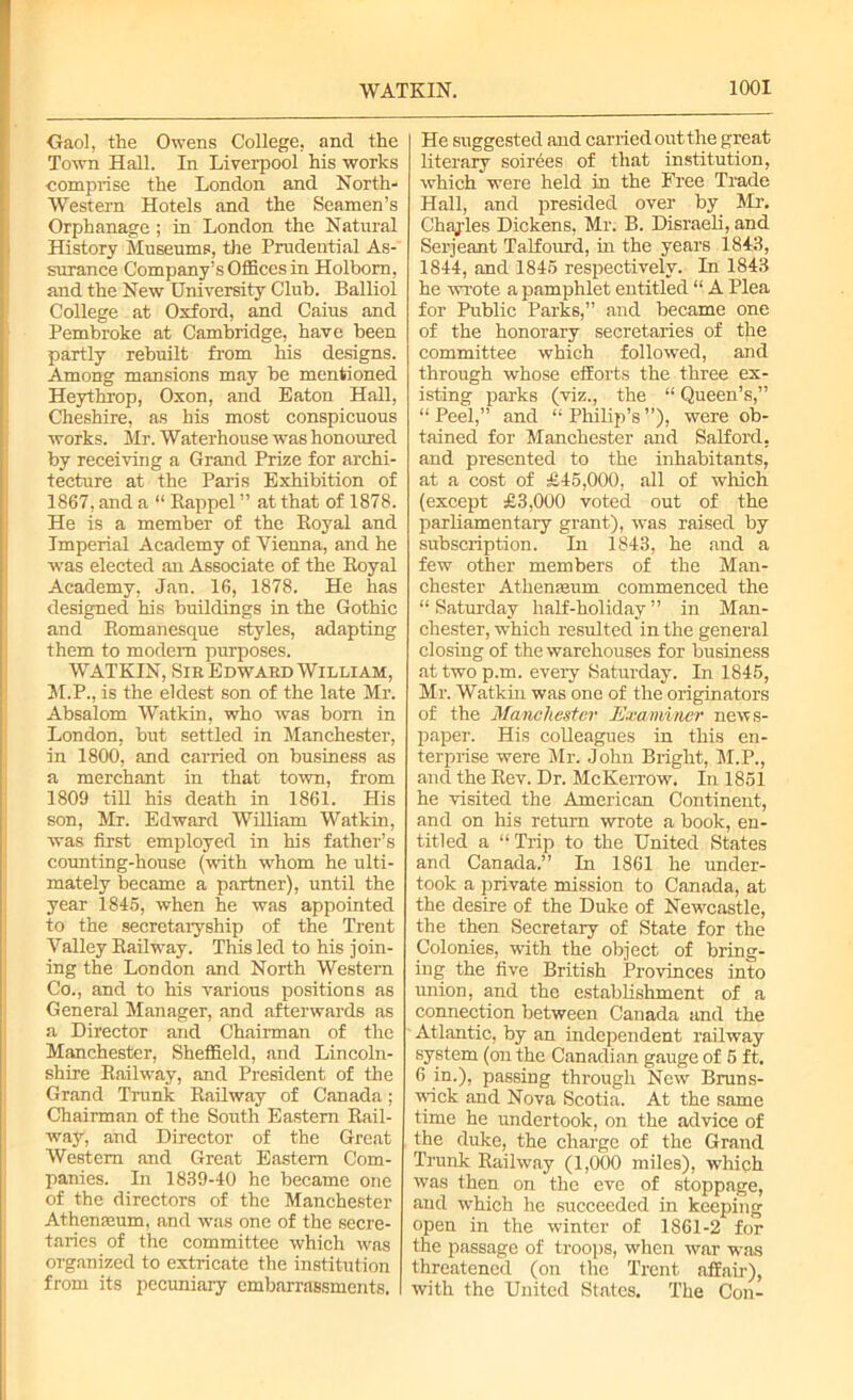 Gaol, the Owens College, and the Town Hall. In Liverpool his works comprise the London and North- Western Hotels and the Seamen’s Orphanage ; in London the Natural History Museums, the Prudential As- surance Company’s Offices in Holbom, and the New University Club. Ballioi College at Oxford, and Caius and Pembroke at Cambridge, have been partly rebuilt from his designs. Among mansions may be mentioned Heythrop, Oxon, and Eaton Hall, Cheshire, as his most conspicuous works. Mi'. Waterhouse was honoured by receiving a Grand Prize for archi- tecture at the Paris Exhibition of 1867, and a “ Rappel ” at that of 1878. He is a member of the Royal and Imperial Academy of Vienna, and he was elected an Associate of the Royal Academy, Jan. 16, 1878. He has designed his buildings in the Gothic and Romanesque styles, adapting them to modem purposes. WATKIN, Sir Edward William, 31.P., is the eldest son of the late Mr. Absalom Watkin, who was born in London, but settled in 31anchester, in 1800, and carried on business as a merchant in that town, from 1809 till his death in 1861. His son, Mr. Edward William Watkin, was first employed in his father’s counting-house (with whom he ulti- mately became a partner), until the year 1845, when he was appointed to the secretaryship of the Trent Valley Railway. This led to his join- ing the London and North Western Co., and to his various positions as General Manager, and afterwards as a Director and Chairman of the Manchester, Sheffield, and Lincoln- shire Railway, and President of the Grand Trunk Railway of Canada; Chairman of the South Eastern Rail- way, and Director of the Great Western and Great Eastern Com- panies. In 1839-40 he became one of the directors of the Manchester Athenaeum, and was one of the secre- taries of the committee which was organized to extricate the institution from its pecuniary embarrassments. He suggested and carried out the great literary soirees of that institution, which were held in the Free Trade Hall, and presided over by 3Lr. Chajies Dickens, Mr. B. Disraeli, and Serjeant Talfourd, in the years 1843, 1844, and 1845 respectively. In 1843 he wrote a pamphlet entitled “ A Plea for Public Parks,” and became one of the honorary secretaries of the committee which followed, and through whose efforts the three ex- isting parks (viz., the “ Queen’s,” “Peel,” and “Philip’s”), were ob- tained for Manchester and Salford, and presented to the inhabitants, at a cost of £45,000, all of which (except £3,000 voted out of the parliamentary grant), was raised by subscription. In 1843, he and a few other members of the Man- chester Athenmum commenced the “ Saturday half-holiday ” in Man- chester, which resulted in the general closing of the warehouses for business at two p.m. every Saturday. In 1845, Mr. Watkin was one of the originators of the Manchester Examiner news- paper. His colleagues in this en- terprise were Mr. John Bright, M.P., and the Rev. Dr. McKerrow. In 1851 he visited the American Continent, and on his return wrote a book, en- titled a “Trip to the United States and Canada.” In 1861 he under- took a private mission to Canada, at the desire of the Duke of Newcastle, the then Secretary of State for the Colonies, with the object of bring- ing the five British Provinces into union, and the establishment of a connection between Canada and the Atlantic, by an independent railway system (on the Canadian gauge of 5 ft. 6 in.), passing through New Bruns- wick and Nova Scotia. At the same time he undertook, on the advice of the duke, the charge of the Grand Trunk Railway (1,000 miles), which was then on the eve of stoppage, and which he succeeded in keeping open in the winter of 1861-2 for the passage of troops, when war was threatened (on the Trent affair), with the United States. The Con-