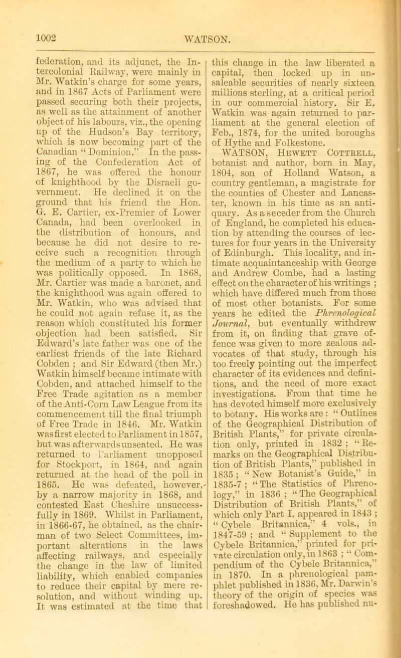 federation, and its adjunct, the In- tercolonial Railway, were mainly in Mr. Watkin’s charge for some years, and in 1867 Acts of Parliament were passed securing both their projects, as well as the attainment of another object of his labours, viz., the opening up of the Hudson’s Bay territory, which is now becoming part of the Canadian “ Dominion,” In the pass- ing of the Confederation Act of 1867, he was offered the honour of knighthood by the Disraeli go- vernment. He declined it on the ground that his friend the Hon. G. E. Cartier, ex-Premier of Lower Canada, had been overlooked in the distribution of honours, and because he did not desire to re- ceive such a recognition through the medium of a party to which he was politically opposed. In 1868, Mr. Cartier was made a baronet, and the knighthood was again offered to Mr. Watkin, who was advised that he could not again refuse it, as the reason which constituted his former objection had been satisfied; Sir Edward’s late father was one of the earliest friends of the late Richard Cobden ; and Sir Edward (then Mr.) Watkin himself became intimate with Cobden, and attached himself to the Free Trade agitation as a member of the Anti-Corn Law League from its commencement till the final triumph of Free Trade in 1846. Mr. Watkin wasfirst elected to Parliament in 1867, but was afterwards imseated. He was returned to Parliament unopposed for Stockport, in 1864, and again returned at the head of the poll in 1866. He was defeated, however,- by a narrow majority in 1868, and contested East Cheshire unsuccess- fully in 1869. Whilst in Parliament, in 1866-67, he obtained, as the chair- man of two Select Committees, im- portant alterations in the laws affecting railways, and especially the change in the law of limited liability, which enabled companies to reduce their capital by mere re- solution, and without winding up. It was estimated at the time that this change in the law liberated a capital, then locked up in un- saleable securities of nearly sixteen millions sterling, at a critical period in our commercial history. Sir E. Watkin was again returned to par- liament at the general election of Feb., 1874, for the united boroughs of Hythe and Folkestone. WATSON, Hewett Cottrell, botanist and author, bom in May, 1804, son of Holland Watson, a country gentleman, a magistrate for the counties of Chester and Lancas- ter, known in his time as an anti- quary. As a seceder from the Church of England, he completed his educa- tion by attending the courses of lec- tures for four years in the University of Edinburgh. This locality, and in- timate acquaintanceship with George and Andrew Combe, had a lasting effect on the character of his writings ; which have differed much from those of most other botanists. For some years he edited the Phrenological Journal, but eventually withdrew from it, on finding that grave of- fence was given to more zealous ad- vocates of that study, through his too freely pointing out the imperfect character of its evidences and defini- tions, and the need of more exact investigations. From that time he has devoted himself more exclusively to botany. His works are: “ Outlines of the Geographical Distribution of British Plants,” for private circula- tion only, printed in 1832 ; “ Re- marks on the Geographical Distribu- tion of British Plants,” published in 1835 ; “ New Botanist’s Guide,” in 1835-7; “The Statistics of Phreno- logy,” in 1836; “ The Geographical Distribution of British Plants,” of which only Part I. appeared in 1843 ; “ Cybele Britannica,” 4 vols., in 1847-59; and “Supplement to the Cybele Britannica,” printed for pri- vate circulation only, in 1863 ; “ Com- pendium of the Cybele Britannica,” in 1870. In a phrenological pam- phlet published in 1836, Mr. Darwin’s theory of the origin of species was foreshadowed. He has published nu-