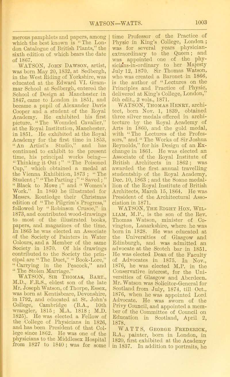 merous pamphlets and papers, among which the best known is “ The Lon- don Catalogue of British Plants,” the sixth edition of which bears the date of 1867. WATSON, John Dawson, artist, was born May 20,1832, at Sedbergh, in the West Biding of Yorkshire, was educated at the Edward VI. Gram- mar School at Sedbergh, entered the School of Design at Manchester in 1847, came to London in 1851, and became a pupil of Alexander Davis Cooper and a student of the Royal Academy. He exhibited his first picture, “ The Wounded Cavalier,” at the Royal Institution, Manchester, in 1851. He exhibited at the Royal Academy for the first time in 1853, “ An Artist’s Studio,” and has continued to exhibit to the present time, his principal works being— “ Thinking it Oirt; ” “ The Poisoned Cup,” which obtained a medal at the Vienna Exhibition, 1873 ; “ The Student“TheParting ;” “ Saved; ” “Black to Move and “Women’s Work.” In 1860 he illustrated for Messrs. Routledge their Christmas edition of “ The Pilgrim’s Progress,” followed by “ Robinson Crusoe,” in 1873, and contributed wood-drawings to most of the illustrated books, papers, and magazines of the time. In 1865 he was elected an Associate of the Society of Painters in Water Colours, and a Member of the same Society in 1870. Of his drawings contributed to the Society the prin- cipal are “ The Duet,” “ Book-Lore,” “ Carrying in the Peacock,” and “ The Stolen Marriage.” WATSON, Sir Thomas, Bart., M.D., F.R.S., eldest son of the late Mr. Joseph Watson, of Thorpe, Essex, was born at Kentisbeare, Devonshire, in 1792, and educated at St. John’s College, Cambridge (B.A., 10th wrangler, 1815; M.A. 1818; M.D. 1825). He was elected a Fellow of the College of Physicians in 1826, and has been President of that Col- lege since 1862. He was one of the physicians to the Middlesex Hospital from 1827 to 1840 ; was for some time Professor of the Practice of Physic in King’s College, London ; was for several years physician- extraordinary to the Queen; and was appointed one of the phy- sicians-in-ordinary to her Majesty July 12, 1870. Sir Thomas Watson, who was created a Baronet in 1866, is the author of “Lectures on the Principles and Practice of Physic, delivered at King’s College, London,”' 5th edit., 2 vols., 1871. WATSON, Thomas Henry, archi- tect, born Nov. 1, 1839, obtained three silver medals offered in archi- tecture by the Royal Academy of Arts in 1860, and the gold medal, with “ The Lectures of the Profes- sors,” and “ The Works of Sir Joshua Reynolds,” for his Design of an Ex- change in 1861. He was elected an Associate of the Royal Institute of British Architects in 1862; was awarded the first. annual travelling studentship of the Royal Academy, Dec. 10, 1863 ; and the Soane medal- lion of the Royal Institute of British Architects, March 15, 1864. He was President of the Architectural Asso- ciation in 1871. WATSON, The Right Hon. Wil- liam, M.P., is the son of the Rev. Thomas Watson, minister of Co- vington, Lanarkshire, where he was born in 1828. He was educated at the Universities of Glasgow and Edinburgh, and was admitted an advocate at the Scotch bar in 1851. He was elected Dean of the Faculty of Advocates in 1875. In Nov., 1876, he was elected M.P. in the Conservative interest, for the Uni- versities of Glasgow and Aberdeen. Mr. Watson was Solicitor-General for Scotland from July, 1874, till Oct., 1876, when he was appointed Lord Advocate. He was sworn of the Privy Council, and appointed a mem- ber of the Committee of Council on Education in Scotland, April 2, 1878. WATTS, George Frederick, R.A., painter, born in London, in 1820, first exhibited at the Academy in 1837. In addition to portraits, he