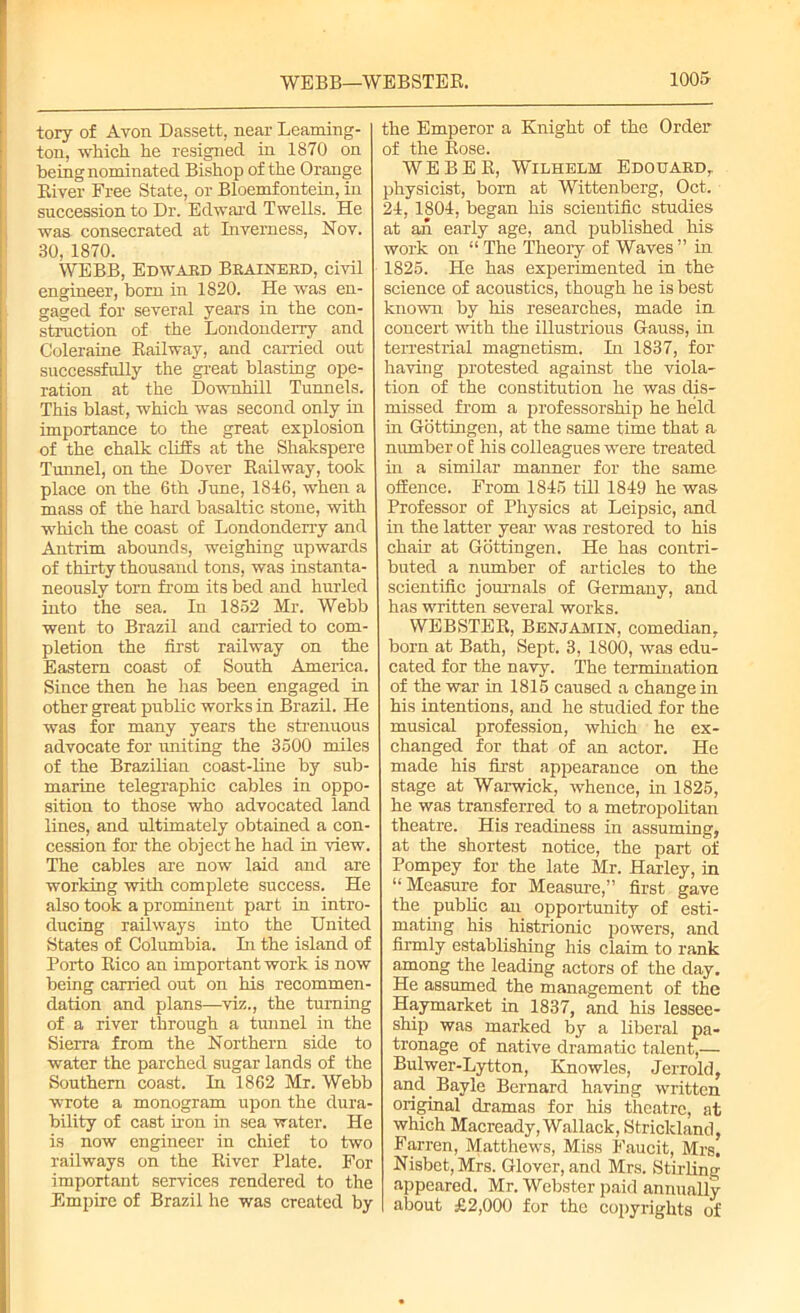 WEBB—WEBSTER. 100& tory of Avon Dassett, near Learning- ton, which he resigned in 1S70 on being nominated Bishop of the Orange River Free State, or Bloemfontein, in succession to Dr. Edward Twells. He was consecrated at Inverness, Nov. 30, 1870. WEBB, Edward Brainerd, civil engineer, born in 1820. He was en- gaged for several years in the con- struction of the Londonderry and Coleraine Railway, and carried out successfully the great blasting ope- ration at the Downhill Tunnels. This blast, which was second only in importance to the great explosion of the chalk cliffs at the Shakspere Tunnel, on the Dover Railway, took place on the 6th June, 1846, when a mass of the hard basaltic stone, with which the coast of Londonderry and Antrim abounds, weighing upwards of thirty thousand tons, was instanta- neously torn from its bed and hurled into the sea. In 1852 Mr. Webb went to Brazil and carried to com- pletion the first railway on the Eastern coast of South America. Since then he has been engaged in other great public works in Brazil. He was for many years the strenuous advocate for uniting the 3500 miles of the Brazilian coast-line by sub- marine telegraphic cables in oppo- sition to those who advocated land lines, and ultimately obtained a con- cession for the object he had in view. The cables are now laid and are working with complete success. He also took a prominent part in intro- ducing railways into the United States of Columbia. In the island of Porto Rico an important work is now being carried out on his recommen- dation and plans—viz., the turning of a river through a tunnel in the Sierra from the Northern side to water the parched sugar lands of the Southern coast. In 1862 Mr. Webb wrote a monogram upon the dura- bility of cast iron in sea water. He is now engineer in chief to two railways on the River Plate. For important services rendered to the Empire of Brazil he was created by the Emperor a Knight of the Order of the Rose. WEBER, Wilhelm Edouard,. physicist, born at Wittenberg, Oct. 24, 1804, began his scientific studies at an early age, and published his work on “ The Theory of Waves” in 1825. He has experimented in the science of acoustics, though he is best known by his researches, made in concert with the illustrious Gauss, in terrestrial magnetism. In 1837, for having protested against the viola- tion of the constitution he was dis- missed from a professorship he held in Gottingen, at the same time that a number of his colleagues were treated in a similar manner for the same offence. From 1845 till 1849 he was- Professor of Physics at Leipsic, and in the latter year was restored to his chair at Gottingen. He has contri- buted a number of articles to the scientific journals of Germany, and has written several works. WEBSTER, Benjamin, comedian, born at Bath, Sept. 3, 1800, was edu- cated for the navy. The termination of the war in 1815 caused a change in his intentions, and he studied for the musical profession, which he ex- changed for that of an actor. He made his first appearance on the stage at Warwick, whence, hi 1825, he was transferred to a metropolitan theatre. His readiness in assuming, at the shortest notice, the part of Pompey for the late Mr. Harley, in “Measure for Measure,” first gave the public an opportunity of esti- mating his histrionic powers, and firmly establishing his claim to rank among the leading actors of the day. He assumed the management of the Haymarket in 1837, and his lessee- ship was marked by a liberal pa- tronage of native dramatic talent,— Bulwer-Lytton, Knowles, Jerrold, and Bayle Bernard having written original dramas for his theatre, at which Macready, Wallack, Strickland, Farren, Matthews, Miss Faucit, Mrs. Nisbct, Mrs. Glover, and Mrs. Stirling appeared. Mr. Webster paid annually about £2,000 for the copyrights of