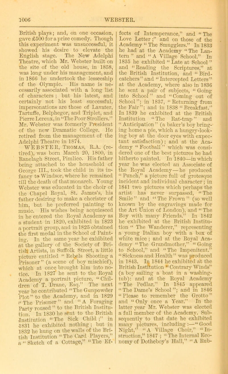 British plays; and, on one occasion, gave £600 for a prize comedy. Though this experiment was unsuccessful, it showed his desire to elevate the English stage. The New Adelphi Theatre, which Mr. Webster built on the site of the old house, in 1868, was long under his management, and in 1866 he undertook the lesseeship of the Olympic. His name is ne- cessarily associated with a long list of characters ; but his latest, and certainly not his least successful, impersonations are those of Lavater, Tartuffe, Belphegor, and Triplet, and Pierre Lereux, in “The Poor Strollers.” Mr. Webster was formerly President of the new Dramatic College. He retired from the management of the Adelphi Theatre in 1874. WEBSTER, Thomas, R.A. (re- tired), was born March 20, 1800, in Ranelagh Street, Pimlico. His father being attached to the household of George III., took the child in its in- fancy to Windsor, where he remained till the death of that monarch. Young Webster was educated in the choir of the Chapel Royal, St. James’s, his father desiring to make a chorister of him, but he preferred painting to music. His wishes being acquiesced in he entered the Royal Academy as a student in 1820, exhibited in 1823 a portrait group, and in 1826 obtained the first medal in the School of Paint- in°\ In the same year he exhibited at°the gallery of the Society of Bri- tish Artists, in Suffolk Street, a little picture entitled “ Rebels Shooting a Prisoner ” (a scene of boy mischief), which at once brought him into no- tice. In 1827 he sent to the Royal Academy a portrait picture, “ Chil- dren of T. Drane, Esq.” The next year he contributed “The Gunpowder Plot” to the Academy, and in 1829 t‘ The Prisoner ” and “ A Foraging Party roused ” to the British Institu- tion. In 1830 he sent to the British •Institution “The Sick Child;” in •1831 he exhibited nothing; but in 1832 he hung on the walls of the Bri- tish Institution “ The Card Players,” a “ Sketch of a Cottage,” “ The Ef- fects of Intemperance,” and “ The Love Letterand on those of the Academy “ The Smugglers.” In 1833 he had at the Academy “The Lan- tern ” and “ A Village School.” In 1835 he exhibited “ Late at School ” and “Reading the Scriptures,” at the British Institution, and “ Bird- catchers” and “Intercepted Letters” at the Academy, where also in 1836 he sent a pair of subjects, “ Going into School ” and “ Coming out of School”; in 1837, “Returning from the Fair ”; and in 1838 “ Breakfast.” In 1839 he exhibited at the British Institution “ The Rat-trap ” and “ Anticipation ” (a baker’s boy bring- ing home a pie, which a lumgry-look- ing boy at the door eyes with expec- tant satisfaction); and at the Aca- demy “ Football ” which was consi- dered one of the best pictures he had hitherto painted. In 1840—in which year he was elected an Associate of the Royal Academy—he produced “ Punch,” a picture full of grotesque incident and individual character; in 1841 two pictures which perhaps the artist has never surpassed, “ The Smile ” and ‘1 The Frown ” (so well known by the engravings made for the Art Union of London), and “ The Boy with many Friends.” In 1842 he exhibited at the British Institu- tion “ The Wanderer,” representing a young Italian boy with a box of white mice ; and at the Royal Aca- demy “ The Grandmother,” “ Going to School,” and “ The Impenitent.” “ Sickness and Health” was produced in 1843. In 1844 he exhibited at the British Institution “ Contrary Winds” (a boy sailing a boat in a washing- tub): and at the Royal Academy “ The Pedlar.” In 1845 appeared “The Dame’s School”; and in 1846 “ Please to remember the Grotto ” and “ Only once a Year.” In the latter year Mr. Webster was elected a full member of the Academy. Sub- sequently to that date he exhibited many pictures, including:—“Good Night,” “A Village Choir,” “In- struction,” 1847 ; “ The Internal Eco- nomy of Dothcboy’s Hall,” “ A Rub-