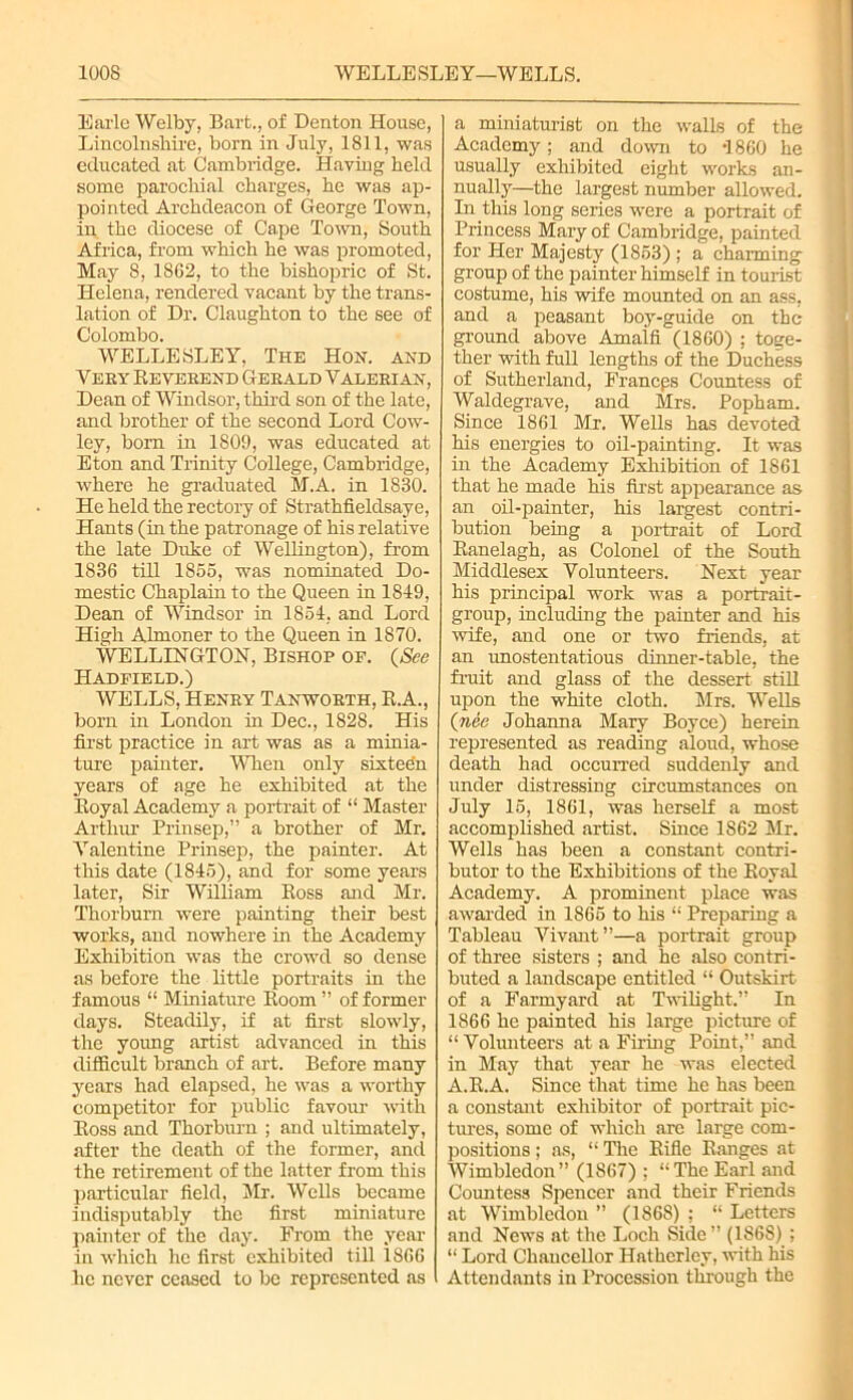 Earle Welby, Bart., of Denton House, Lincolnshire, born in July, 1811, was educated at Cambridge. Having held some parochial charges, he was ap- pointed Archdeacon of George Town, in the diocese of Cape Town, South Africa, from which he was promoted, May 8, 1862, to the bishopric of St. Helena, rendered vacant by the trans- lation of Dr. Claughton to the see of Colombo. WELLESLEY, The Hon. and Yery Reverend Gerald Valerian, Dean of Windsor, third son of the late, and brother of the second Lord Cow- ley, born in 1809, was educated at Eton and Trinity College, Cambridge, where he graduated M.A. in 1830. He held the rectory of Strathfieldsaye, Hants (in the patronage of his relative the late Duke of Wellington), from 1836 till 1865, was nominated Do- mestic Chaplain to the Queen in 1849, Dean of Windsor in 1854, and Lord High Almoner to the Queen in 1870. WELLINGTON, Bishop of. (See Hadfield.) WELLS, Henry Tanyvorth, R.A., born in London in Dec., 1828. His first practice in art was as a minia- ture painter. When only sixteen years of age he exhibited at the Royal Academy a portrait of “ Master Arthur Prinsep,” a brother of Mr. Valentine Prinsep, the painter. At this date (1845), and for some years later, Sir William Ross and Mr. Thorburn were painting their best works, and nowhere in the Academy Exhibition was the crowd so dense as before the little portraits in the famous “ Miniature Room ” of former days. Steadily, if at first slowly, the young artist advanced in this difficult branch of art. Before many years had elapsed, he was a worthy competitor for public favour with Ross and Thorburn ; and ultimately, after the death of the former, and the retirement of the latter from this particular field, Mr. Wells became indisputably the first miniature painter of the day. From the year in which he first exhibited till 1866 he never ceased to be represented as a miniaturist on the walls of the Academy; and down to I860 he usually exhibited eight works an- nually—the largest number allowed. In this long series were a portrait of Princess Mary of Cambridge, painted for Her Majesty (1853) ; a charming group of the painter himself in tourist costume, his wife mounted on an ass, and a peasant boy-guide on the ground above Amaifi (1860) ; toge- ther with full lengths of the Duchess of Sutherland, Francps Countess of Waldegrave, and Mrs. Popham. Since 1861 Mr. Wells has devoted his energies to oil-painting. It was in the Academy Exhibition of 1861 that he made his first appearance as an oil-painter, his largest contri- bution being a portrait of Lord Ranelagh, as Colonel of the South Middlesex Volunteers. Next year his principal work was a portrait- group, including the painter and his wife, and one or two friends, at an unostentatious dinner-table, the fruit and glass of the dessert still upon the white cloth. Mrs. Wells (nee Johanna Mary Boyce) herein represented as reading aloud, whose death had occurred suddenly and under distressing circumstances on July 15, 1861, was herself a most accomplished artist. Since 1862 Mr. Wells has been a constant contri- butor to the Exhibitions of the Royal Academy. A prominent place was awarded in 1865 to his “ Preparing a Tableau Yivant”—a portrait group of three sisters ; and he also contri- buted a landscape entitled “ Outskirt of a Farmyard at Twilight.” In 1866 he painted his large picture of “ Volunteers at a Filing Point,” and in May that year he was elected A.R.A. Since that time he has been a constant exhibitor of portrait pic- tures, some of which are large com- positions ; as, “ The Rifle Ranges at Wimbledon” (1867) ; “The Earl and Countess Spencer and their Friends at Wimbledon ” (186S) ; “ Letters and News at the Loch Side” (1868) ; “ Lord Chancellor Hatherley, with his Attendants in Procession through the