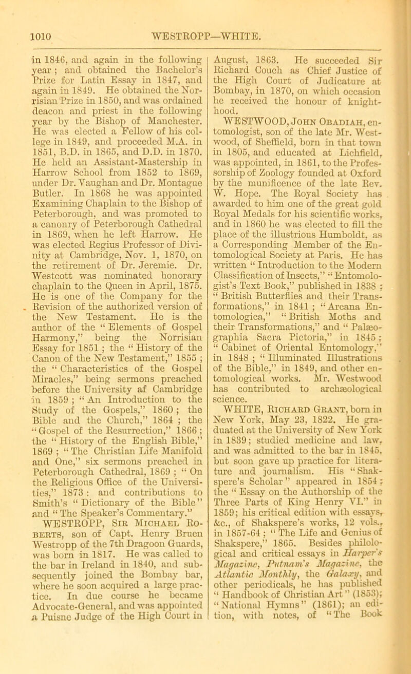 in 1846, and again in the following year; and obtained the Bachelor’s Prize for Latin Essay in 1847, and again in 1849. He obtained the Nor- risian Prize in 1860, and was ordained deacon and priest in the following year by the Bishop of Manchester. He was elected a Fellow of his col- lege in 1849, and proceeded M.A. in 1861, B.D. in 1866, and D.D. in 1870. He held an Assistant-Mastership in Harrow School from 1862 to 1869, under Dr. Yaughan and Dr. Montague Butler. In 1868 he was appointed Examining Chaplain to the Bishop of Peterborough, and was promoted to a canonry of Peterborough Cathedral in 1869, when he left Harrow. He was elected Regius Professor of Divi- nity at Cambridge, Nov. 1, 1870, on the retirement of Dr. Jeremie. Dr. Westcott was nominated honorary chaplain to the Queen in April, 1875. He is one of the Company for the . Revision of the authorized version of the New Testament. He is the author of the “ Elements of Gospel Harmony,” being the Norrisian Essay for 1851 ; the “ History of the Canon of the New Testament,” 1855 ; the “ Characteristics of the Gospel Miracles,” being sermons preached before the University af Cambridge in 1859 ; “ An Introduction to the Study of the Gospels,” 1860; the Bible and the Church,” 1864 ; the •‘Gospel of the Resurrection,” 1866; the “ Histoiy of the English Bible,” 1869 ; “ The Christian Life Manifold and One,” six sermons preached in Peterborough Cathedral, 1869 ; “On the Religious Office of the Universi- ties,” 1873: and contributions to Smith’s “ Dictionary of the Bible ” and “ The Speaker’s Commentary.” WE STROPP, Sir Michael Ro- berts, son of Capt. Henry Bruen Westropp of the 7th Dragoon Guards, was born in 1817. He was called to the bar in Ireland in 1840, and sub- sequently joined the Bombay bar, where he soon acquired a large prac- tice. In due course he became Advocate-General, and was appointed a Puisne Judge of the High Court in August, 1863. He succeeded Sir Richard Couch as Chief Justice of the High Court of Judicature at Bombay, in 1870, on which occasion he received the honour of knight- hood. WESTWOOD, John Obadiah, en- tomologist, son of the late Mr. West- wood, of Sheffield, born in that town in 1805, and educated at Lichfield, was appointed, in 1861, to the Profes- sorship of Zoology founded at Oxford by the munificence of the late Rev. W. Hope. The Royal Society has awarded to him one of the great gold Royal Medals for his scientific works, and in 1860 he was elected to fill the place of the illustrious Humboldt, as a Corresponding Member of the En- tomological Society at Paris. He has written “ Introduction to the Modern Classification of Insects,” “ Entomolo- gist’s Text Book,” published in 1838 ; “ British Butterflies and their Trans- formations,” in 1841 ; “Arcana En- tomologica,” “ British Moths and their Transformations,” and “ Pakeo- graphia Sacra Pictoria,” in 1845 ; “ Cabinet of Oriental Entomology,” in 1848 ; “ Hlummated Hlustrations of the Bible,” in 1849, and other en- tomological works. Mr. Westwood has contributed to archaeological science. WHITE, Richard Grant, bom in New York, May 23, 1822. He gra- duated at the University of New York in 1839; studied medicine and law, and was admitted to the bar in 1845. but soon gave up practice for litera- ture and journalism. His “ Shak- spere’s Scholar ” appeared in 1854 : the “ Essay on the Authorship of the Three Parts of King Henry VI.” in 1859; his critical edition with essays, &c., of Shakspere’s works, 12 vols., in 1857-64 ; “ The Life and Genius of Shakspere,” 1865. Besides philolo- gical and critical essays in Harper's Magazine, Putnam's Magazine, the Atlantic Monthly, the Galaxy, and other periodicals, he has published “ Handbook of Christian Art ” (1853); “National Hymns” (1861); an edi- tion, with notes, of “The Book