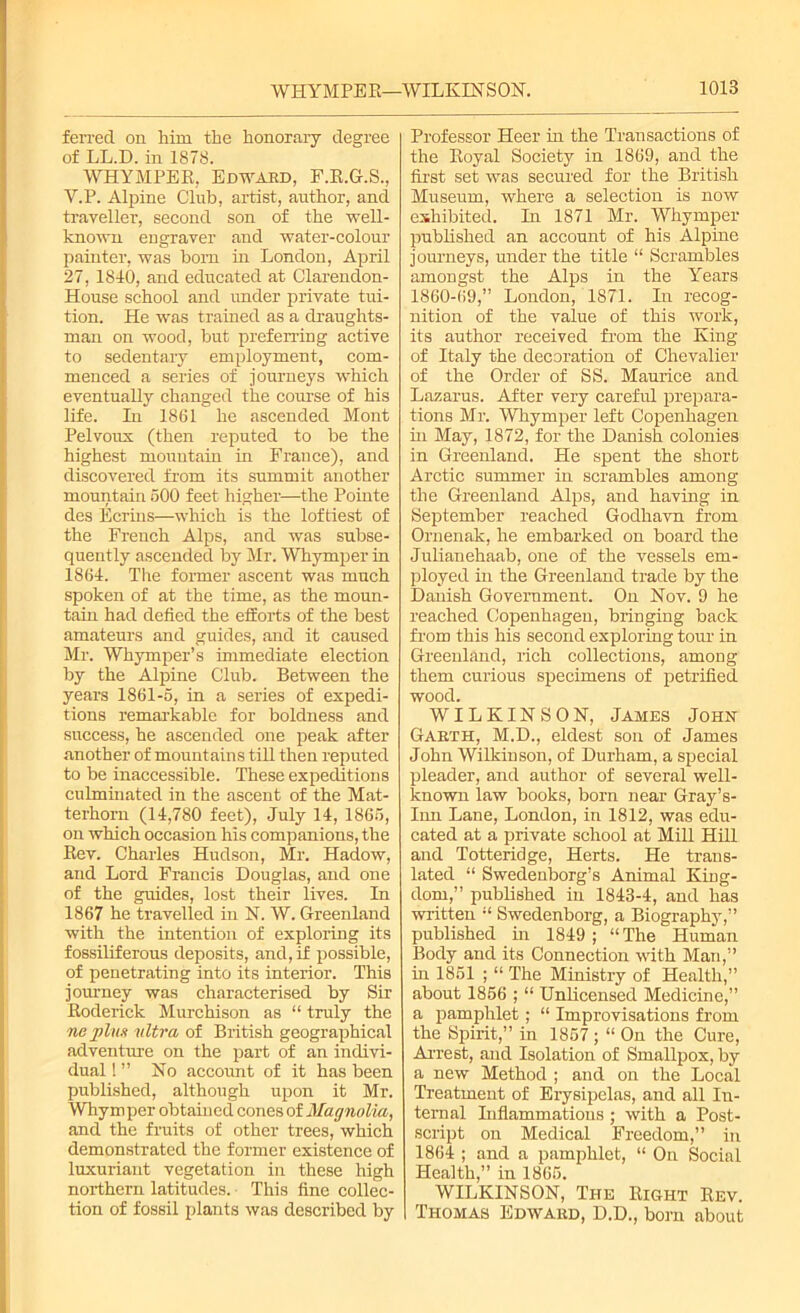 ferred on him the honorary degree of LL.D. in 1878. WHYMPEK, Edward, F.K.G.S., Y.P. Alpine Club, artist, author, and traveller, second son of the well- known engraver and water-colour painter, was born in London, April 27, 1840, and educated at Clarendon- House school and under private tui- tion. He was trained as a draughts- man on wood, but preferring active to sedentary employment, com- menced a series of journeys which eventually changed the course of his life. In 1861 he ascended Mont Pelvoux (then reputed to be the highest mountain in France), and discovered from its summit another mountain 500 feet higher—the Pointe des Ecrins—which is the loftiest of the French Alps, and was subse- quently ascended by Mr. Whymper in 1864. The former ascent was much spoken of at the time, as the moun- tain had defied the efforts of the best amateurs and guides, and it caused Mr. Whymper’s immediate election by the Alpine Club. Between the years 1861-5, in a series of expedi- tions remarkable for boldness and success, he ascended one peak after another of mountains till then reputed to be inaccessible. These expeditions culminated in the ascent of the Mat- terhorn (14,780 feet), July 14, 1865, on which occasion his companions, the Kev. Charles Hudson, Mr. Hadow, and Lord Francis Douglas, and one of the guides, lost their lives. In 1867 he travelled in N. W. Greenland with the intention of exploring its fossiliferous deposits, and, if possible, of penetrating into its interior. This journey was characterised by Sir Roderick Murchison as “ truly the ne plus ultra of British geographical adventure on the part of an indivi- dual 1 ” No account of it has been published, although upon it Mr. Whymper obtained cones of Magnolia, and the fruits of other trees, which demonstrated the former existence of luxuriant vegetation in these high northern latitudes. This fine collec- tion of fossil plants was described by Professor Heer in the Transactions of the Koyal Society in 1869, and the first set was secured for the British Museum, where a selection is now exhibited. In 1871 Mr. Whymper published an account of his Alpine journeys, under the title “ Scrambles amongst the Alps in the Years 1860-69,” London, 1871. In recog- nition of the value of this work, its author received from the King of Italy the decoration of Chevalier of the Order of SS. Maurice and Lazarus. After very careful prepara- tions Mr. Whymper left Copenhagen in May, 1872, for the Danish colonies in Greenland. He spent the short Arctic summer in scrambles among the Greenland Alps, and having in September reached Godhavn from Ornenak, he embarked on board the Julianehaab, one of the vessels em- ployed in the Greenland trade by the Danish Government. On Nov. 9 he reached Copenhagen, bringing back from this his second exploring torn' in Greenland, rich collections, among them curious specimens of petrified wood. WILKINSON, James John Gabth, M.D., eldest son of James John Wilkinson, of Durham, a special pleader, and author of several well- known law books, born near Gray’s- Inn Lane, London, in 1812, was edu- cated at a private school at Mill Hill and Totteridge, Herts. He trans- lated “ Swedenborg’s Animal King- dom,” published in 1843-4, and has written “ Swedenborg, a Biography,” published in 1849; “The Human Body and its Connection with Man,” in 1851 ; “ The Ministry of Health,” about 1856 ; “ Unlicensed Medicine,” a pamphlet; “ Improvisations from the Spirit,” in 1857 ; “ On the Cure, Arrest, and Isolation of Smallpox, by a new Method ; and on the Local Treatment of Erysipelas, and all In- ternal Inflammations ; with a Post- script on Medical Freedom,” in 1864 ; and a pamphlet, “ On Social Health,” in 1865. WILKINSON, The Right Rev. Thomas Edward, D.D., born about