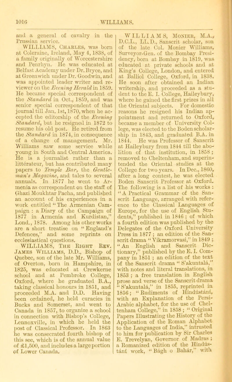 and a general of cavalry in the Prussian service. WILLIAMS, Charles, was born at Coleraine, Ireland, May 4,1838, of a family originally of Worcestershire and Penrhyn. He was educated at Belfast Academy under Dr. Bryce, and at Greenwich under Dr. Goodwin, and was appointed leader writer and re- viewer on the Evening Herald in 1859. He became special correspondent of the Standard in Oct., 1859, and was senior special correspondent of that journal till Jan. 1st, 1870, when he ac- cepted the editorship of the Evening Standard, but he resigned in 1872 to resume his old post. He retired from the Standard in 1874, in consequence of a change of management. Mr. Williams saw some service while young in South and Central America. He is a journalist rather than a litterateur, but has contributed many papers to Temple Ear, the Gentle- man's Magazine, and tales to several annuals. In 1877 he went to Ar- menia as correspondent on the staff of Ghazi Moukhtar Pacha, and published an account of his experiences in a work entitled “ The Armenian Cam- paign : a Diary of the Campaign of 1877 in Armenia and Kurdistan,” Lond., 1878. Among his other works are a short treatise on “ England’s Defences,” and some reprints on ecclesiastical questions. WILLIAMS, The Eight Rev. James Williams, D.D., Bishop of Quebec, son of the late Mr. Williams, of Overton, born in Hampshire, in 1825, was educated at Crewkeme school and at Pembroke College, Oxford, where he graduated B.A., taking classical honours in 1851, and proceeded M.A. and D.D. Having been ordained, he held curacies in Bucks and Somerset, and went to Canada in 1857, to organize a school in connection with Bishop’s College, Lennoxville, in which he held the post of Classical Professor. In 1853 he was consecrated fourth bishop of this see, which is of the annual value of £1,500, and includes a large portion of Lower Canada. WILLIAMS, Mohier, M.A., D.C.L., LL.D., Sanscrit scholar, son of the late Col. Monier Williams, Surveyor-Gen. of the Bombay Presi- dency, bom at Bombay in 1819, was educated at private schools and at King’s College, London, and entered at Balliol College, Oxford, in 1838. He soon after obtained an Indian writership, and proceeded as a stu- dent to the E. I. College, Haileybury, where he gained the first prizes in all the Oriental subjects. For domestic reasons he resigned his Indian ap- pointment and returned to Oxford, became a member of University Col- lege, was elected to the Boden scholar- ship in 1843, and graduated B.A. in 1844. He was Professor of Sanscrit at Haileybury from 1844 till the abo- lition of that institution, in 1858 ; removed to Cheltenham, and superin- tended the Oriental studies at the College for two years. In Dec., I860, after a long contest, he was elected Boden Sanscrit Professor at Oxford. The following is a list of his works : “A Practical Grammar of the San- scrit Language, arranged with refer- ence to the Classical Languages of Europe, for the use of English Stu- dents,” published hi 1846 ; of which a fourth edition was published by the Delegates of the Oxford University Press in 1877 ; an edition of the San- scrit drama “ Yikramorvasi,” in 1849 : 11 An English and Sanscrit Dic- tionary,” published by the E. I. Com- pany in 1851 ; an edition of the text of the Sanscrit drama “ S’akuntala,” with notes and literal translations, in 1853 ; a free translation hi English prose .and verse of the Sanscrit drama “ S’akuntald,” in 1855, reprinted in 1856; “ Rudiments of Hindustani, with an Explanation of the Persi- Arabic alphabet, for the use of Chel- tenham College,” in 1858 ; “ Original Papers Illustrating the History of the Application of the Roman Alphabet to the Languages of India,” intrusted to him for publication by Sir Charles E. Trevelyan, Governor of Madras ; a Romanized edition of the Hindus- tani work, “ Bagh o Bahar,” with