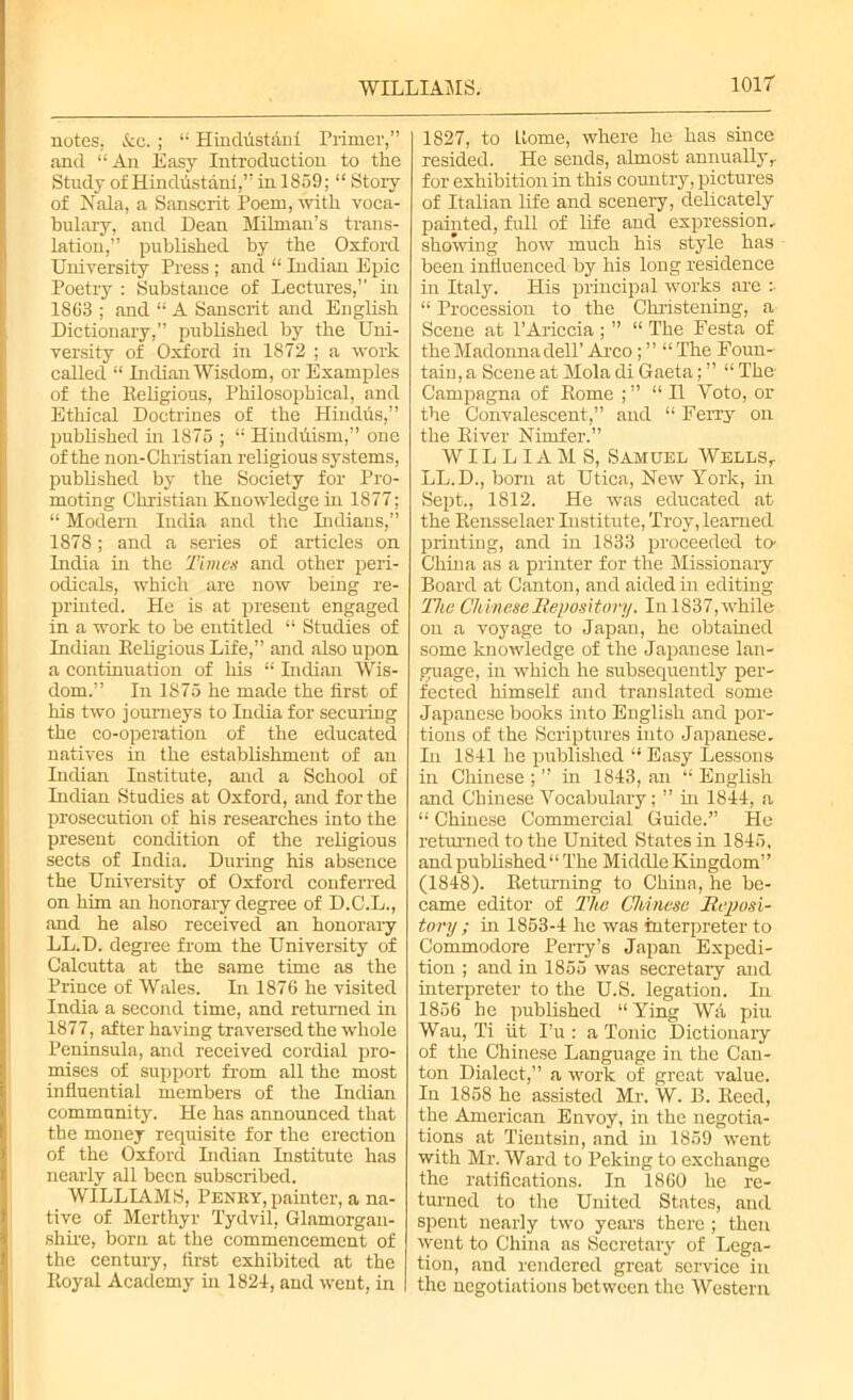 notes. &c.; “ Hindfistani Primer,” and “An Easy Introduction to tire Study of Hindustani,” in 1859; “ Story of Nala, a Sanscrit Poem, with voca- bulary, and Dean Milman’s trans- lation,” published by the Oxford University Press ; and “ Indian Epic Poetry : Substance of Lectures,” in 1863 ; and “ A Sanscrit and English Dictionary,” published by the Uni- versity of Oxford in 1872 ; a work called “ Indian Wisdom, or Examples of the Religious, Philosophical, and Ethical Doctrines of the Hindfis,” published in 1875 ; “ Hindfiism,” one of the non-Christian religious systems, published by the Society for Pro- moting Christian Knowledge in 1877; “ Modern India and the Indians,” 1878; and a series of articles on India in the Times and other peri- odicals, which are now being re- printed. He is at present engaged in a work to be entitled “ Studies of Indian Religious Life,” and also upon a continuation of his “ Indian Wis- dom.” In 1875 he made the first of his two journeys to India for securing the co-operation of the educated natives in the establishment of an Indian Institute, and a School of Indian Studies at Oxford, and for the prosecution of his researches into the present condition of the religious sects of India. During his absence the University of Oxford conferred on him an honorary degree of D.C.L., and he also received an honorary LL.D. degree from the University of Calcutta at the same time as the Prince of Wales. In 1876 he visited India a second time, and returned in 1877, after having traversed the whole Peninsula, and received cordial pro- mises of support from all the most influential members of the Indian community. He has announced that the money requisite for the erection of the Oxford Indian Institute has nearly all been subscribed. WILLIAMS, Peney, painter, a na- tive of Merthyr Tydvil, Glamorgan- shire, born at the commencement of the century, first exhibited at the Royal Academy hi 1824, and went, in 1827, to Home, where he has since resided. He sends, almost annuallyr for exhibition in this country, pictures of Italian life and scenery, delicately painted, full of life and expression, showing how much his style has been influenced by his long residence hi Italy. His principal works are i “ Procession to the Christening, a Scene at PAriccia ; ” “ The Festa of the Madonna dell’ Arco; ” “ The Foun- tain, a Scene at Mola di Gaeta; ” “ The Campagna of Rome ;” “H Yoto, or the Convalescent,” and “ Ferry oil the River Nimfer.” WILLIAMS, Samuel Wells,. LL.D., born at Utica, New York, in Sept., 1812. He was educated at the Rensselaer Institute, Troy, learned printing, and in 1833 proceeded to' China as a printer for the Missionary Board at Canton, and aided hi editing The Chinese Repository. In 1837, while on a voyage to Japan, he obtained some knowledge of the Japanese lan- guage, in which he subsequently per- fected himself and translated some Japanese books into English and por- tions of the Scriptures into Japanese. In 1841 he published “ Easy Lessons in Chinese ; ” in 1843, an “ English and Chinese Vocabulary; ” hi 1844, a “ Chinese Commercial Guide.” He returned to the United States in 1845, and published “ The Middle Kingdom” (1848). Returning to China, he be- came editor of The Chinese Reposi- tory ; hi 1853-4 he was interpreter to Commodore Perry’s Japan Expedi- tion ; and in 1855 was secretary and interpreter to the U.S. legation. In 1856 he published “ Ying Wa piu Wau, Ti fit I’u : a Tonic Dictionary of the Chinese Language in the Can- ton Dialect,” a work of great value. In 1858 he assisted Mr. W. B. Reed, the American Envoy, in the negotia- tions at Tientsin, and hi 1859 went with Mr. Ward to Peking to exchange the ratifications. In 1860 he re- turned to the United States, and spent nearly two years there ; then went to China as Secretary of Lega- tion, and rendered great service in the negotiations between the Western