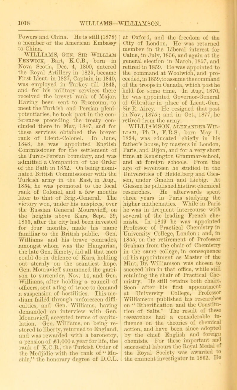 Powers and China. He is still (1878) a member of the American Embassy to China. WILLIAMS, Gen. Sir William Fenwick, Bart, K.C.B., born in Nova Scotia, Dec. 4, 1800, entered the Royal Artillery in 1825, became First Lieut, in 1827, Captain in 1840, was employed in Turkey till 1843, and for his military services there received the brevet rank of Major. Having been sent to Erzeroum, to meet the Turkish and Persian pleni- potentiaries, he took part in the con- ferences preceding the treaty con- cluded there in May, 1847, and for these services obtained the brevet rank of Lieut.-Colonel. In June, 1848, he was appointed English Commissioner for the settlement of the Turco-Persian boundary, and was admitted a Companion of the Order cf the Bath in 1852. On being nomi- nated British Commissioner with the Turkish army in the East, in Aug., 1854, he was promoted to the local rank of Colonel, and a few months later to that of Brig.-General. The victory won, under his auspices, over the Russian General MouraviefE, on the heights above Kars, Sept. 29, 1855, after the city had been invested for four months, made his name familiar to the British public. Gen. Williams and his brave comrades, amongst whom was the Hungarian, the late Gen. Kmety, did all that men could do in defence of Kars, holding out sternly on the scantiest hope. Gen. MouraviefE summoned the garri- son to surrender, Nov. 14, and Gen. Williams, after holding a council of officers, sent a flag of truce to demand a suspension of hostilities. This me- dium failed through unforeseen diffi- culties, and Gen. Williams, having demanded an interview with Gen. Mouravieff, accepted terms of capitu- lation. Gen. Williams, on being re- stored to liberty, returned to England, and was rewarded with a baronetcy, a pension of £1,000 a year for life, the rank of K.C.li.' the Turkish Order of the Medjidie with the rank of “ Mu- shir,” the honorary degree of D.C.L. at Oxford, and the freedom of the City of London. He was returned member in the Liberal interest for Caine, in July, 1856, and again at the general election in March, 1857, and retired in 1859. He was appointed to the command at Woolwich, and pro- ceeded, in 1859,to assume the command of the troops in Canada, which post he held for some time. In Aug., 1870, he was appointed Governor-General of Gibraltar in place of Lieut.-Gen. Sir R. Airey. He resigned that post in Nov., 1875 ; and in Oct., 1877, he retired from the army. WILLIAMSON, Alexander Wil- liam, Ph.D., F.R.S., bom May 1, 1824, was educated chiefly in his father’s house, by masters in London, Paris, and Dijon, and for a very short time at Kensington Grammar-school, and at foreign schools. From the age of seventeen he studied in the Universities of Heidelberg and Gies- sen, under Gmelin and Liebig. At Giessen he published his first chemical researches. He afterwards spent three years in Paris studying the higher mathematics. While in Paris he was in frequent intercourse with several of the leading French che- mists. In 1849 he was appointed Professor of Practical Chemistry in University College, London ; and, in 1855, on the retirement of Professor Graham from the chair of Chemistry in the same college, in consequence of his appointment as Master of the Mint, Dr. Williamson was chosen to succeed him in that office, while still retaining the chair of Practical Che- mistry. He still retains both chairs. Soon after his first appointment at University College, Professor Williamson published his researches on “ Etherification and the Constitu- tion of Salts.” The result of these researches had a considerable in- fluence on the theories of chemical action, and have been since adopted by the chief English and foreign chemists. For these important and successful labours the Royal Medal of the Royal Society was awarded to the eminent investigator in 1862. He