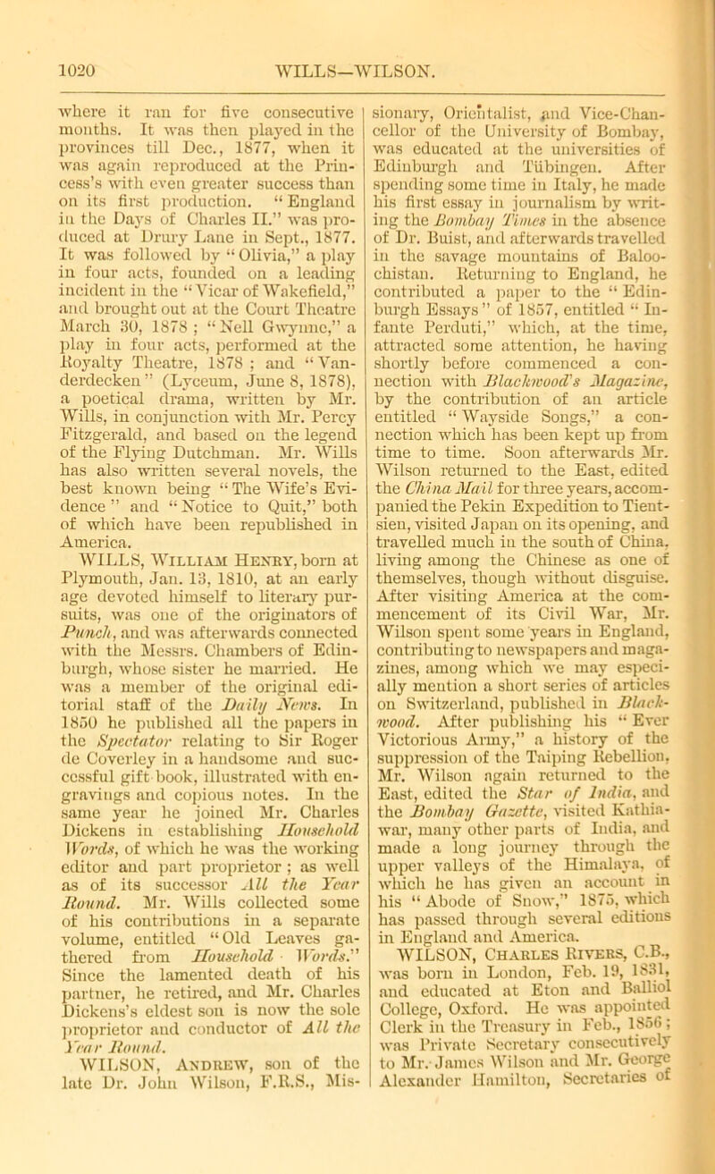 where it ran for five consecutive months. It was then played in the provinces till Dec., 1877, when it was again reproduced at the Prin- cess’s with even greater success than on its first production. “ England in the Days of Charles II.” was pro- duced at Drury Lane in Sept., 1877. It was followed by “ Olivia,” a play in four acts, founded on a leading incident in the “Vicar of Wakefield,” and brought out at the Court Theatre March 30, 1878 ; “Nell Gwynnc,” a play in four acts, performed at the Loyalty Theatre, 1878 ; and “ Van- derdecken” (Lyceum, June 8, 1878), a poetical drama, written by Mr. Wills, in conjunction with Mr. Percy Fitzgerald, and based on the legend of the Flying Dutchman. Mr. Wills has also written several novels, the best known being “ The Wife’s Evi- dence ” and “ Notice to Quit,” both of which have been republished in America. WILLS, William Henry, born at Plymouth, Jan. 13, 1810, at an early age devoted himself to literary pur- suits, was one of the originators of Punch, and was afterwards connected with the Messrs. Chambers of Edin- burgh, whose sister he married. He was a member of the original edi- torial staff of the Daily News. In 1850 he published all the papers in the Spectator relating to Sir Roger de Coverley in a handsome and suc- cessful gift-book, illustrated with en- gravings and copious notes. In the same year he joined Mr. Charles Dickens in establishing Household Words, of which he was the working editor and part proprietor; as well as of its successor All the Year Round. Mr. Wills collected some of his contributions in a separate volume, entitled “Old Leaves ga- thered from Household ■ Words.'' Since the lamented death of his partner, he retired, and Mr. Charles Dickens’s eldest son is now the sole proprietor and conductor of All the Year Round. WILSON, Andrew, son of the late Dr. John Wilson, F.R.S., Mis- sionary, Orientalist, and Vice-Chan- cellor of the University of Bombay, was educated at the universities of Edinburgh and Tubingen. After spending some time in Italy, he made his first essay hi journalism by writ- ing the Bombay Times in the absence of Dr. Buist, and afterwards travelled in the savage mountains of Baloo- chistan. Returning to England, he contributed a paper to the “ Edin- burgh Essays ” of 1857, entitled “ In- fante Perduti,” which, at the time, attracted some attention, he having shortly before commenced a con- nection with Blackwood's Magazine, by the contribution of an article entitled “ Wayside Songs,” a con- nection which has been kept up from time to time. Soon afterwards Mr. Wilson returned to the East, edited the China Ma il for three years, accom- panied the Pekin Expedition to Tient- sien, visited Japan on its opening, and travelled much in the south of China, living among the Chinese as one of themselves, though without disguise. After visiting America at the com- mencement of its Civil War, Mr. Wilson spent some years in England, contributing to newspapers and maga- zines, among which we may especi- ally mention a short series of articles on Switzerland, published in Black- wood. After publishing his “ Ever Victorious Army,” a history of the suppression of the Taiping Rebellion, Mr. Wilson again returned to the East, edited the Star of India, and the Bombay Gazette, visited Kathia- war, many other parts of India, and made a long journey through the upper valleys of the Himalaya, of winch he has given an account in his “ Abode of Snow,” 1875, which has passed through several editions in England and America. WILSON, Charles Rivers, C.B., was born in London, Feb. 19, 1831, and educated at Eton and Balliol College, Oxford. He was appointed Clerk in the Treasury in Feb., 1856 ; was Private Secretary consecutively to Mr. James Wilson and Mr. George Alexander Hamilton, Secretaries of