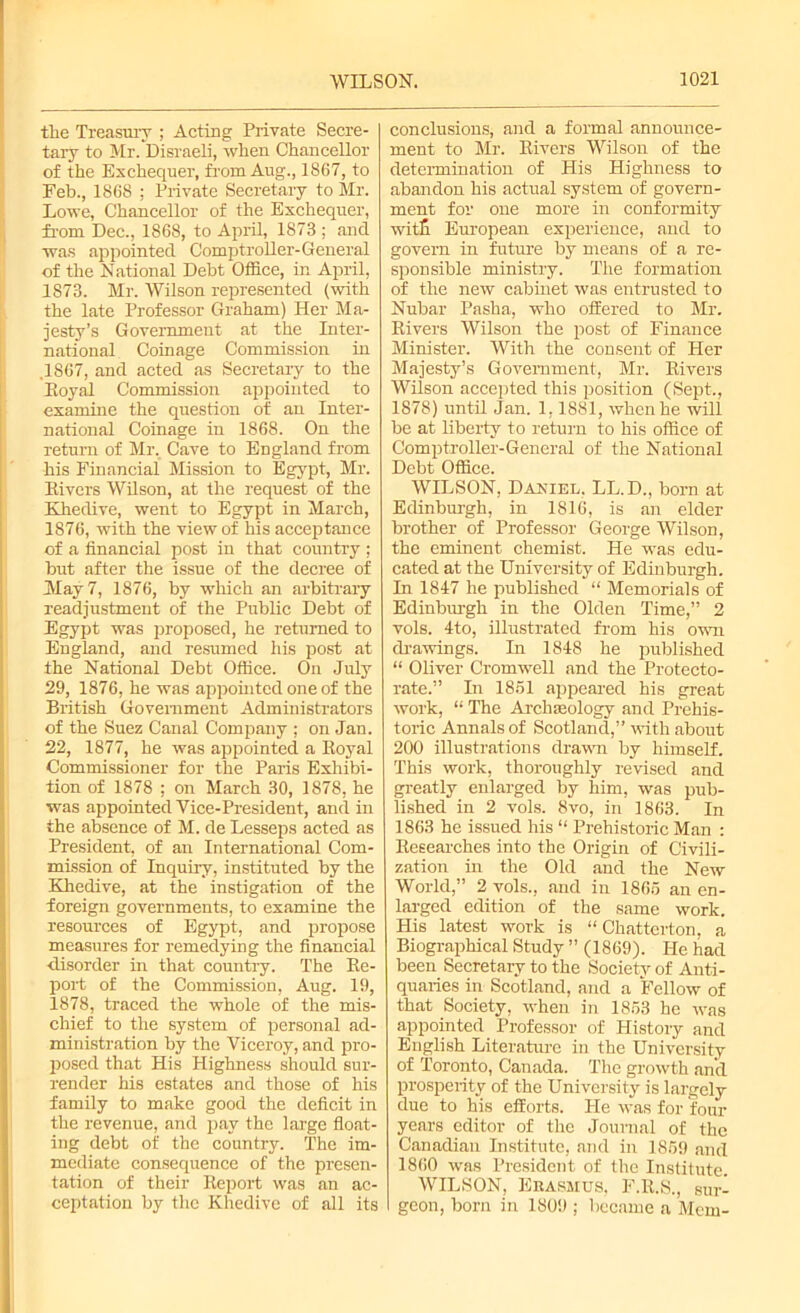 the Treasury ; Acting Private Secre- tary to Mr. Disraeli, when Chancellor of the Exchequer, from Aug., 1867, to Feb., 1868 ; Private Secretary to Mr. Lowe, Chancellor of the Exchequer, from Dec., 1868, to April, 1873 ; and was appointed Comptroller-General of the National Debt Office, in April, 1873. Mr. Wilson represented (with the late Professor Graham) Her Ma- jesty’s Government at the Inter- national Coinage Commission in .1867, and acted as Secretary to the Royal Commission appointed to examine the question of an Inter- national Coinage in 1868. On the return of Mr. Cave to England from his Financial Mission to Egypt, Mr. Rivers Wilson, at the request of the Eliedive, went to Egypt in March, 1876, with the view of his acceptance of a financial post in that country ; but after the issue of the decree of May 7, 1876, by which an arbitrary readjustment of the Public Debt of Egypt was proposed, he returned to England, and resumed his post at the National Debt Office. On July 29, 1876, he was appointed one of the British Government Administrators of the Suez Canal Company ; on Jan. 22, 1877, he was appointed a Royal Commissioner for the Paris Exhibi- tion of 1878 ; on March 30, 1878, he was appointed Vice-President, and in the absence of M. de Lesseps acted as President, of an International Com- mission of Inquiry, instituted by the Khedive, at the instigation of the foreign governments, to examine the resources of Egypt, and propose measures for remedying the financial disorder in that country. The Re- port of the Commission, Aug. 19, 1878, traced the whole of the mis- chief to the system of personal ad- ministration by the Viceroy, and pro- posed that His Highness should sur- render his estates and those of his family to make good the deficit in the revenue, and pay the large float- ing debt of the country. The im- mediate consequence of the presen- tation of their Report was an ac- ceptation by the Khedive of all its conclusions, and a formal announce- ment to Mr. Rivers Wilson of the determination of His Highness to abandon his actual system of govern- ment for one more in conformity witfi European experience, and to govern in future by means of a re- sponsible ministry. The formation of the new cabinet was entrusted to Nubar Pasha, who offered to Mr. Rivers Wilson the post of Finance Minister. With the consent of Her Majesty’s Government, Mr. Rivers Wilson accepted this position (Sept., 1878) until Jan. 1,1881, when he will be at liberty to return to his office of Comptroller-General of the National Debt Office. WILSON, Daniel. LL. D., born at Edinburgh, in 1816, is an elder brother of Professor George Wilson, the eminent chemist. He was edu- cated at the University of Edinburgh. In 1847 he published “ Memorials of Edinburgh in the Olden Time,” 2 vols. 4to, illustrated from his own drawings. In 1848 he published “ Oliver Cromwell and the Protecto- rate.” In 1851 appeared his great work, “ The Archaeology and Prehis- toric Annals of Scotland,” with about 200 illustrations drawn by himself. This work, thoroughly revised and greatly enlarged by him, was pub- lished in 2 vols. 8vo, in 1863. In 1863 he issued his “ Prehistoric Man : Researches into the Origin of Civili- zation in the Old and the New World,” 2 vols., and in 1865 an en- larged edition of the same work. His latest work is “ Chatterton, a Biographical Study ” (1869). He had been Secretary to the Society of Anti, quaries in Scotland, and a Fellow of that Society, when in 1853 he was appointed Professor of History and English Literature in the University of Toronto, Canada. The growth and prosperity of the University is largely due to his efforts. He was for four years editor of the Journal of the Canadian Institute, and in 1859 and 1860 was President of the Institute. WILSON, Erasmus, F.R.S., sur- geon, born in 1809 ; became a Mem-